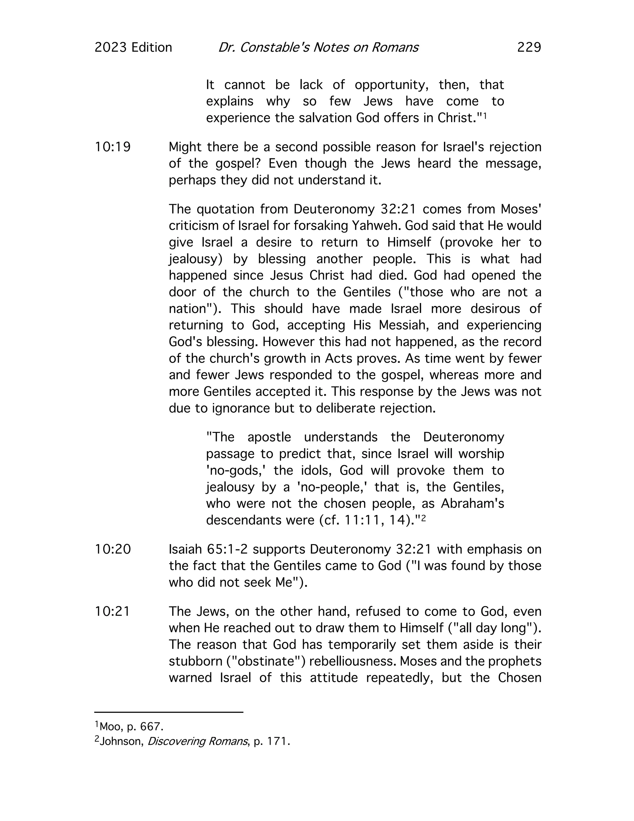 2023 Edition Dr. Constable's Notes on Romans 229
It cannot be lack of opportunity, then, that
explains why so few Jews have come to
experience the salvation God offers in Christ."1
10:19 Might there be a second possible reason for Israel's rejection
of the gospel? Even though the Jews heard the message,
perhaps they did not understand it.
The quotation from Deuteronomy 32:21 comes from Moses'
criticism of Israel for forsaking Yahweh. God said that He would
give Israel a desire to return to Himself (provoke her to
jealousy) by blessing another people. This is what had
happened since Jesus Christ had died. God had opened the
door of the church to the Gentiles ("those who are not a
nation"). This should have made Israel more desirous of
returning to God, accepting His Messiah, and experiencing
God's blessing. However this had not happened, as the record
of the church's growth in Acts proves. As time went by fewer
and fewer Jews responded to the gospel, whereas more and
more Gentiles accepted it. This response by the Jews was not
due to ignorance but to deliberate rejection.
"The apostle understands the Deuteronomy
passage to predict that, since Israel will worship
'no-gods,' the idols, God will provoke them to
jealousy by a 'no-people,' that is, the Gentiles,
who were not the chosen people, as Abraham's
descendants were (cf. 11:11, 14)."2
10:20 Isaiah 65:1-2 supports Deuteronomy 32:21 with emphasis on
the fact that the Gentiles came to God ("I was found by those
who did not seek Me").
10:21 The Jews, on the other hand, refused to come to God, even
when He reached out to draw them to Himself ("all day long").
The reason that God has temporarily set them aside is their
stubborn ("obstinate") rebelliousness. Moses and the prophets
warned Israel of this attitude repeatedly, but the Chosen
1Moo, p. 667.
2Johnson, Discovering Romans, p. 171.
 
