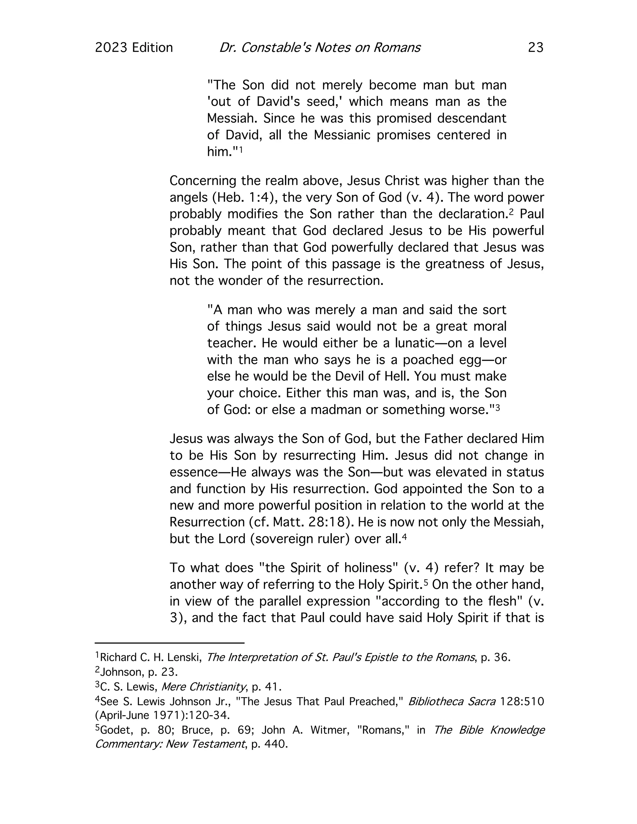 2023 Edition Dr. Constable's Notes on Romans 23
"The Son did not merely become man but man
'out of David's seed,' which means man as the
Messiah. Since he was this promised descendant
of David, all the Messianic promises centered in
him."1
Concerning the realm above, Jesus Christ was higher than the
angels (Heb. 1:4), the very Son of God (v. 4). The word power
probably modifies the Son rather than the declaration.2 Paul
probably meant that God declared Jesus to be His powerful
Son, rather than that God powerfully declared that Jesus was
His Son. The point of this passage is the greatness of Jesus,
not the wonder of the resurrection.
"A man who was merely a man and said the sort
of things Jesus said would not be a great moral
teacher. He would either be a lunatic—on a level
with the man who says he is a poached egg—or
else he would be the Devil of Hell. You must make
your choice. Either this man was, and is, the Son
of God: or else a madman or something worse."3
Jesus was always the Son of God, but the Father declared Him
to be His Son by resurrecting Him. Jesus did not change in
essence—He always was the Son—but was elevated in status
and function by His resurrection. God appointed the Son to a
new and more powerful position in relation to the world at the
Resurrection (cf. Matt. 28:18). He is now not only the Messiah,
but the Lord (sovereign ruler) over all.4
To what does "the Spirit of holiness" (v. 4) refer? It may be
another way of referring to the Holy Spirit.5 On the other hand,
in view of the parallel expression "according to the flesh" (v.
3), and the fact that Paul could have said Holy Spirit if that is
1Richard C. H. Lenski, The Interpretation of St. Paul's Epistle to the Romans, p. 36.
2Johnson, p. 23.
3C. S. Lewis, Mere Christianity, p. 41.
4See S. Lewis Johnson Jr., "The Jesus That Paul Preached," Bibliotheca Sacra 128:510
(April-June 1971):120-34.
5Godet, p. 80; Bruce, p. 69; John A. Witmer, "Romans," in The Bible Knowledge
Commentary: New Testament, p. 440.
 