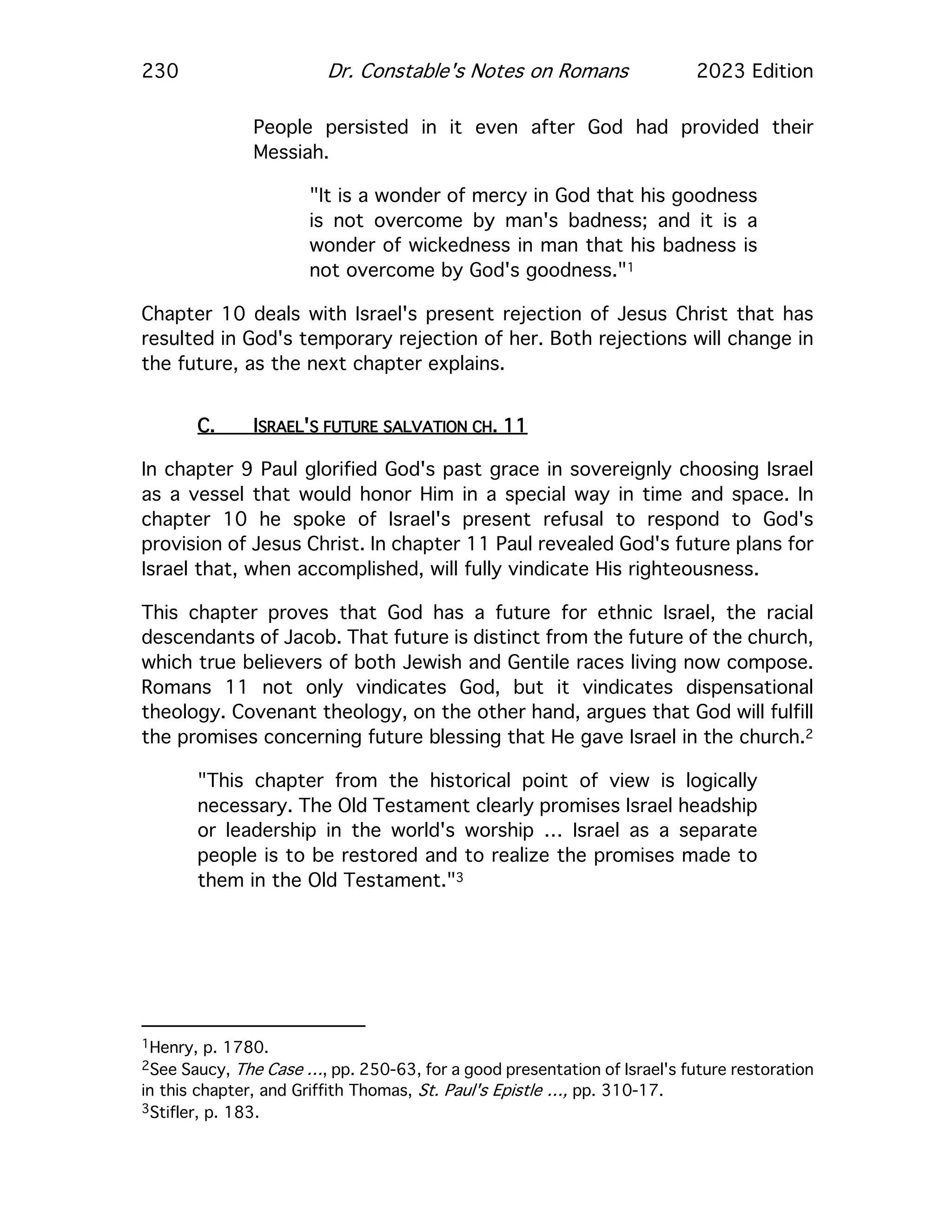 230 Dr. Constable's Notes on Romans 2023 Edition
People persisted in it even after God had provided their
Messiah.
"It is a wonder of mercy in God that his goodness
is not overcome by man's badness; and it is a
wonder of wickedness in man that his badness is
not overcome by God's goodness."1
Chapter 10 deals with Israel's present rejection of Jesus Christ that has
resulted in God's temporary rejection of her. Both rejections will change in
the future, as the next chapter explains.
C. ISRAEL'S FUTURE SALVATION CH. 11
In chapter 9 Paul glorified God's past grace in sovereignly choosing Israel
as a vessel that would honor Him in a special way in time and space. In
chapter 10 he spoke of Israel's present refusal to respond to God's
provision of Jesus Christ. In chapter 11 Paul revealed God's future plans for
Israel that, when accomplished, will fully vindicate His righteousness.
This chapter proves that God has a future for ethnic Israel, the racial
descendants of Jacob. That future is distinct from the future of the church,
which true believers of both Jewish and Gentile races living now compose.
Romans 11 not only vindicates God, but it vindicates dispensational
theology. Covenant theology, on the other hand, argues that God will fulfill
the promises concerning future blessing that He gave Israel in the church.2
"This chapter from the historical point of view is logically
necessary. The Old Testament clearly promises Israel headship
or leadership in the world's worship … Israel as a separate
people is to be restored and to realize the promises made to
them in the Old Testament."3
1Henry, p. 1780.
2See Saucy, The Case …, pp. 250-63, for a good presentation of Israel's future restoration
in this chapter, and Griffith Thomas, St. Paul's Epistle …, pp. 310-17.
3Stifler, p. 183.
 
