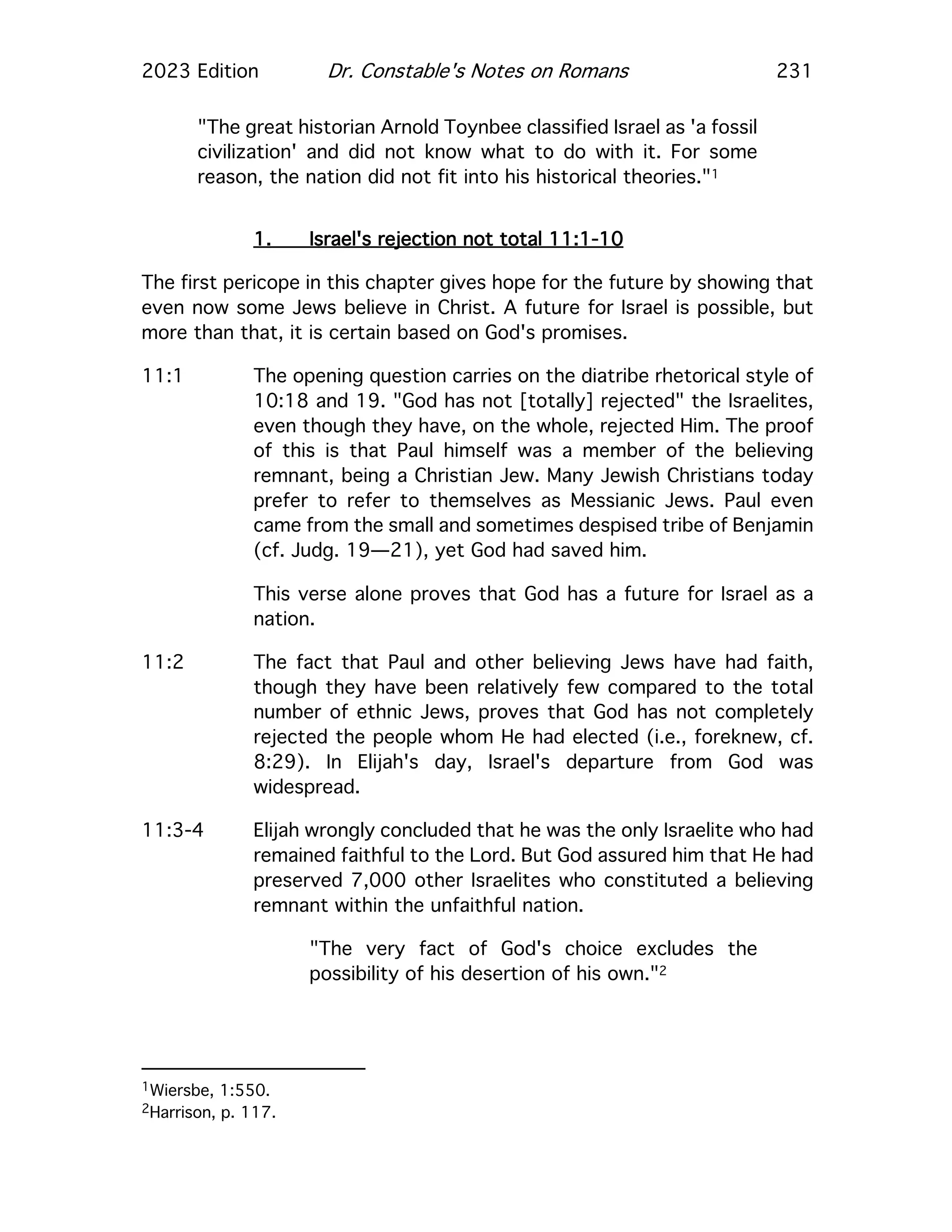 2023 Edition Dr. Constable's Notes on Romans 231
"The great historian Arnold Toynbee classified Israel as 'a fossil
civilization' and did not know what to do with it. For some
reason, the nation did not fit into his historical theories."1
1. Israel's rejection not total 11:1-10
The first pericope in this chapter gives hope for the future by showing that
even now some Jews believe in Christ. A future for Israel is possible, but
more than that, it is certain based on God's promises.
11:1 The opening question carries on the diatribe rhetorical style of
10:18 and 19. "God has not [totally] rejected" the Israelites,
even though they have, on the whole, rejected Him. The proof
of this is that Paul himself was a member of the believing
remnant, being a Christian Jew. Many Jewish Christians today
prefer to refer to themselves as Messianic Jews. Paul even
came from the small and sometimes despised tribe of Benjamin
(cf. Judg. 19—21), yet God had saved him.
This verse alone proves that God has a future for Israel as a
nation.
11:2 The fact that Paul and other believing Jews have had faith,
though they have been relatively few compared to the total
number of ethnic Jews, proves that God has not completely
rejected the people whom He had elected (i.e., foreknew, cf.
8:29). In Elijah's day, Israel's departure from God was
widespread.
11:3-4 Elijah wrongly concluded that he was the only Israelite who had
remained faithful to the Lord. But God assured him that He had
preserved 7,000 other Israelites who constituted a believing
remnant within the unfaithful nation.
"The very fact of God's choice excludes the
possibility of his desertion of his own."2
1Wiersbe, 1:550.
2Harrison, p. 117.
 