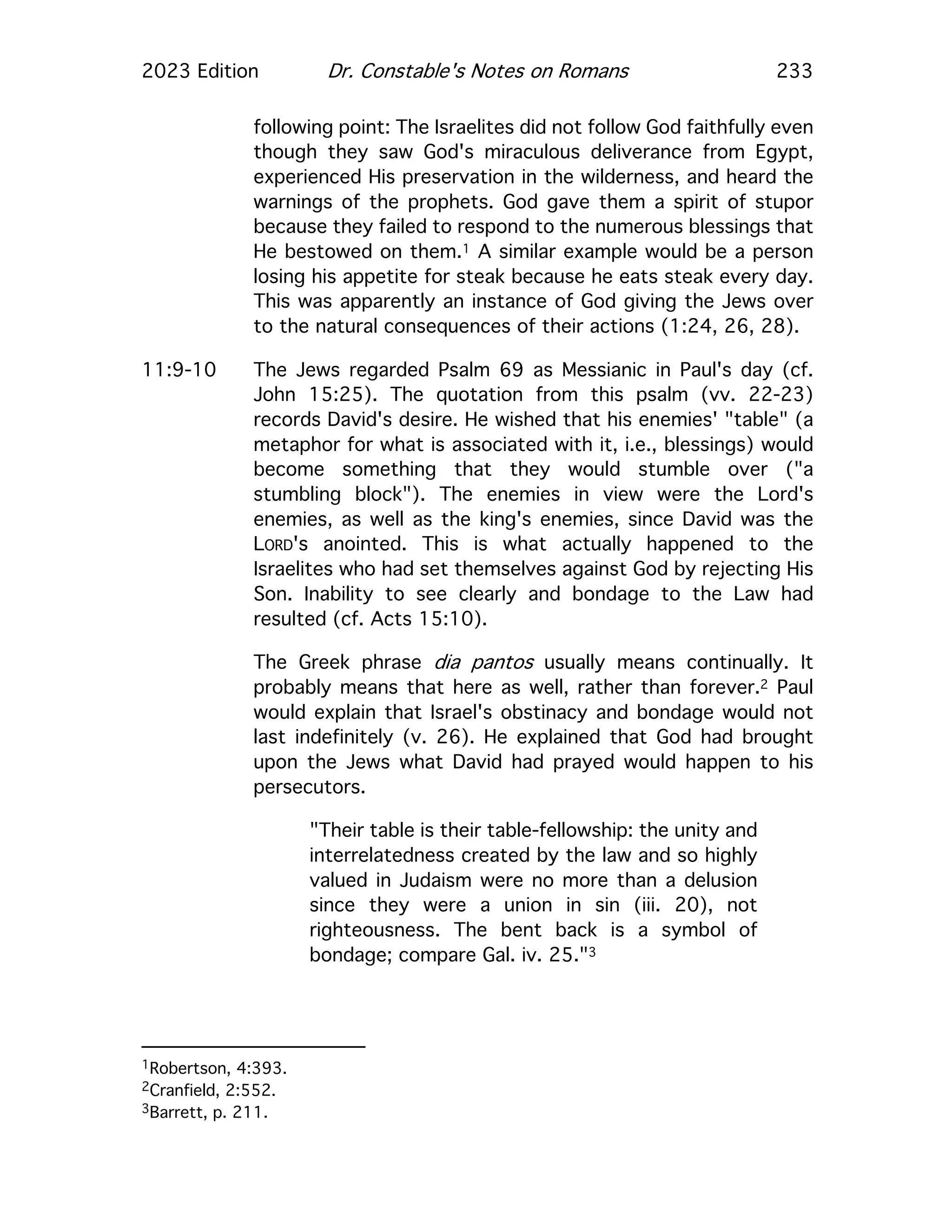 2023 Edition Dr. Constable's Notes on Romans 233
following point: The Israelites did not follow God faithfully even
though they saw God's miraculous deliverance from Egypt,
experienced His preservation in the wilderness, and heard the
warnings of the prophets. God gave them a spirit of stupor
because they failed to respond to the numerous blessings that
He bestowed on them.1 A similar example would be a person
losing his appetite for steak because he eats steak every day.
This was apparently an instance of God giving the Jews over
to the natural consequences of their actions (1:24, 26, 28).
11:9-10 The Jews regarded Psalm 69 as Messianic in Paul's day (cf.
John 15:25). The quotation from this psalm (vv. 22-23)
records David's desire. He wished that his enemies' "table" (a
metaphor for what is associated with it, i.e., blessings) would
become something that they would stumble over ("a
stumbling block"). The enemies in view were the Lord's
enemies, as well as the king's enemies, since David was the
LORD's anointed. This is what actually happened to the
Israelites who had set themselves against God by rejecting His
Son. Inability to see clearly and bondage to the Law had
resulted (cf. Acts 15:10).
The Greek phrase dia pantos usually means continually. It
probably means that here as well, rather than forever.2 Paul
would explain that Israel's obstinacy and bondage would not
last indefinitely (v. 26). He explained that God had brought
upon the Jews what David had prayed would happen to his
persecutors.
"Their table is their table-fellowship: the unity and
interrelatedness created by the law and so highly
valued in Judaism were no more than a delusion
since they were a union in sin (iii. 20), not
righteousness. The bent back is a symbol of
bondage; compare Gal. iv. 25."3
1Robertson, 4:393.
2Cranfield, 2:552.
3Barrett, p. 211.
 