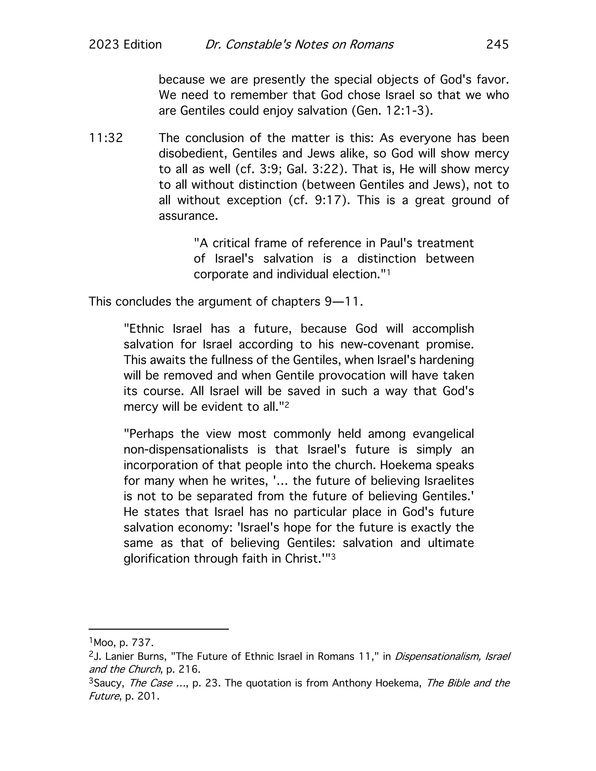 2023 Edition Dr. Constable's Notes on Romans 245
because we are presently the special objects of God's favor.
We need to remember that God chose Israel so that we who
are Gentiles could enjoy salvation (Gen. 12:1-3).
11:32 The conclusion of the matter is this: As everyone has been
disobedient, Gentiles and Jews alike, so God will show mercy
to all as well (cf. 3:9; Gal. 3:22). That is, He will show mercy
to all without distinction (between Gentiles and Jews), not to
all without exception (cf. 9:17). This is a great ground of
assurance.
"A critical frame of reference in Paul's treatment
of Israel's salvation is a distinction between
corporate and individual election."1
This concludes the argument of chapters 9—11.
"Ethnic Israel has a future, because God will accomplish
salvation for Israel according to his new-covenant promise.
This awaits the fullness of the Gentiles, when Israel's hardening
will be removed and when Gentile provocation will have taken
its course. All Israel will be saved in such a way that God's
mercy will be evident to all."2
"Perhaps the view most commonly held among evangelical
non-dispensationalists is that Israel's future is simply an
incorporation of that people into the church. Hoekema speaks
for many when he writes, '… the future of believing Israelites
is not to be separated from the future of believing Gentiles.'
He states that Israel has no particular place in God's future
salvation economy: 'Israel's hope for the future is exactly the
same as that of believing Gentiles: salvation and ultimate
glorification through faith in Christ.'"3
1Moo, p. 737.
2J. Lanier Burns, "The Future of Ethnic Israel in Romans 11," in Dispensationalism, Israel
and the Church, p. 216.
3Saucy, The Case …, p. 23. The quotation is from Anthony Hoekema, The Bible and the
Future, p. 201.
 
