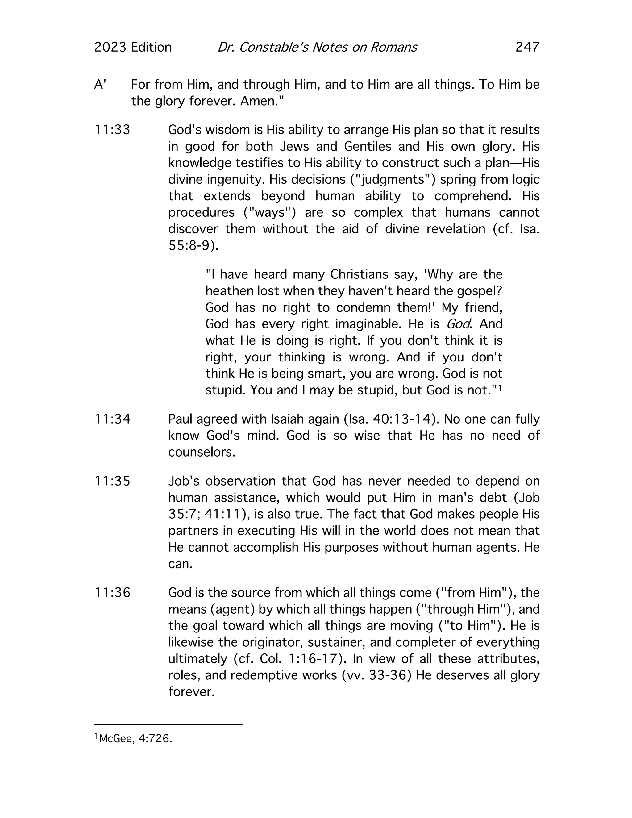 2023 Edition Dr. Constable's Notes on Romans 247
A' For from Him, and through Him, and to Him are all things. To Him be
the glory forever. Amen."
11:33 God's wisdom is His ability to arrange His plan so that it results
in good for both Jews and Gentiles and His own glory. His
knowledge testifies to His ability to construct such a plan—His
divine ingenuity. His decisions ("judgments") spring from logic
that extends beyond human ability to comprehend. His
procedures ("ways") are so complex that humans cannot
discover them without the aid of divine revelation (cf. Isa.
55:8-9).
"I have heard many Christians say, 'Why are the
heathen lost when they haven't heard the gospel?
God has no right to condemn them!' My friend,
God has every right imaginable. He is God. And
what He is doing is right. If you don't think it is
right, your thinking is wrong. And if you don't
think He is being smart, you are wrong. God is not
stupid. You and I may be stupid, but God is not."1
11:34 Paul agreed with Isaiah again (Isa. 40:13-14). No one can fully
know God's mind. God is so wise that He has no need of
counselors.
11:35 Job's observation that God has never needed to depend on
human assistance, which would put Him in man's debt (Job
35:7; 41:11), is also true. The fact that God makes people His
partners in executing His will in the world does not mean that
He cannot accomplish His purposes without human agents. He
can.
11:36 God is the source from which all things come ("from Him"), the
means (agent) by which all things happen ("through Him"), and
the goal toward which all things are moving ("to Him"). He is
likewise the originator, sustainer, and completer of everything
ultimately (cf. Col. 1:16-17). In view of all these attributes,
roles, and redemptive works (vv. 33-36) He deserves all glory
forever.
1McGee, 4:726.
 