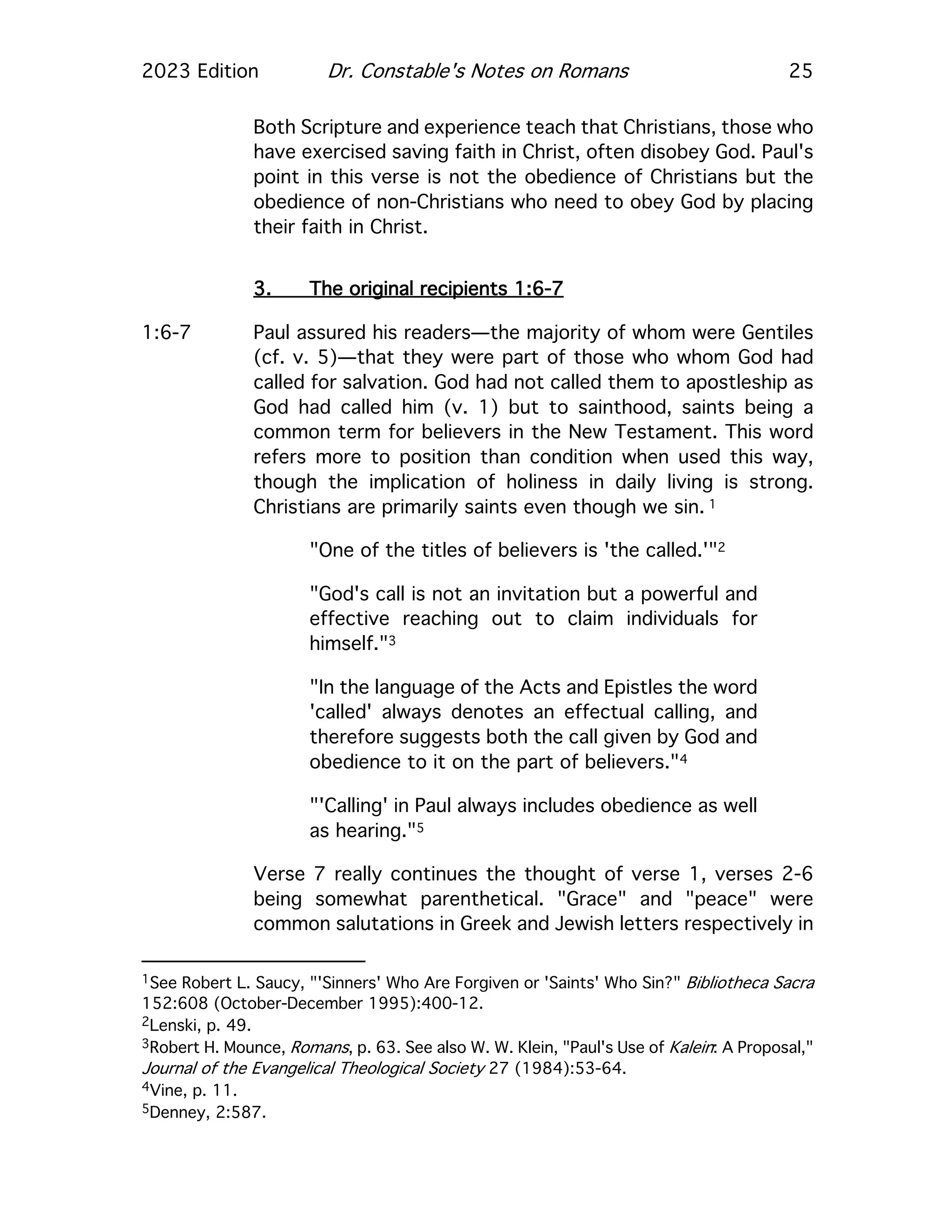 2023 Edition Dr. Constable's Notes on Romans 25
Both Scripture and experience teach that Christians, those who
have exercised saving faith in Christ, often disobey God. Paul's
point in this verse is not the obedience of Christians but the
obedience of non-Christians who need to obey God by placing
their faith in Christ.
3. The original recipients 1:6-7
1:6-7 Paul assured his readers—the majority of whom were Gentiles
(cf. v. 5)—that they were part of those who whom God had
called for salvation. God had not called them to apostleship as
God had called him (v. 1) but to sainthood, saints being a
common term for believers in the New Testament. This word
refers more to position than condition when used this way,
though the implication of holiness in daily living is strong.
Christians are primarily saints even though we sin. 1
"One of the titles of believers is 'the called.'"2
"God's call is not an invitation but a powerful and
effective reaching out to claim individuals for
himself."3
"In the language of the Acts and Epistles the word
'called' always denotes an effectual calling, and
therefore suggests both the call given by God and
obedience to it on the part of believers."4
"'Calling' in Paul always includes obedience as well
as hearing."5
Verse 7 really continues the thought of verse 1, verses 2-6
being somewhat parenthetical. "Grace" and "peace" were
common salutations in Greek and Jewish letters respectively in
1See Robert L. Saucy, "'Sinners' Who Are Forgiven or 'Saints' Who Sin?" Bibliotheca Sacra
152:608 (October-December 1995):400-12.
2Lenski, p. 49.
3Robert H. Mounce, Romans, p. 63. See also W. W. Klein, "Paul's Use of Kalein: A Proposal,"
Journal of the Evangelical Theological Society 27 (1984):53-64.
4Vine, p. 11.
5Denney, 2:587.
 