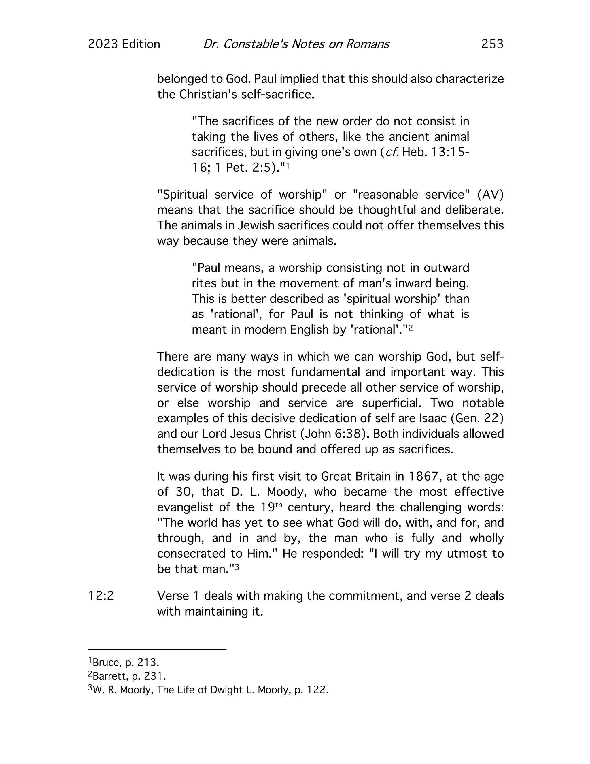 2023 Edition Dr. Constable's Notes on Romans 253
belonged to God. Paul implied that this should also characterize
the Christian's self-sacrifice.
"The sacrifices of the new order do not consist in
taking the lives of others, like the ancient animal
sacrifices, but in giving one's own (cf. Heb. 13:15-
16; 1 Pet. 2:5)."1
"Spiritual service of worship" or "reasonable service" (AV)
means that the sacrifice should be thoughtful and deliberate.
The animals in Jewish sacrifices could not offer themselves this
way because they were animals.
"Paul means, a worship consisting not in outward
rites but in the movement of man's inward being.
This is better described as 'spiritual worship' than
as 'rational', for Paul is not thinking of what is
meant in modern English by 'rational'."2
There are many ways in which we can worship God, but self-
dedication is the most fundamental and important way. This
service of worship should precede all other service of worship,
or else worship and service are superficial. Two notable
examples of this decisive dedication of self are Isaac (Gen. 22)
and our Lord Jesus Christ (John 6:38). Both individuals allowed
themselves to be bound and offered up as sacrifices.
It was during his first visit to Great Britain in 1867, at the age
of 30, that D. L. Moody, who became the most effective
evangelist of the 19th
century, heard the challenging words:
"The world has yet to see what God will do, with, and for, and
through, and in and by, the man who is fully and wholly
consecrated to Him." He responded: "I will try my utmost to
be that man."3
12:2 Verse 1 deals with making the commitment, and verse 2 deals
with maintaining it.
1Bruce, p. 213.
2Barrett, p. 231.
3W. R. Moody, The Life of Dwight L. Moody, p. 122.
 