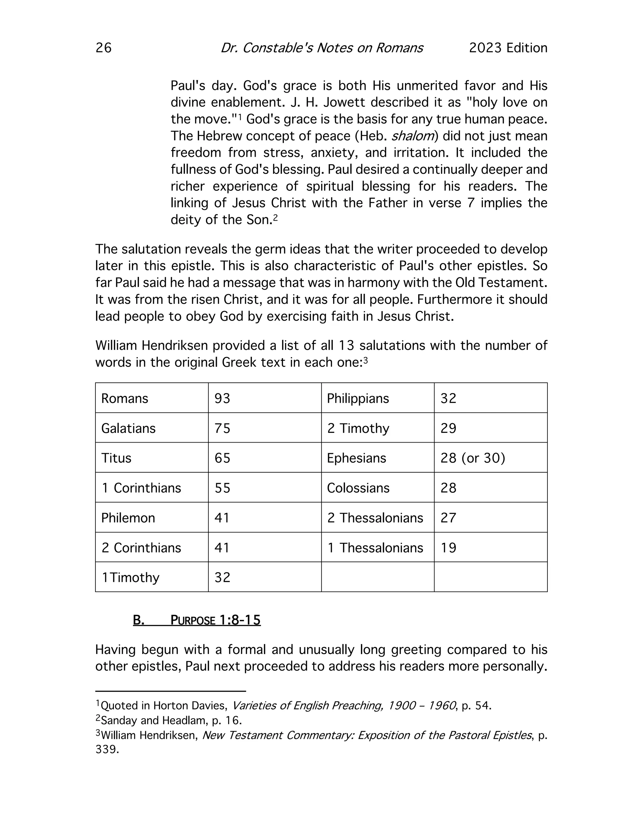 26 Dr. Constable's Notes on Romans 2023 Edition
Paul's day. God's grace is both His unmerited favor and His
divine enablement. J. H. Jowett described it as "holy love on
the move."1 God's grace is the basis for any true human peace.
The Hebrew concept of peace (Heb. shalom) did not just mean
freedom from stress, anxiety, and irritation. It included the
fullness of God's blessing. Paul desired a continually deeper and
richer experience of spiritual blessing for his readers. The
linking of Jesus Christ with the Father in verse 7 implies the
deity of the Son.2
The salutation reveals the germ ideas that the writer proceeded to develop
later in this epistle. This is also characteristic of Paul's other epistles. So
far Paul said he had a message that was in harmony with the Old Testament.
It was from the risen Christ, and it was for all people. Furthermore it should
lead people to obey God by exercising faith in Jesus Christ.
William Hendriksen provided a list of all 13 salutations with the number of
words in the original Greek text in each one:3
Romans 93 Philippians 32
Galatians 75 2 Timothy 29
Titus 65 Ephesians 28 (or 30)
1 Corinthians 55 Colossians 28
Philemon 41 2 Thessalonians 27
2 Corinthians 41 1 Thessalonians 19
1Timothy 32
B. PURPOSE 1:8-15
Having begun with a formal and unusually long greeting compared to his
other epistles, Paul next proceeded to address his readers more personally.
1Quoted in Horton Davies, Varieties of English Preaching, 1900 – 1960, p. 54.
2Sanday and Headlam, p. 16.
3William Hendriksen, New Testament Commentary: Exposition of the Pastoral Epistles, p.
339.
 