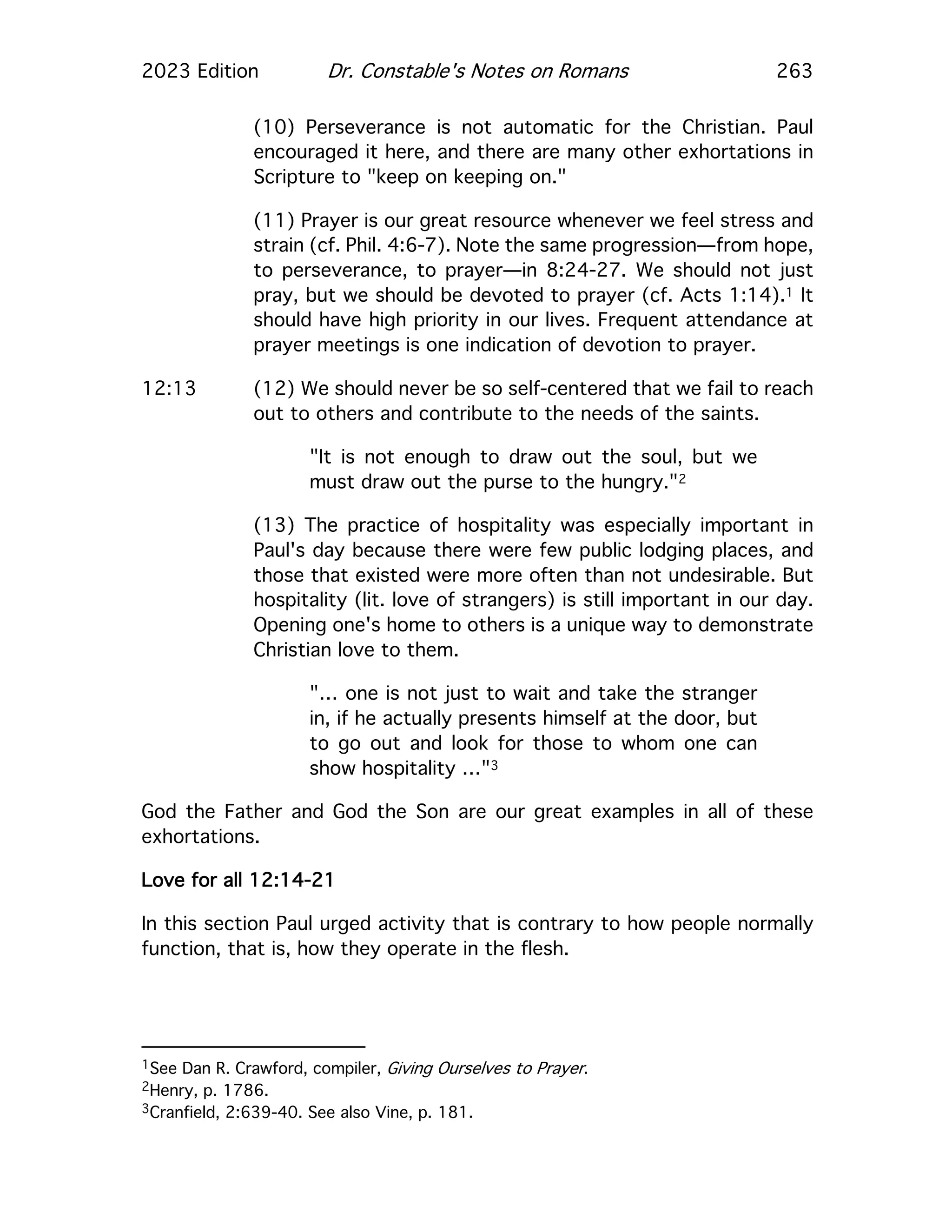 2023 Edition Dr. Constable's Notes on Romans 263
(10) Perseverance is not automatic for the Christian. Paul
encouraged it here, and there are many other exhortations in
Scripture to "keep on keeping on."
(11) Prayer is our great resource whenever we feel stress and
strain (cf. Phil. 4:6-7). Note the same progression—from hope,
to perseverance, to prayer—in 8:24-27. We should not just
pray, but we should be devoted to prayer (cf. Acts 1:14).1 It
should have high priority in our lives. Frequent attendance at
prayer meetings is one indication of devotion to prayer.
12:13 (12) We should never be so self-centered that we fail to reach
out to others and contribute to the needs of the saints.
"It is not enough to draw out the soul, but we
must draw out the purse to the hungry."2
(13) The practice of hospitality was especially important in
Paul's day because there were few public lodging places, and
those that existed were more often than not undesirable. But
hospitality (lit. love of strangers) is still important in our day.
Opening one's home to others is a unique way to demonstrate
Christian love to them.
"… one is not just to wait and take the stranger
in, if he actually presents himself at the door, but
to go out and look for those to whom one can
show hospitality …"3
God the Father and God the Son are our great examples in all of these
exhortations.
Love for all 12:14-21
In this section Paul urged activity that is contrary to how people normally
function, that is, how they operate in the flesh.
1See Dan R. Crawford, compiler, Giving Ourselves to Prayer.
2Henry, p. 1786.
3Cranfield, 2:639-40. See also Vine, p. 181.
 
