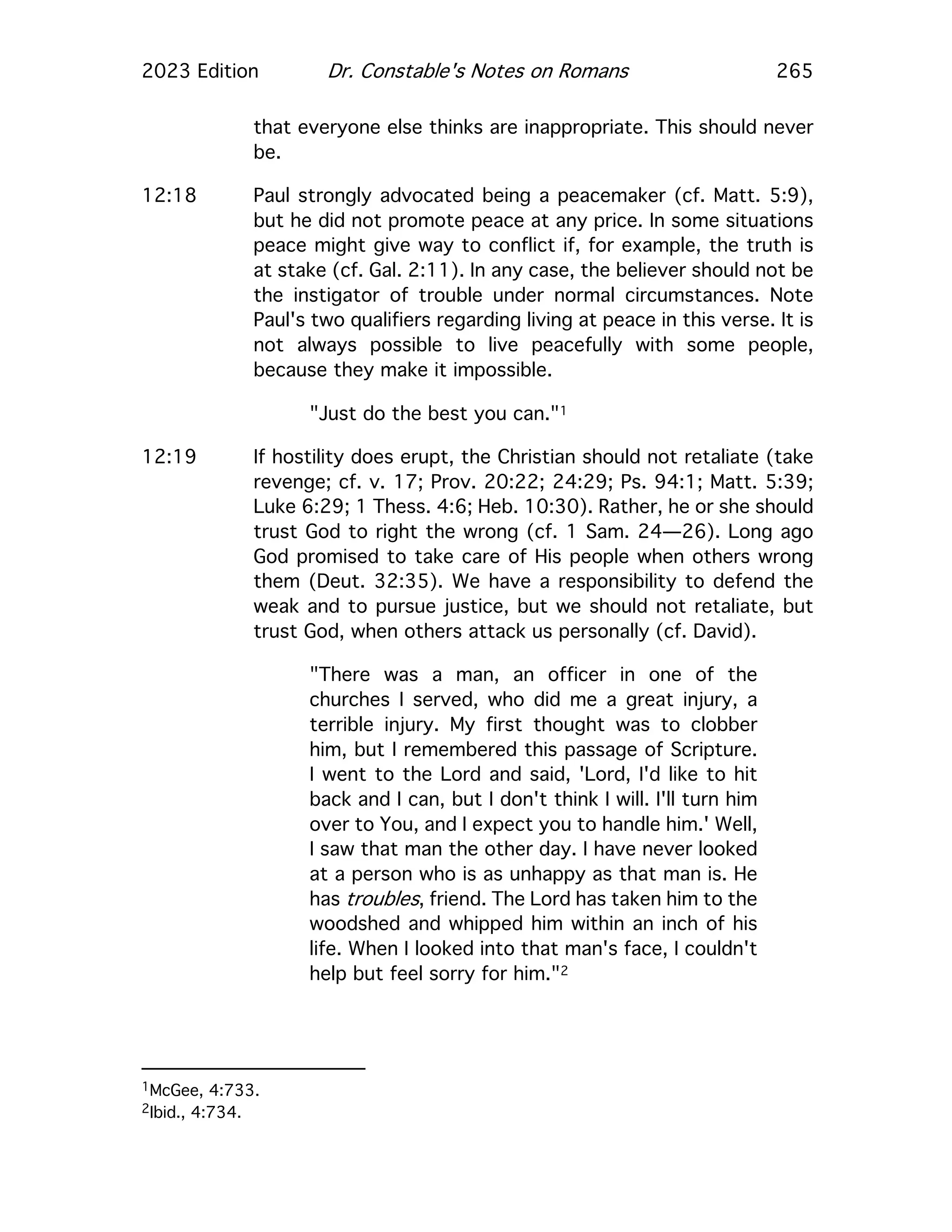 2023 Edition Dr. Constable's Notes on Romans 265
that everyone else thinks are inappropriate. This should never
be.
12:18 Paul strongly advocated being a peacemaker (cf. Matt. 5:9),
but he did not promote peace at any price. In some situations
peace might give way to conflict if, for example, the truth is
at stake (cf. Gal. 2:11). In any case, the believer should not be
the instigator of trouble under normal circumstances. Note
Paul's two qualifiers regarding living at peace in this verse. It is
not always possible to live peacefully with some people,
because they make it impossible.
"Just do the best you can."1
12:19 If hostility does erupt, the Christian should not retaliate (take
revenge; cf. v. 17; Prov. 20:22; 24:29; Ps. 94:1; Matt. 5:39;
Luke 6:29; 1 Thess. 4:6; Heb. 10:30). Rather, he or she should
trust God to right the wrong (cf. 1 Sam. 24—26). Long ago
God promised to take care of His people when others wrong
them (Deut. 32:35). We have a responsibility to defend the
weak and to pursue justice, but we should not retaliate, but
trust God, when others attack us personally (cf. David).
"There was a man, an officer in one of the
churches I served, who did me a great injury, a
terrible injury. My first thought was to clobber
him, but I remembered this passage of Scripture.
I went to the Lord and said, 'Lord, I'd like to hit
back and I can, but I don't think I will. I'll turn him
over to You, and I expect you to handle him.' Well,
I saw that man the other day. I have never looked
at a person who is as unhappy as that man is. He
has troubles, friend. The Lord has taken him to the
woodshed and whipped him within an inch of his
life. When I looked into that man's face, I couldn't
help but feel sorry for him."2
1McGee, 4:733.
2Ibid., 4:734.
 