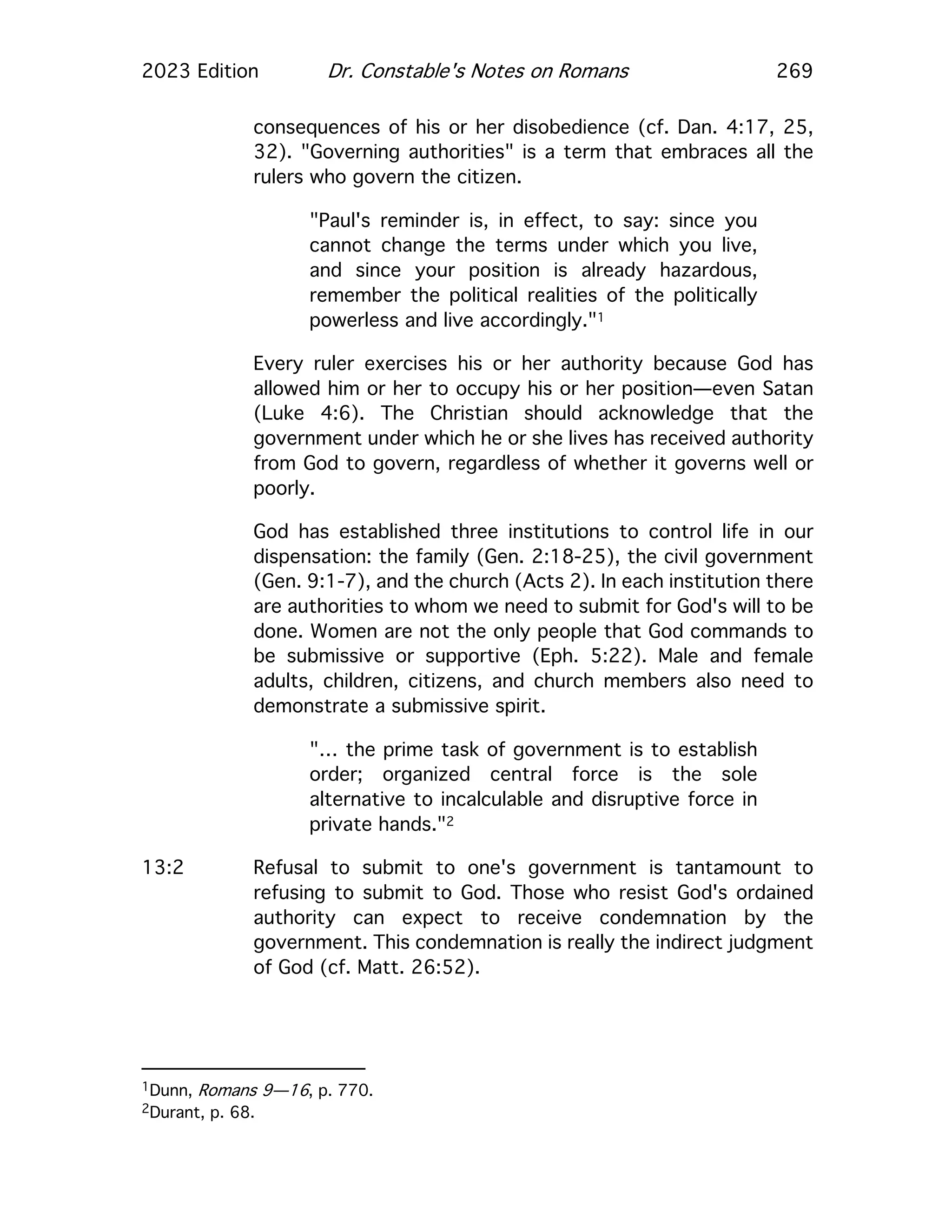 2023 Edition Dr. Constable's Notes on Romans 269
consequences of his or her disobedience (cf. Dan. 4:17, 25,
32). "Governing authorities" is a term that embraces all the
rulers who govern the citizen.
"Paul's reminder is, in effect, to say: since you
cannot change the terms under which you live,
and since your position is already hazardous,
remember the political realities of the politically
powerless and live accordingly."1
Every ruler exercises his or her authority because God has
allowed him or her to occupy his or her position—even Satan
(Luke 4:6). The Christian should acknowledge that the
government under which he or she lives has received authority
from God to govern, regardless of whether it governs well or
poorly.
God has established three institutions to control life in our
dispensation: the family (Gen. 2:18-25), the civil government
(Gen. 9:1-7), and the church (Acts 2). In each institution there
are authorities to whom we need to submit for God's will to be
done. Women are not the only people that God commands to
be submissive or supportive (Eph. 5:22). Male and female
adults, children, citizens, and church members also need to
demonstrate a submissive spirit.
"… the prime task of government is to establish
order; organized central force is the sole
alternative to incalculable and disruptive force in
private hands."2
13:2 Refusal to submit to one's government is tantamount to
refusing to submit to God. Those who resist God's ordained
authority can expect to receive condemnation by the
government. This condemnation is really the indirect judgment
of God (cf. Matt. 26:52).
1Dunn, Romans 9—16, p. 770.
2Durant, p. 68.
 