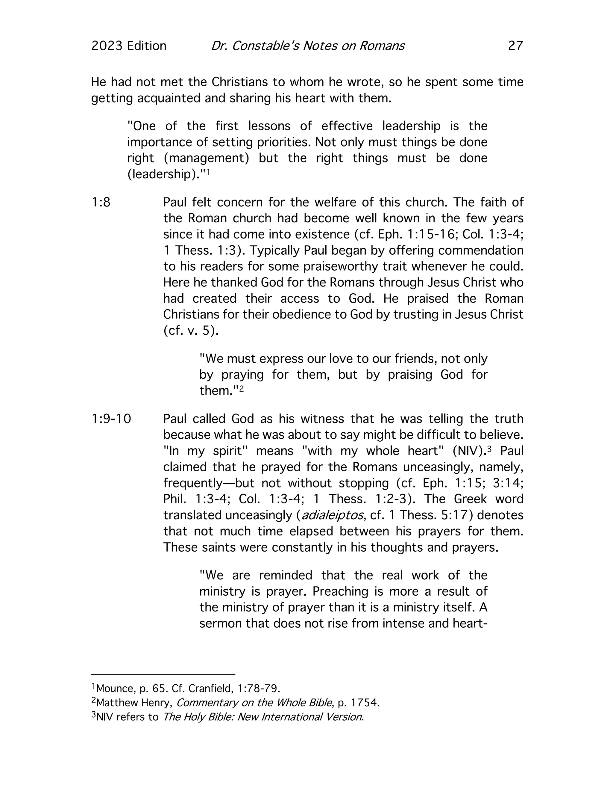 2023 Edition Dr. Constable's Notes on Romans 27
He had not met the Christians to whom he wrote, so he spent some time
getting acquainted and sharing his heart with them.
"One of the first lessons of effective leadership is the
importance of setting priorities. Not only must things be done
right (management) but the right things must be done
(leadership)."1
1:8 Paul felt concern for the welfare of this church. The faith of
the Roman church had become well known in the few years
since it had come into existence (cf. Eph. 1:15-16; Col. 1:3-4;
1 Thess. 1:3). Typically Paul began by offering commendation
to his readers for some praiseworthy trait whenever he could.
Here he thanked God for the Romans through Jesus Christ who
had created their access to God. He praised the Roman
Christians for their obedience to God by trusting in Jesus Christ
(cf. v. 5).
"We must express our love to our friends, not only
by praying for them, but by praising God for
them."2
1:9-10 Paul called God as his witness that he was telling the truth
because what he was about to say might be difficult to believe.
"In my spirit" means "with my whole heart" (NIV).3 Paul
claimed that he prayed for the Romans unceasingly, namely,
frequently—but not without stopping (cf. Eph. 1:15; 3:14;
Phil. 1:3-4; Col. 1:3-4; 1 Thess. 1:2-3). The Greek word
translated unceasingly (adialeiptos, cf. 1 Thess. 5:17) denotes
that not much time elapsed between his prayers for them.
These saints were constantly in his thoughts and prayers.
"We are reminded that the real work of the
ministry is prayer. Preaching is more a result of
the ministry of prayer than it is a ministry itself. A
sermon that does not rise from intense and heart-
1Mounce, p. 65. Cf. Cranfield, 1:78-79.
2Matthew Henry, Commentary on the Whole Bible, p. 1754.
3NIV refers to The Holy Bible: New International Version.
 