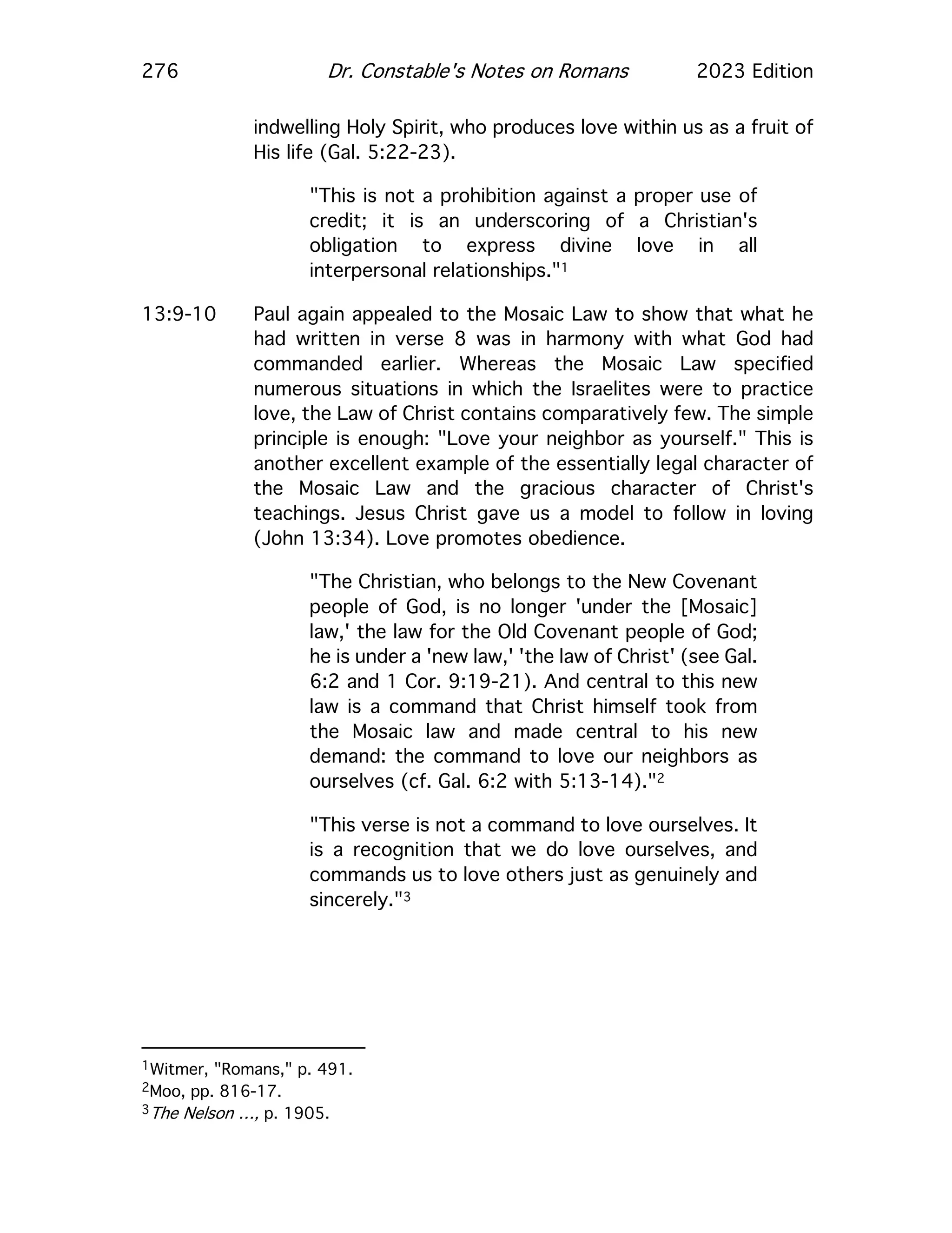 276 Dr. Constable's Notes on Romans 2023 Edition
indwelling Holy Spirit, who produces love within us as a fruit of
His life (Gal. 5:22-23).
"This is not a prohibition against a proper use of
credit; it is an underscoring of a Christian's
obligation to express divine love in all
interpersonal relationships."1
13:9-10 Paul again appealed to the Mosaic Law to show that what he
had written in verse 8 was in harmony with what God had
commanded earlier. Whereas the Mosaic Law specified
numerous situations in which the Israelites were to practice
love, the Law of Christ contains comparatively few. The simple
principle is enough: "Love your neighbor as yourself." This is
another excellent example of the essentially legal character of
the Mosaic Law and the gracious character of Christ's
teachings. Jesus Christ gave us a model to follow in loving
(John 13:34). Love promotes obedience.
"The Christian, who belongs to the New Covenant
people of God, is no longer 'under the [Mosaic]
law,' the law for the Old Covenant people of God;
he is under a 'new law,' 'the law of Christ' (see Gal.
6:2 and 1 Cor. 9:19-21). And central to this new
law is a command that Christ himself took from
the Mosaic law and made central to his new
demand: the command to love our neighbors as
ourselves (cf. Gal. 6:2 with 5:13-14)."2
"This verse is not a command to love ourselves. It
is a recognition that we do love ourselves, and
commands us to love others just as genuinely and
sincerely."3
1Witmer, "Romans," p. 491.
2Moo, pp. 816-17.
3The Nelson …, p. 1905.
 