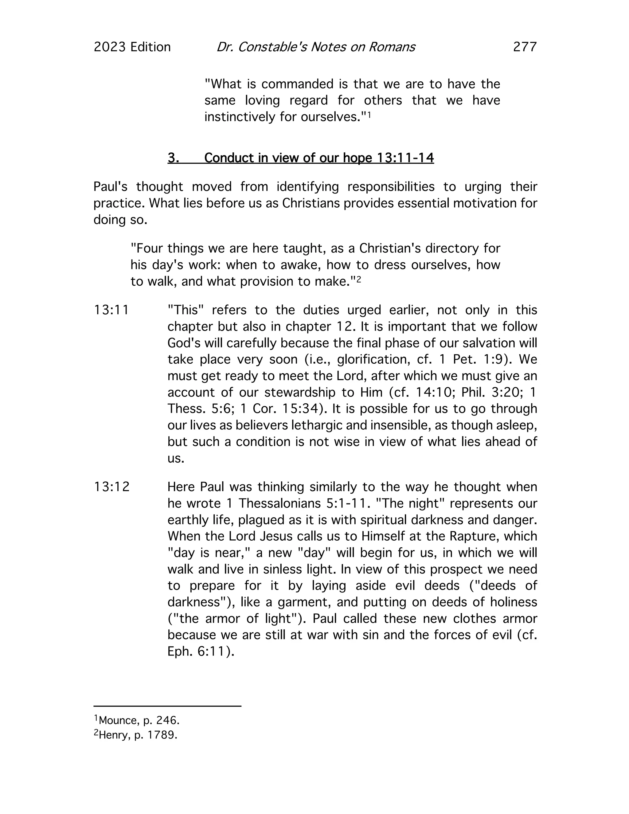 2023 Edition Dr. Constable's Notes on Romans 277
"What is commanded is that we are to have the
same loving regard for others that we have
instinctively for ourselves."1
3. Conduct in view of our hope 13:11-14
Paul's thought moved from identifying responsibilities to urging their
practice. What lies before us as Christians provides essential motivation for
doing so.
"Four things we are here taught, as a Christian's directory for
his day's work: when to awake, how to dress ourselves, how
to walk, and what provision to make."2
13:11 "This" refers to the duties urged earlier, not only in this
chapter but also in chapter 12. It is important that we follow
God's will carefully because the final phase of our salvation will
take place very soon (i.e., glorification, cf. 1 Pet. 1:9). We
must get ready to meet the Lord, after which we must give an
account of our stewardship to Him (cf. 14:10; Phil. 3:20; 1
Thess. 5:6; 1 Cor. 15:34). It is possible for us to go through
our lives as believers lethargic and insensible, as though asleep,
but such a condition is not wise in view of what lies ahead of
us.
13:12 Here Paul was thinking similarly to the way he thought when
he wrote 1 Thessalonians 5:1-11. "The night" represents our
earthly life, plagued as it is with spiritual darkness and danger.
When the Lord Jesus calls us to Himself at the Rapture, which
"day is near," a new "day" will begin for us, in which we will
walk and live in sinless light. In view of this prospect we need
to prepare for it by laying aside evil deeds ("deeds of
darkness"), like a garment, and putting on deeds of holiness
("the armor of light"). Paul called these new clothes armor
because we are still at war with sin and the forces of evil (cf.
Eph. 6:11).
1Mounce, p. 246.
2Henry, p. 1789.
 