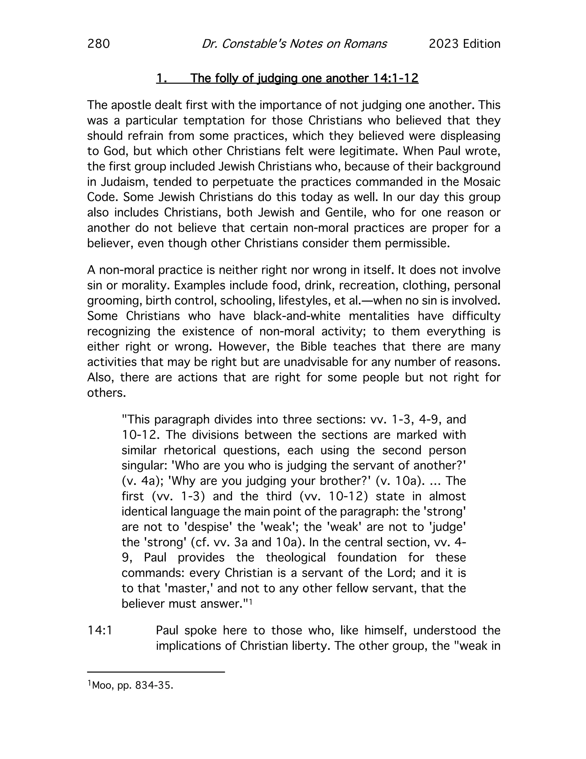 280 Dr. Constable's Notes on Romans 2023 Edition
1. The folly of judging one another 14:1-12
The apostle dealt first with the importance of not judging one another. This
was a particular temptation for those Christians who believed that they
should refrain from some practices, which they believed were displeasing
to God, but which other Christians felt were legitimate. When Paul wrote,
the first group included Jewish Christians who, because of their background
in Judaism, tended to perpetuate the practices commanded in the Mosaic
Code. Some Jewish Christians do this today as well. In our day this group
also includes Christians, both Jewish and Gentile, who for one reason or
another do not believe that certain non-moral practices are proper for a
believer, even though other Christians consider them permissible.
A non-moral practice is neither right nor wrong in itself. It does not involve
sin or morality. Examples include food, drink, recreation, clothing, personal
grooming, birth control, schooling, lifestyles, et al.—when no sin is involved.
Some Christians who have black-and-white mentalities have difficulty
recognizing the existence of non-moral activity; to them everything is
either right or wrong. However, the Bible teaches that there are many
activities that may be right but are unadvisable for any number of reasons.
Also, there are actions that are right for some people but not right for
others.
"This paragraph divides into three sections: vv. 1-3, 4-9, and
10-12. The divisions between the sections are marked with
similar rhetorical questions, each using the second person
singular: 'Who are you who is judging the servant of another?'
(v. 4a); 'Why are you judging your brother?' (v. 10a). … The
first (vv. 1-3) and the third (vv. 10-12) state in almost
identical language the main point of the paragraph: the 'strong'
are not to 'despise' the 'weak'; the 'weak' are not to 'judge'
the 'strong' (cf. vv. 3a and 10a). In the central section, vv. 4-
9, Paul provides the theological foundation for these
commands: every Christian is a servant of the Lord; and it is
to that 'master,' and not to any other fellow servant, that the
believer must answer."1
14:1 Paul spoke here to those who, like himself, understood the
implications of Christian liberty. The other group, the "weak in
1Moo, pp. 834-35.
 