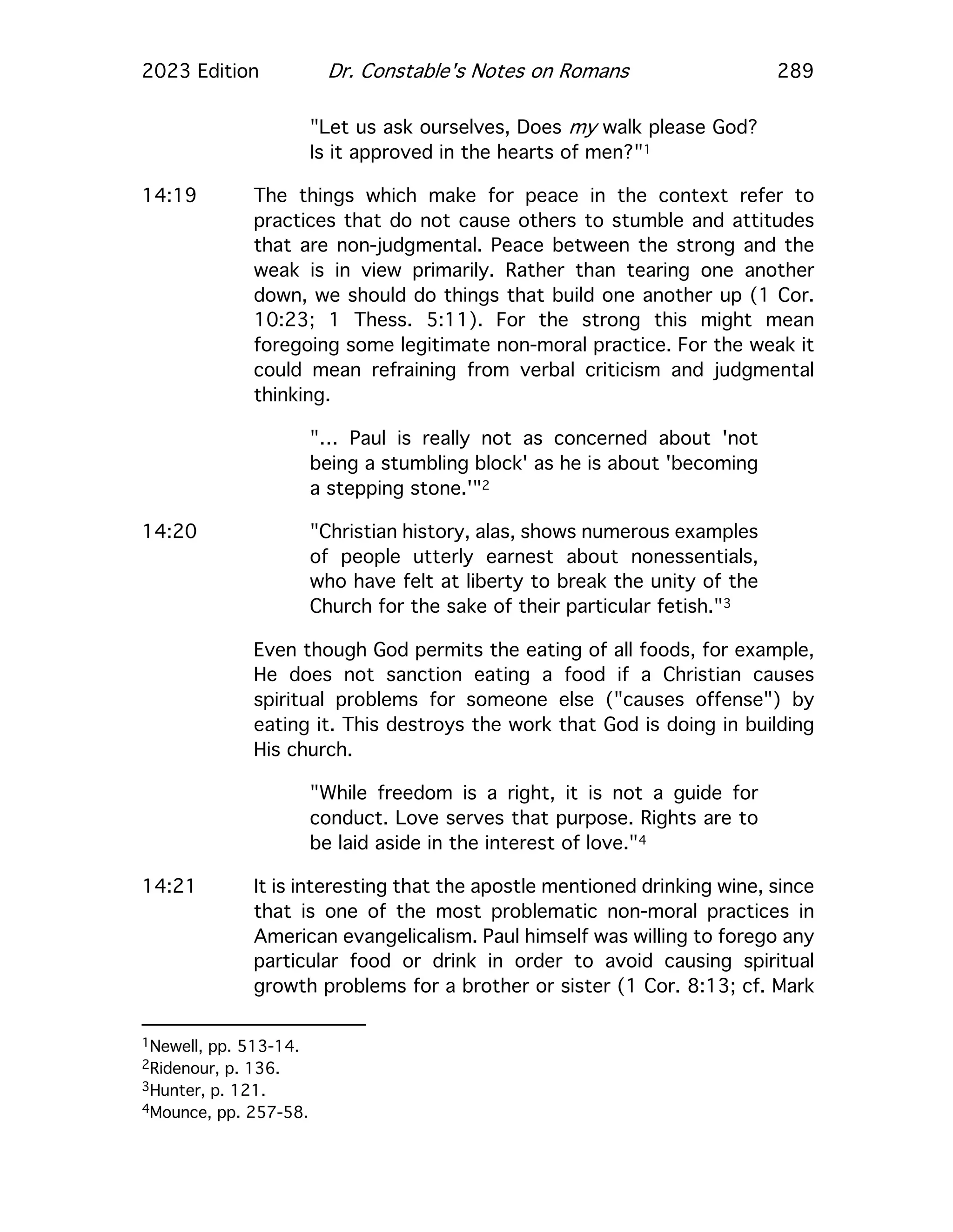 2023 Edition Dr. Constable's Notes on Romans 289
"Let us ask ourselves, Does my walk please God?
Is it approved in the hearts of men?"1
14:19 The things which make for peace in the context refer to
practices that do not cause others to stumble and attitudes
that are non-judgmental. Peace between the strong and the
weak is in view primarily. Rather than tearing one another
down, we should do things that build one another up (1 Cor.
10:23; 1 Thess. 5:11). For the strong this might mean
foregoing some legitimate non-moral practice. For the weak it
could mean refraining from verbal criticism and judgmental
thinking.
"… Paul is really not as concerned about 'not
being a stumbling block' as he is about 'becoming
a stepping stone.'"2
14:20 "Christian history, alas, shows numerous examples
of people utterly earnest about nonessentials,
who have felt at liberty to break the unity of the
Church for the sake of their particular fetish."3
Even though God permits the eating of all foods, for example,
He does not sanction eating a food if a Christian causes
spiritual problems for someone else ("causes offense") by
eating it. This destroys the work that God is doing in building
His church.
"While freedom is a right, it is not a guide for
conduct. Love serves that purpose. Rights are to
be laid aside in the interest of love."4
14:21 It is interesting that the apostle mentioned drinking wine, since
that is one of the most problematic non-moral practices in
American evangelicalism. Paul himself was willing to forego any
particular food or drink in order to avoid causing spiritual
growth problems for a brother or sister (1 Cor. 8:13; cf. Mark
1Newell, pp. 513-14.
2Ridenour, p. 136.
3Hunter, p. 121.
4Mounce, pp. 257-58.
 