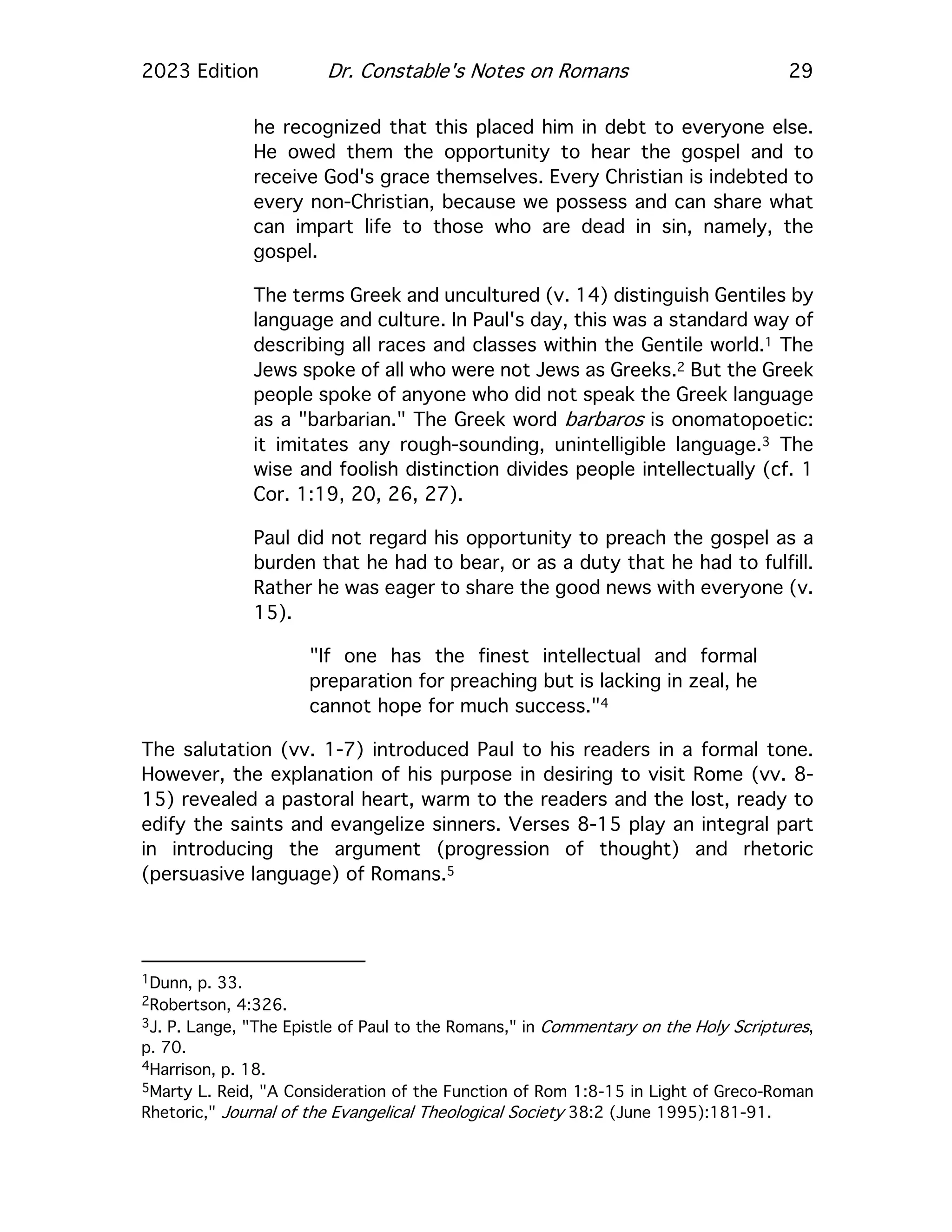 2023 Edition Dr. Constable's Notes on Romans 29
he recognized that this placed him in debt to everyone else.
He owed them the opportunity to hear the gospel and to
receive God's grace themselves. Every Christian is indebted to
every non-Christian, because we possess and can share what
can impart life to those who are dead in sin, namely, the
gospel.
The terms Greek and uncultured (v. 14) distinguish Gentiles by
language and culture. In Paul's day, this was a standard way of
describing all races and classes within the Gentile world.1 The
Jews spoke of all who were not Jews as Greeks.2 But the Greek
people spoke of anyone who did not speak the Greek language
as a "barbarian." The Greek word barbaros is onomatopoetic:
it imitates any rough-sounding, unintelligible language.3 The
wise and foolish distinction divides people intellectually (cf. 1
Cor. 1:19, 20, 26, 27).
Paul did not regard his opportunity to preach the gospel as a
burden that he had to bear, or as a duty that he had to fulfill.
Rather he was eager to share the good news with everyone (v.
15).
"If one has the finest intellectual and formal
preparation for preaching but is lacking in zeal, he
cannot hope for much success."4
The salutation (vv. 1-7) introduced Paul to his readers in a formal tone.
However, the explanation of his purpose in desiring to visit Rome (vv. 8-
15) revealed a pastoral heart, warm to the readers and the lost, ready to
edify the saints and evangelize sinners. Verses 8-15 play an integral part
in introducing the argument (progression of thought) and rhetoric
(persuasive language) of Romans.5
1Dunn, p. 33.
2Robertson, 4:326.
3J. P. Lange, "The Epistle of Paul to the Romans," in Commentary on the Holy Scriptures,
p. 70.
4Harrison, p. 18.
5Marty L. Reid, "A Consideration of the Function of Rom 1:8-15 in Light of Greco-Roman
Rhetoric," Journal of the Evangelical Theological Society 38:2 (June 1995):181-91.
 