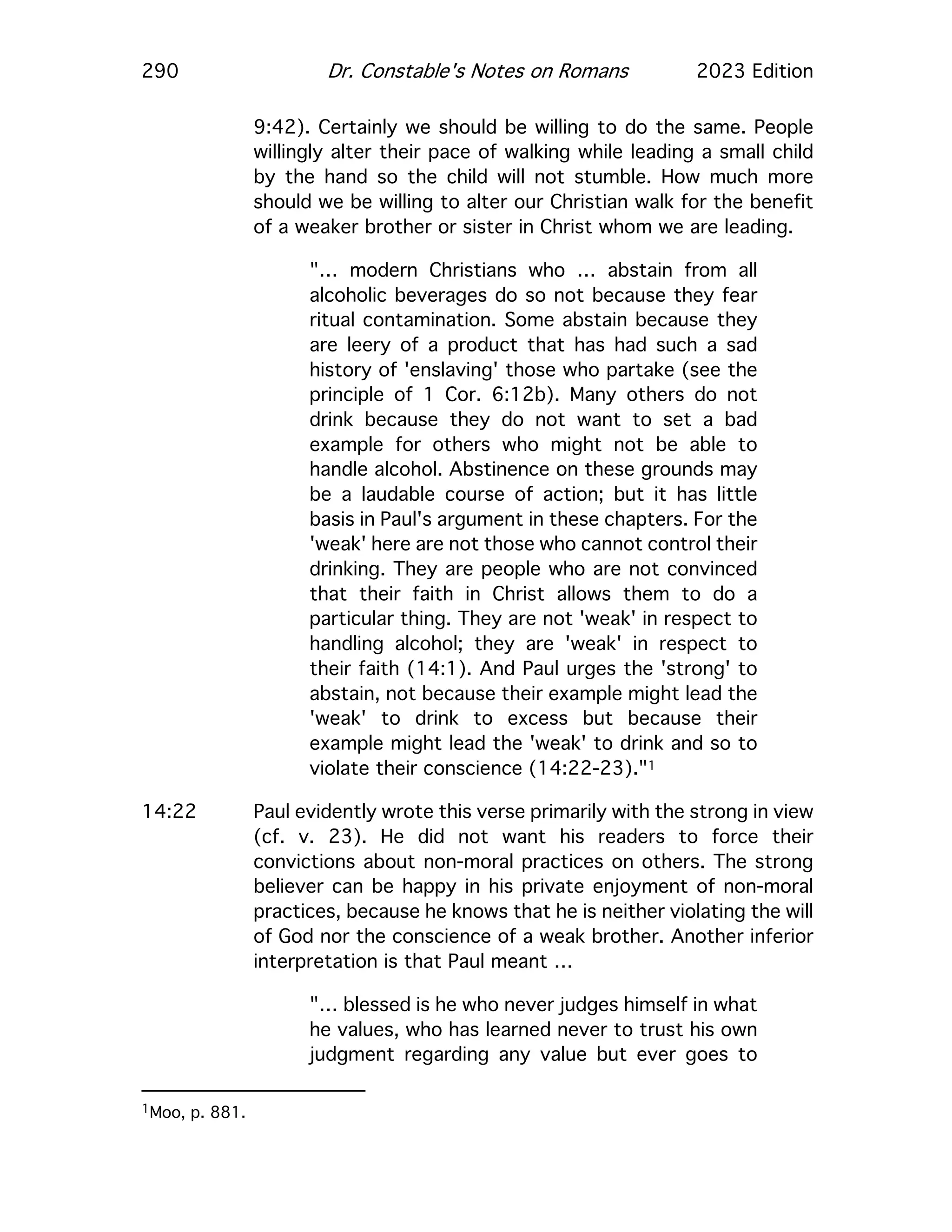 290 Dr. Constable's Notes on Romans 2023 Edition
9:42). Certainly we should be willing to do the same. People
willingly alter their pace of walking while leading a small child
by the hand so the child will not stumble. How much more
should we be willing to alter our Christian walk for the benefit
of a weaker brother or sister in Christ whom we are leading.
"… modern Christians who … abstain from all
alcoholic beverages do so not because they fear
ritual contamination. Some abstain because they
are leery of a product that has had such a sad
history of 'enslaving' those who partake (see the
principle of 1 Cor. 6:12b). Many others do not
drink because they do not want to set a bad
example for others who might not be able to
handle alcohol. Abstinence on these grounds may
be a laudable course of action; but it has little
basis in Paul's argument in these chapters. For the
'weak' here are not those who cannot control their
drinking. They are people who are not convinced
that their faith in Christ allows them to do a
particular thing. They are not 'weak' in respect to
handling alcohol; they are 'weak' in respect to
their faith (14:1). And Paul urges the 'strong' to
abstain, not because their example might lead the
'weak' to drink to excess but because their
example might lead the 'weak' to drink and so to
violate their conscience (14:22-23)."1
14:22 Paul evidently wrote this verse primarily with the strong in view
(cf. v. 23). He did not want his readers to force their
convictions about non-moral practices on others. The strong
believer can be happy in his private enjoyment of non-moral
practices, because he knows that he is neither violating the will
of God nor the conscience of a weak brother. Another inferior
interpretation is that Paul meant …
"… blessed is he who never judges himself in what
he values, who has learned never to trust his own
judgment regarding any value but ever goes to
1Moo, p. 881.
 