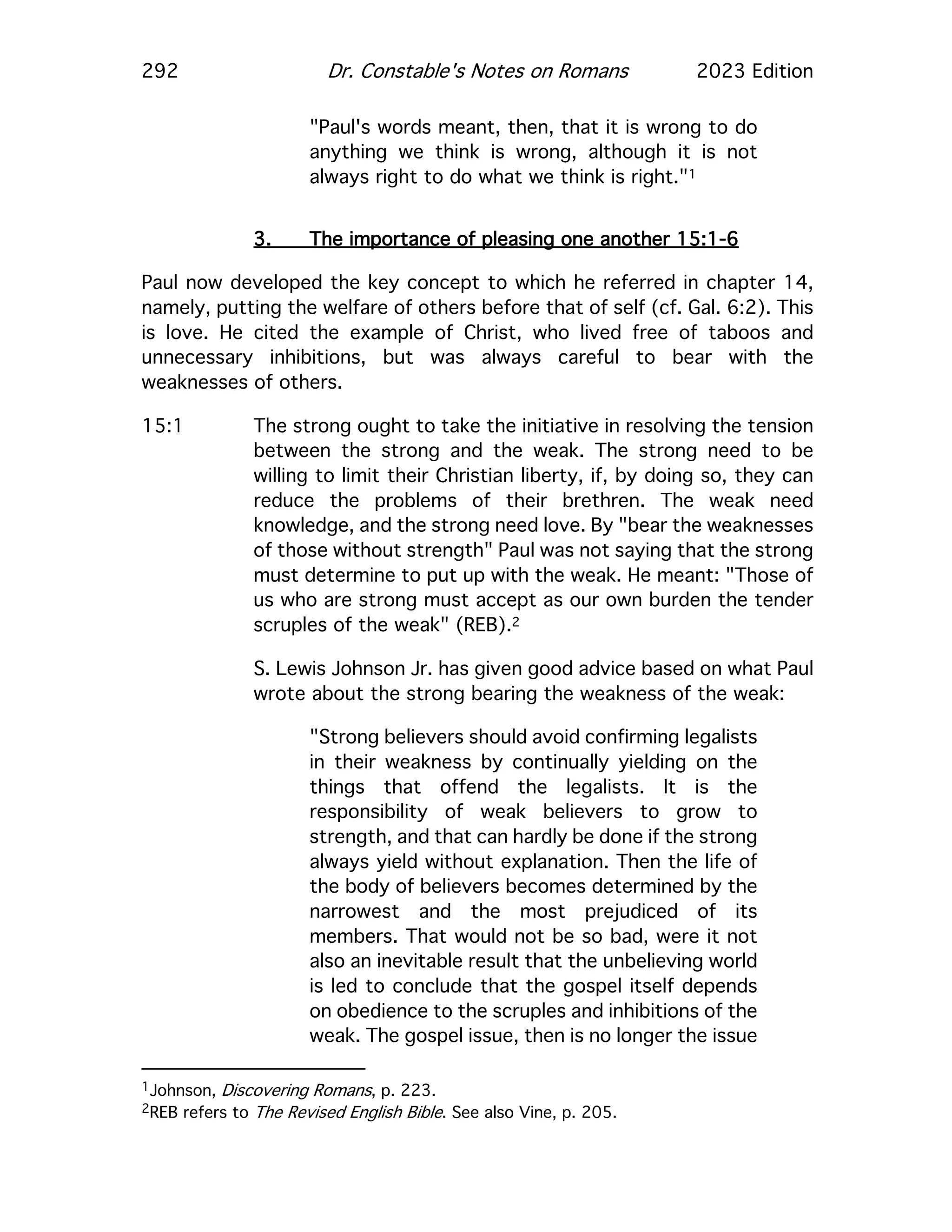 292 Dr. Constable's Notes on Romans 2023 Edition
"Paul's words meant, then, that it is wrong to do
anything we think is wrong, although it is not
always right to do what we think is right."1
3. The importance of pleasing one another 15:1-6
Paul now developed the key concept to which he referred in chapter 14,
namely, putting the welfare of others before that of self (cf. Gal. 6:2). This
is love. He cited the example of Christ, who lived free of taboos and
unnecessary inhibitions, but was always careful to bear with the
weaknesses of others.
15:1 The strong ought to take the initiative in resolving the tension
between the strong and the weak. The strong need to be
willing to limit their Christian liberty, if, by doing so, they can
reduce the problems of their brethren. The weak need
knowledge, and the strong need love. By "bear the weaknesses
of those without strength" Paul was not saying that the strong
must determine to put up with the weak. He meant: "Those of
us who are strong must accept as our own burden the tender
scruples of the weak" (REB).2
S. Lewis Johnson Jr. has given good advice based on what Paul
wrote about the strong bearing the weakness of the weak:
"Strong believers should avoid confirming legalists
in their weakness by continually yielding on the
things that offend the legalists. It is the
responsibility of weak believers to grow to
strength, and that can hardly be done if the strong
always yield without explanation. Then the life of
the body of believers becomes determined by the
narrowest and the most prejudiced of its
members. That would not be so bad, were it not
also an inevitable result that the unbelieving world
is led to conclude that the gospel itself depends
on obedience to the scruples and inhibitions of the
weak. The gospel issue, then is no longer the issue
1Johnson, Discovering Romans, p. 223.
2REB refers to The Revised English Bible. See also Vine, p. 205.
 
