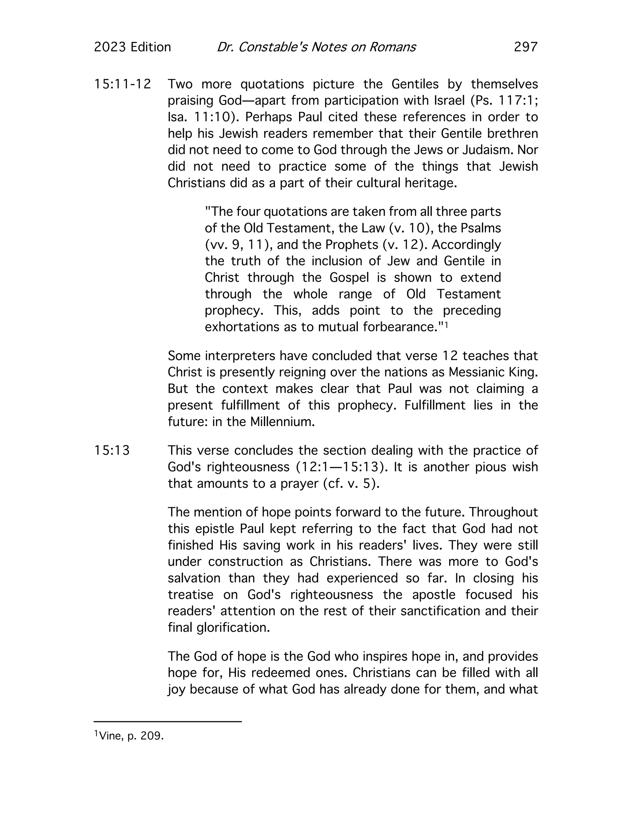 2023 Edition Dr. Constable's Notes on Romans 297
15:11-12 Two more quotations picture the Gentiles by themselves
praising God—apart from participation with Israel (Ps. 117:1;
Isa. 11:10). Perhaps Paul cited these references in order to
help his Jewish readers remember that their Gentile brethren
did not need to come to God through the Jews or Judaism. Nor
did not need to practice some of the things that Jewish
Christians did as a part of their cultural heritage.
"The four quotations are taken from all three parts
of the Old Testament, the Law (v. 10), the Psalms
(vv. 9, 11), and the Prophets (v. 12). Accordingly
the truth of the inclusion of Jew and Gentile in
Christ through the Gospel is shown to extend
through the whole range of Old Testament
prophecy. This, adds point to the preceding
exhortations as to mutual forbearance."1
Some interpreters have concluded that verse 12 teaches that
Christ is presently reigning over the nations as Messianic King.
But the context makes clear that Paul was not claiming a
present fulfillment of this prophecy. Fulfillment lies in the
future: in the Millennium.
15:13 This verse concludes the section dealing with the practice of
God's righteousness (12:1—15:13). It is another pious wish
that amounts to a prayer (cf. v. 5).
The mention of hope points forward to the future. Throughout
this epistle Paul kept referring to the fact that God had not
finished His saving work in his readers' lives. They were still
under construction as Christians. There was more to God's
salvation than they had experienced so far. In closing his
treatise on God's righteousness the apostle focused his
readers' attention on the rest of their sanctification and their
final glorification.
The God of hope is the God who inspires hope in, and provides
hope for, His redeemed ones. Christians can be filled with all
joy because of what God has already done for them, and what
1Vine, p. 209.
 