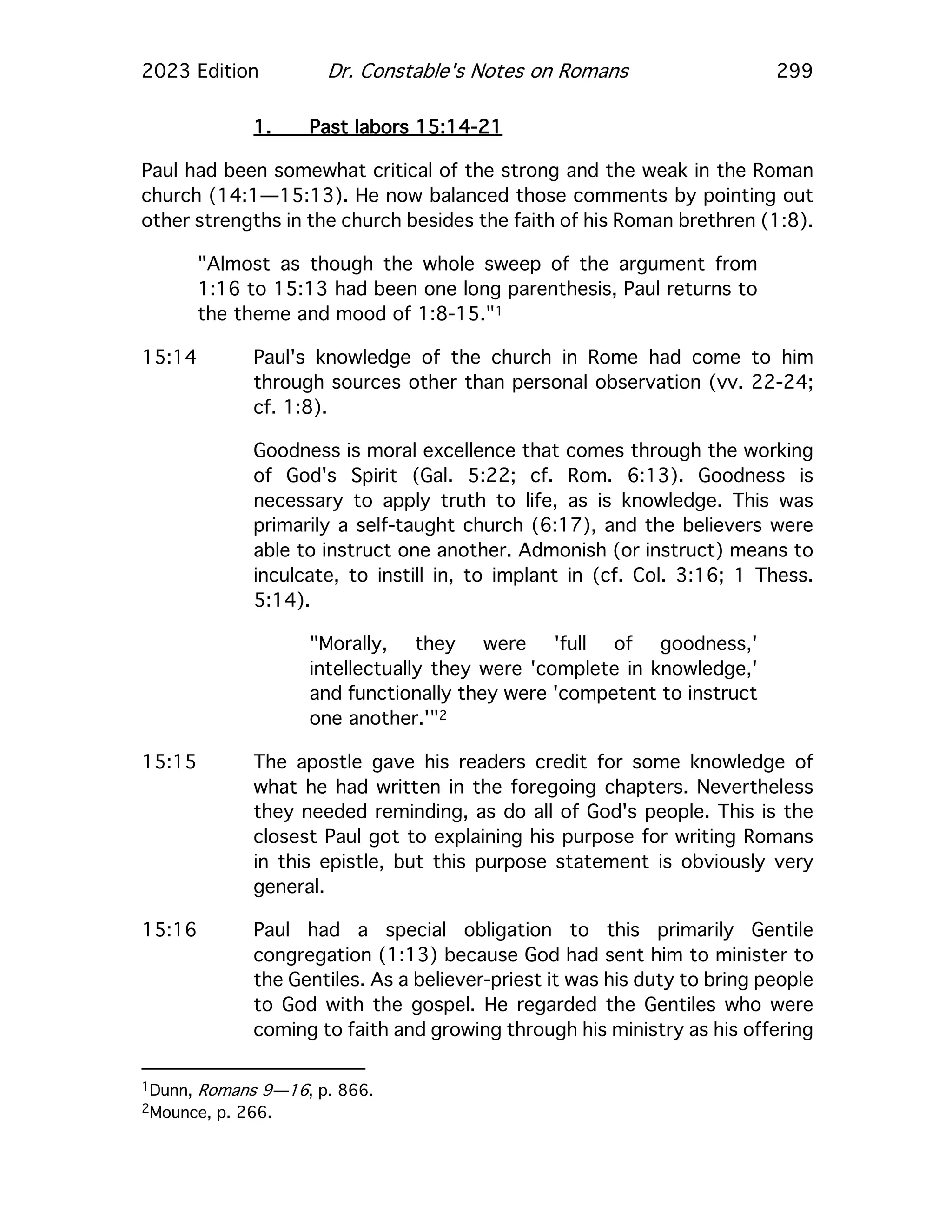 2023 Edition Dr. Constable's Notes on Romans 299
1. Past labors 15:14-21
Paul had been somewhat critical of the strong and the weak in the Roman
church (14:1—15:13). He now balanced those comments by pointing out
other strengths in the church besides the faith of his Roman brethren (1:8).
"Almost as though the whole sweep of the argument from
1:16 to 15:13 had been one long parenthesis, Paul returns to
the theme and mood of 1:8-15."1
15:14 Paul's knowledge of the church in Rome had come to him
through sources other than personal observation (vv. 22-24;
cf. 1:8).
Goodness is moral excellence that comes through the working
of God's Spirit (Gal. 5:22; cf. Rom. 6:13). Goodness is
necessary to apply truth to life, as is knowledge. This was
primarily a self-taught church (6:17), and the believers were
able to instruct one another. Admonish (or instruct) means to
inculcate, to instill in, to implant in (cf. Col. 3:16; 1 Thess.
5:14).
"Morally, they were 'full of goodness,'
intellectually they were 'complete in knowledge,'
and functionally they were 'competent to instruct
one another.'"2
15:15 The apostle gave his readers credit for some knowledge of
what he had written in the foregoing chapters. Nevertheless
they needed reminding, as do all of God's people. This is the
closest Paul got to explaining his purpose for writing Romans
in this epistle, but this purpose statement is obviously very
general.
15:16 Paul had a special obligation to this primarily Gentile
congregation (1:13) because God had sent him to minister to
the Gentiles. As a believer-priest it was his duty to bring people
to God with the gospel. He regarded the Gentiles who were
coming to faith and growing through his ministry as his offering
1Dunn, Romans 9—16, p. 866.
2Mounce, p. 266.
 