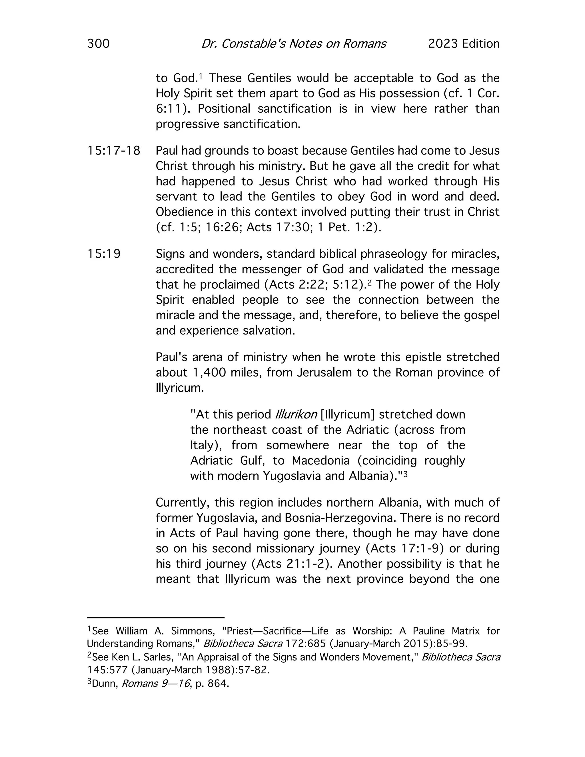 300 Dr. Constable's Notes on Romans 2023 Edition
to God.1 These Gentiles would be acceptable to God as the
Holy Spirit set them apart to God as His possession (cf. 1 Cor.
6:11). Positional sanctification is in view here rather than
progressive sanctification.
15:17-18 Paul had grounds to boast because Gentiles had come to Jesus
Christ through his ministry. But he gave all the credit for what
had happened to Jesus Christ who had worked through His
servant to lead the Gentiles to obey God in word and deed.
Obedience in this context involved putting their trust in Christ
(cf. 1:5; 16:26; Acts 17:30; 1 Pet. 1:2).
15:19 Signs and wonders, standard biblical phraseology for miracles,
accredited the messenger of God and validated the message
that he proclaimed (Acts 2:22; 5:12).2 The power of the Holy
Spirit enabled people to see the connection between the
miracle and the message, and, therefore, to believe the gospel
and experience salvation.
Paul's arena of ministry when he wrote this epistle stretched
about 1,400 miles, from Jerusalem to the Roman province of
Illyricum.
"At this period Illurikon [Illyricum] stretched down
the northeast coast of the Adriatic (across from
Italy), from somewhere near the top of the
Adriatic Gulf, to Macedonia (coinciding roughly
with modern Yugoslavia and Albania)."3
Currently, this region includes northern Albania, with much of
former Yugoslavia, and Bosnia-Herzegovina. There is no record
in Acts of Paul having gone there, though he may have done
so on his second missionary journey (Acts 17:1-9) or during
his third journey (Acts 21:1-2). Another possibility is that he
meant that Illyricum was the next province beyond the one
1See William A. Simmons, "Priest—Sacrifice—Life as Worship: A Pauline Matrix for
Understanding Romans," Bibliotheca Sacra 172:685 (January-March 2015):85-99.
2See Ken L. Sarles, "An Appraisal of the Signs and Wonders Movement," Bibliotheca Sacra
145:577 (January-March 1988):57-82.
3Dunn, Romans 9—16, p. 864.
 