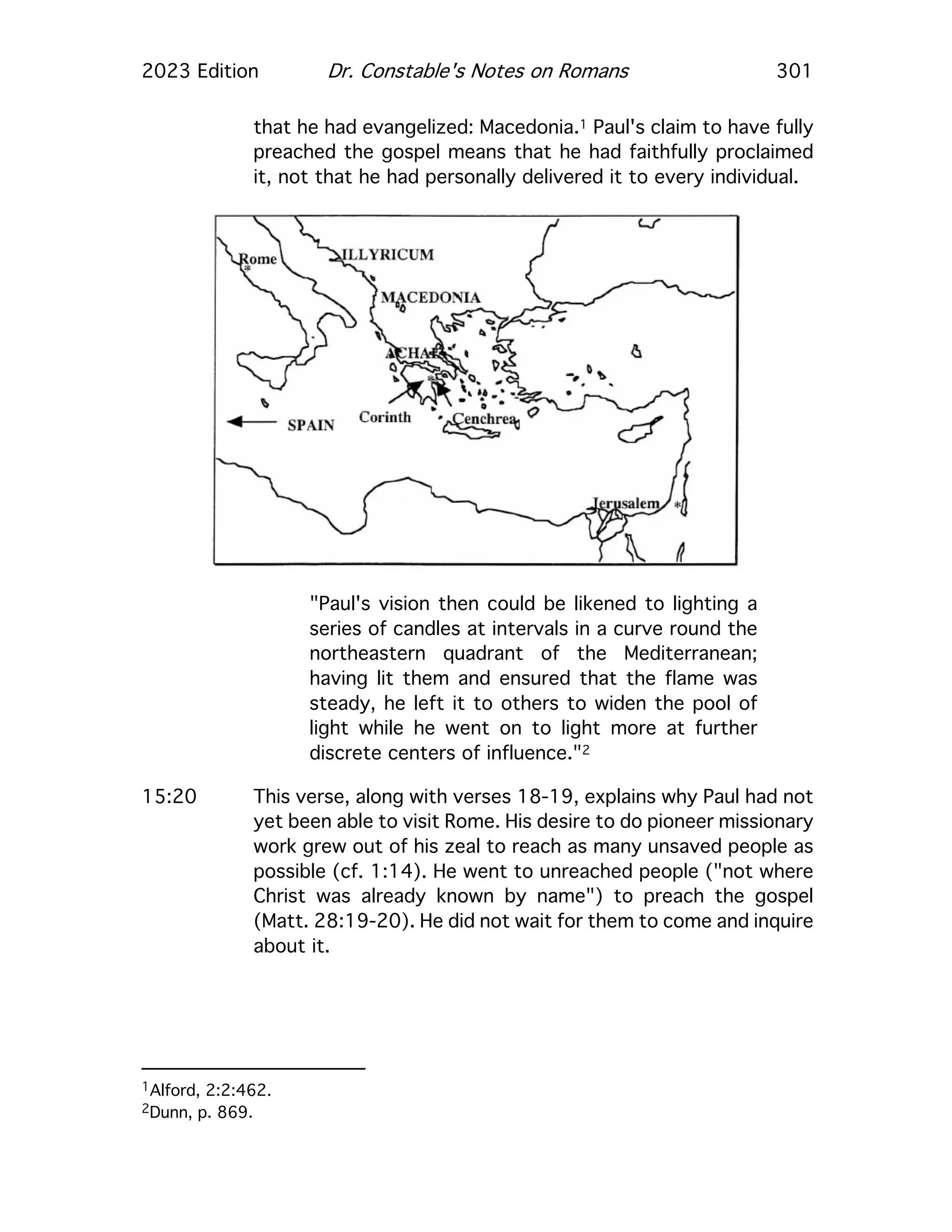 2023 Edition Dr. Constable's Notes on Romans 301
that he had evangelized: Macedonia.1 Paul's claim to have fully
preached the gospel means that he had faithfully proclaimed
it, not that he had personally delivered it to every individual.
"Paul's vision then could be likened to lighting a
series of candles at intervals in a curve round the
northeastern quadrant of the Mediterranean;
having lit them and ensured that the flame was
steady, he left it to others to widen the pool of
light while he went on to light more at further
discrete centers of influence."2
15:20 This verse, along with verses 18-19, explains why Paul had not
yet been able to visit Rome. His desire to do pioneer missionary
work grew out of his zeal to reach as many unsaved people as
possible (cf. 1:14). He went to unreached people ("not where
Christ was already known by name") to preach the gospel
(Matt. 28:19-20). He did not wait for them to come and inquire
about it.
1Alford, 2:2:462.
2Dunn, p. 869.
 