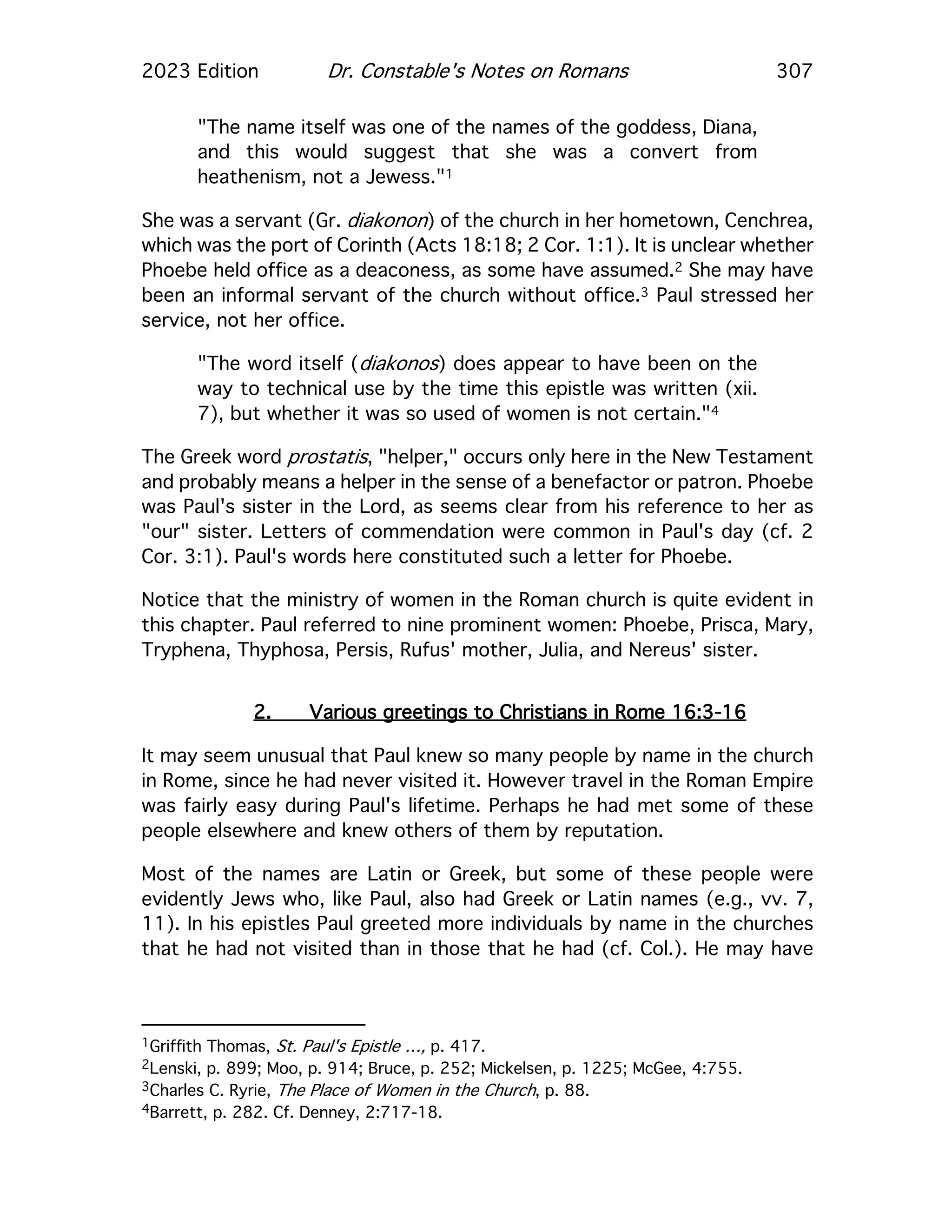 2023 Edition Dr. Constable's Notes on Romans 307
"The name itself was one of the names of the goddess, Diana,
and this would suggest that she was a convert from
heathenism, not a Jewess."1
She was a servant (Gr. diakonon) of the church in her hometown, Cenchrea,
which was the port of Corinth (Acts 18:18; 2 Cor. 1:1). It is unclear whether
Phoebe held office as a deaconess, as some have assumed.2 She may have
been an informal servant of the church without office.3 Paul stressed her
service, not her office.
"The word itself (diakonos) does appear to have been on the
way to technical use by the time this epistle was written (xii.
7), but whether it was so used of women is not certain."4
The Greek word prostatis, "helper," occurs only here in the New Testament
and probably means a helper in the sense of a benefactor or patron. Phoebe
was Paul's sister in the Lord, as seems clear from his reference to her as
"our" sister. Letters of commendation were common in Paul's day (cf. 2
Cor. 3:1). Paul's words here constituted such a letter for Phoebe.
Notice that the ministry of women in the Roman church is quite evident in
this chapter. Paul referred to nine prominent women: Phoebe, Prisca, Mary,
Tryphena, Thyphosa, Persis, Rufus' mother, Julia, and Nereus' sister.
2. Various greetings to Christians in Rome 16:3-16
It may seem unusual that Paul knew so many people by name in the church
in Rome, since he had never visited it. However travel in the Roman Empire
was fairly easy during Paul's lifetime. Perhaps he had met some of these
people elsewhere and knew others of them by reputation.
Most of the names are Latin or Greek, but some of these people were
evidently Jews who, like Paul, also had Greek or Latin names (e.g., vv. 7,
11). In his epistles Paul greeted more individuals by name in the churches
that he had not visited than in those that he had (cf. Col.). He may have
1Griffith Thomas, St. Paul's Epistle …, p. 417.
2Lenski, p. 899; Moo, p. 914; Bruce, p. 252; Mickelsen, p. 1225; McGee, 4:755.
3Charles C. Ryrie, The Place of Women in the Church, p. 88.
4Barrett, p. 282. Cf. Denney, 2:717-18.
 