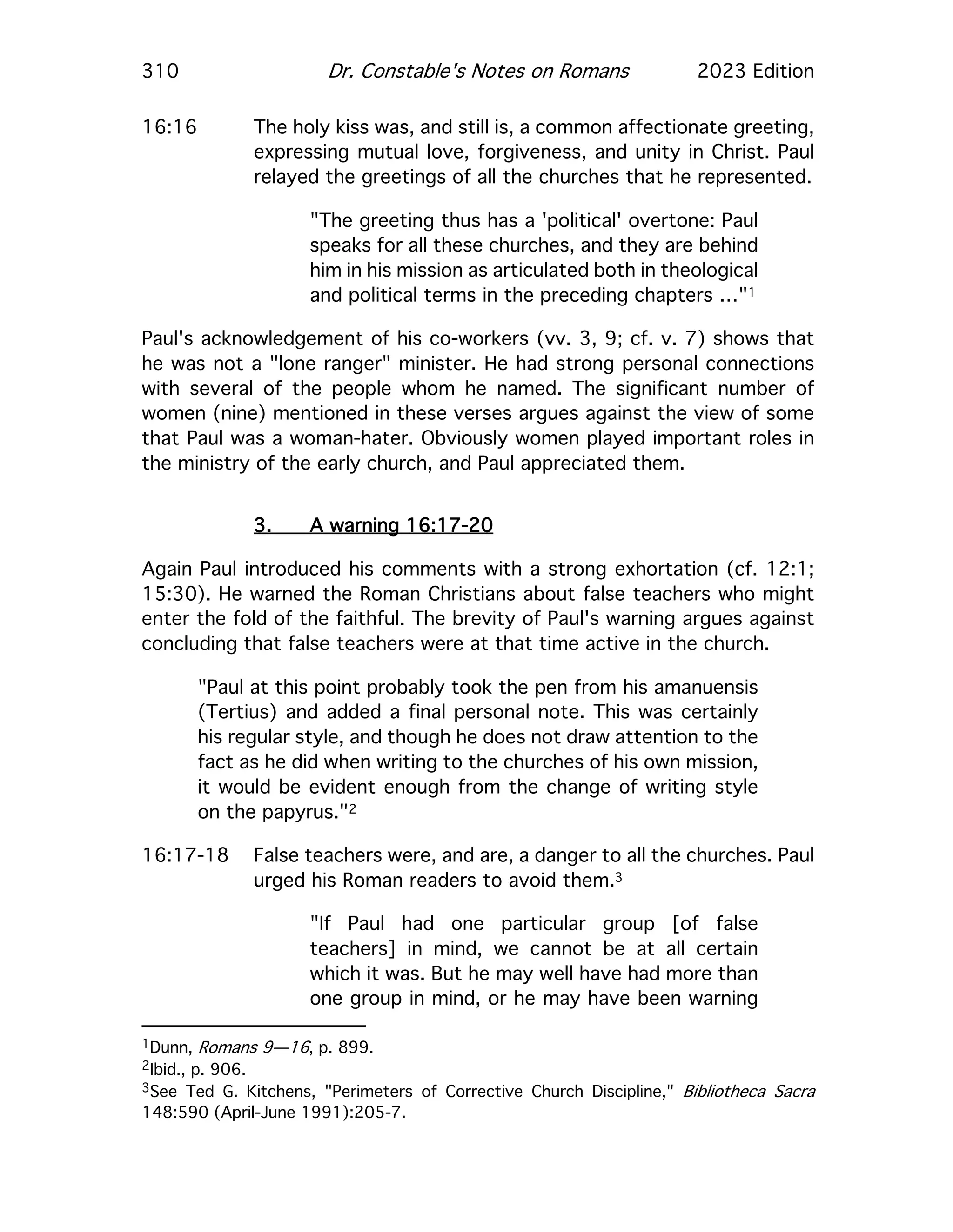 310 Dr. Constable's Notes on Romans 2023 Edition
16:16 The holy kiss was, and still is, a common affectionate greeting,
expressing mutual love, forgiveness, and unity in Christ. Paul
relayed the greetings of all the churches that he represented.
"The greeting thus has a 'political' overtone: Paul
speaks for all these churches, and they are behind
him in his mission as articulated both in theological
and political terms in the preceding chapters …"1
Paul's acknowledgement of his co-workers (vv. 3, 9; cf. v. 7) shows that
he was not a "lone ranger" minister. He had strong personal connections
with several of the people whom he named. The significant number of
women (nine) mentioned in these verses argues against the view of some
that Paul was a woman-hater. Obviously women played important roles in
the ministry of the early church, and Paul appreciated them.
3. A warning 16:17-20
Again Paul introduced his comments with a strong exhortation (cf. 12:1;
15:30). He warned the Roman Christians about false teachers who might
enter the fold of the faithful. The brevity of Paul's warning argues against
concluding that false teachers were at that time active in the church.
"Paul at this point probably took the pen from his amanuensis
(Tertius) and added a final personal note. This was certainly
his regular style, and though he does not draw attention to the
fact as he did when writing to the churches of his own mission,
it would be evident enough from the change of writing style
on the papyrus."2
16:17-18 False teachers were, and are, a danger to all the churches. Paul
urged his Roman readers to avoid them.3
"If Paul had one particular group [of false
teachers] in mind, we cannot be at all certain
which it was. But he may well have had more than
one group in mind, or he may have been warning
1Dunn, Romans 9—16, p. 899.
2Ibid., p. 906.
3See Ted G. Kitchens, "Perimeters of Corrective Church Discipline," Bibliotheca Sacra
148:590 (April-June 1991):205-7.
 