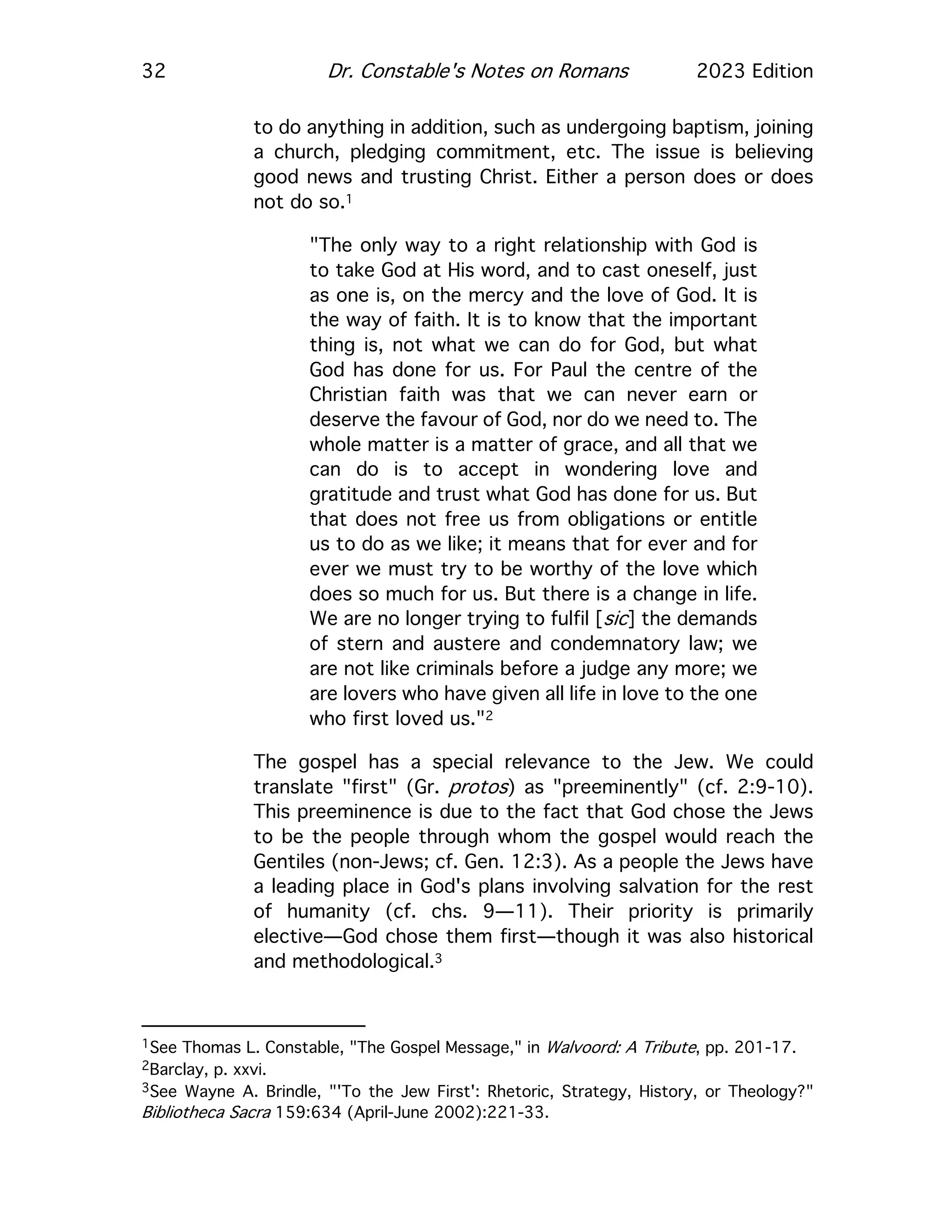 32 Dr. Constable's Notes on Romans 2023 Edition
to do anything in addition, such as undergoing baptism, joining
a church, pledging commitment, etc. The issue is believing
good news and trusting Christ. Either a person does or does
not do so.1
"The only way to a right relationship with God is
to take God at His word, and to cast oneself, just
as one is, on the mercy and the love of God. It is
the way of faith. It is to know that the important
thing is, not what we can do for God, but what
God has done for us. For Paul the centre of the
Christian faith was that we can never earn or
deserve the favour of God, nor do we need to. The
whole matter is a matter of grace, and all that we
can do is to accept in wondering love and
gratitude and trust what God has done for us. But
that does not free us from obligations or entitle
us to do as we like; it means that for ever and for
ever we must try to be worthy of the love which
does so much for us. But there is a change in life.
We are no longer trying to fulfil [sic] the demands
of stern and austere and condemnatory law; we
are not like criminals before a judge any more; we
are lovers who have given all life in love to the one
who first loved us."2
The gospel has a special relevance to the Jew. We could
translate "first" (Gr. protos) as "preeminently" (cf. 2:9-10).
This preeminence is due to the fact that God chose the Jews
to be the people through whom the gospel would reach the
Gentiles (non-Jews; cf. Gen. 12:3). As a people the Jews have
a leading place in God's plans involving salvation for the rest
of humanity (cf. chs. 9—11). Their priority is primarily
elective—God chose them first—though it was also historical
and methodological.3
1See Thomas L. Constable, "The Gospel Message," in Walvoord: A Tribute, pp. 201-17.
2Barclay, p. xxvi.
3See Wayne A. Brindle, "'To the Jew First': Rhetoric, Strategy, History, or Theology?"
Bibliotheca Sacra 159:634 (April-June 2002):221-33.
 