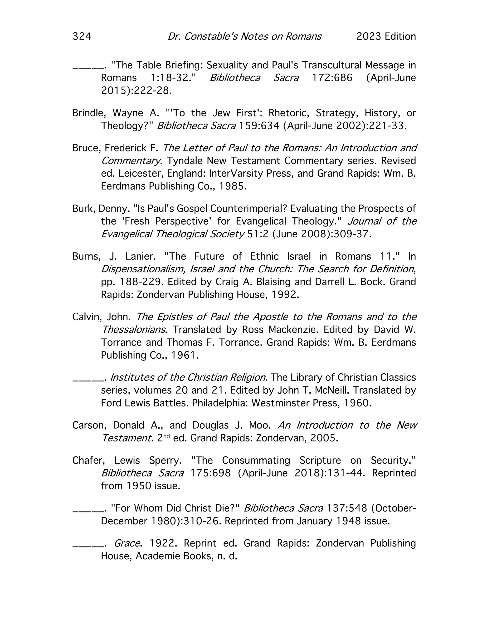 324 Dr. Constable's Notes on Romans 2023 Edition
_____. "The Table Briefing: Sexuality and Paul's Transcultural Message in
Romans 1:18-32." Bibliotheca Sacra 172:686 (April-June
2015):222-28.
Brindle, Wayne A. "'To the Jew First': Rhetoric, Strategy, History, or
Theology?" Bibliotheca Sacra 159:634 (April-June 2002):221-33.
Bruce, Frederick F. The Letter of Paul to the Romans: An Introduction and
Commentary. Tyndale New Testament Commentary series. Revised
ed. Leicester, England: InterVarsity Press, and Grand Rapids: Wm. B.
Eerdmans Publishing Co., 1985.
Burk, Denny. "Is Paul's Gospel Counterimperial? Evaluating the Prospects of
the 'Fresh Perspective' for Evangelical Theology." Journal of the
Evangelical Theological Society 51:2 (June 2008):309-37.
Burns, J. Lanier. "The Future of Ethnic Israel in Romans 11." In
Dispensationalism, Israel and the Church: The Search for Definition,
pp. 188-229. Edited by Craig A. Blaising and Darrell L. Bock. Grand
Rapids: Zondervan Publishing House, 1992.
Calvin, John. The Epistles of Paul the Apostle to the Romans and to the
Thessalonians. Translated by Ross Mackenzie. Edited by David W.
Torrance and Thomas F. Torrance. Grand Rapids: Wm. B. Eerdmans
Publishing Co., 1961.
_____. Institutes of the Christian Religion. The Library of Christian Classics
series, volumes 20 and 21. Edited by John T. McNeill. Translated by
Ford Lewis Battles. Philadelphia: Westminster Press, 1960.
Carson, Donald A., and Douglas J. Moo. An Introduction to the New
Testament. 2nd
ed. Grand Rapids: Zondervan, 2005.
Chafer, Lewis Sperry. "The Consummating Scripture on Security."
Bibliotheca Sacra 175:698 (April-June 2018):131-44. Reprinted
from 1950 issue.
_____. "For Whom Did Christ Die?" Bibliotheca Sacra 137:548 (October-
December 1980):310-26. Reprinted from January 1948 issue.
_____. Grace. 1922. Reprint ed. Grand Rapids: Zondervan Publishing
House, Academie Books, n. d.
 