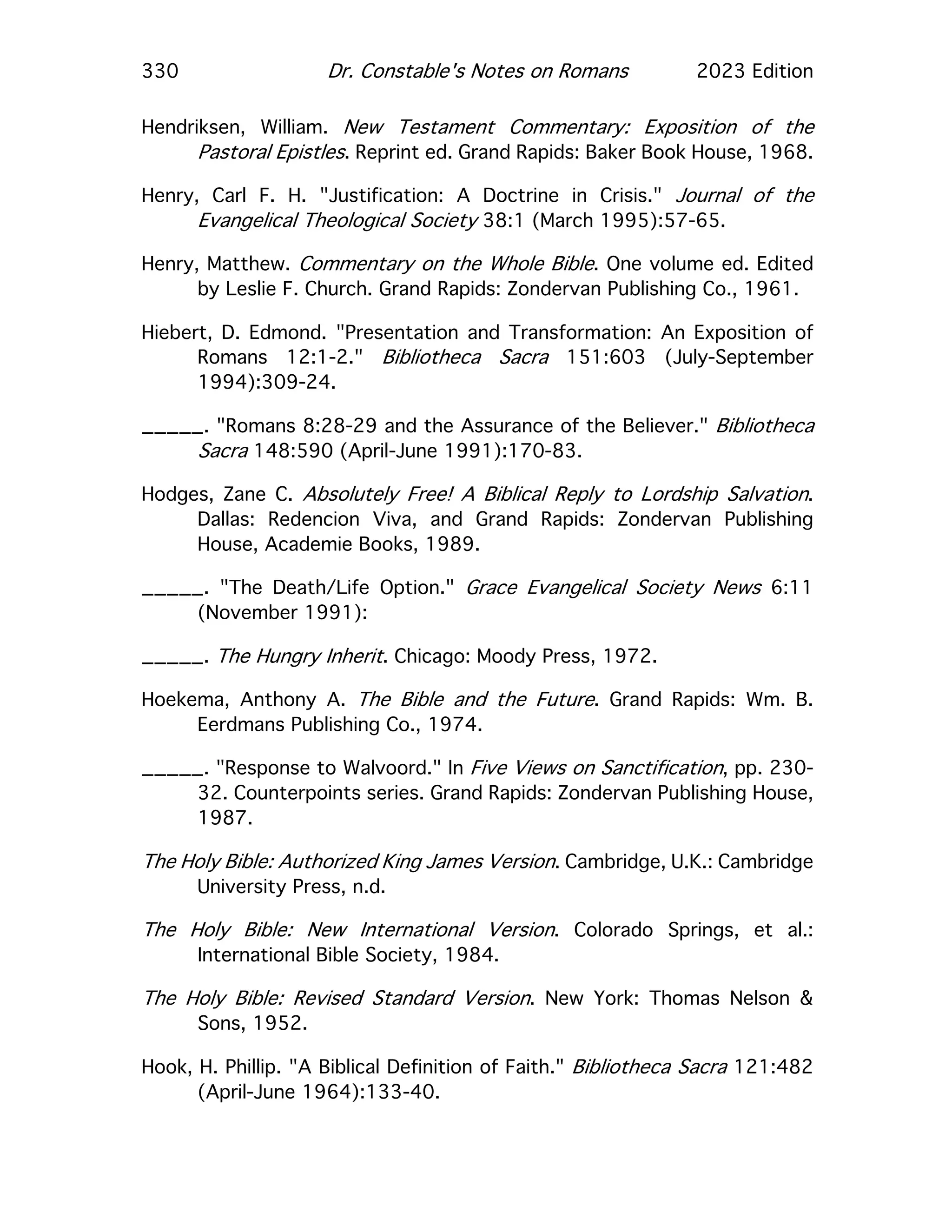 330 Dr. Constable's Notes on Romans 2023 Edition
Hendriksen, William. New Testament Commentary: Exposition of the
Pastoral Epistles. Reprint ed. Grand Rapids: Baker Book House, 1968.
Henry, Carl F. H. "Justification: A Doctrine in Crisis." Journal of the
Evangelical Theological Society 38:1 (March 1995):57-65.
Henry, Matthew. Commentary on the Whole Bible. One volume ed. Edited
by Leslie F. Church. Grand Rapids: Zondervan Publishing Co., 1961.
Hiebert, D. Edmond. "Presentation and Transformation: An Exposition of
Romans 12:1-2." Bibliotheca Sacra 151:603 (July-September
1994):309-24.
_____. "Romans 8:28-29 and the Assurance of the Believer." Bibliotheca
Sacra 148:590 (April-June 1991):170-83.
Hodges, Zane C. Absolutely Free! A Biblical Reply to Lordship Salvation.
Dallas: Redencion Viva, and Grand Rapids: Zondervan Publishing
House, Academie Books, 1989.
_____. "The Death/Life Option." Grace Evangelical Society News 6:11
(November 1991):
_____. The Hungry Inherit. Chicago: Moody Press, 1972.
Hoekema, Anthony A. The Bible and the Future. Grand Rapids: Wm. B.
Eerdmans Publishing Co., 1974.
_____. "Response to Walvoord." In Five Views on Sanctification, pp. 230-
32. Counterpoints series. Grand Rapids: Zondervan Publishing House,
1987.
The Holy Bible: Authorized King James Version. Cambridge, U.K.: Cambridge
University Press, n.d.
The Holy Bible: New International Version. Colorado Springs, et al.:
International Bible Society, 1984.
The Holy Bible: Revised Standard Version. New York: Thomas Nelson &
Sons, 1952.
Hook, H. Phillip. "A Biblical Definition of Faith." Bibliotheca Sacra 121:482
(April-June 1964):133-40.
 
