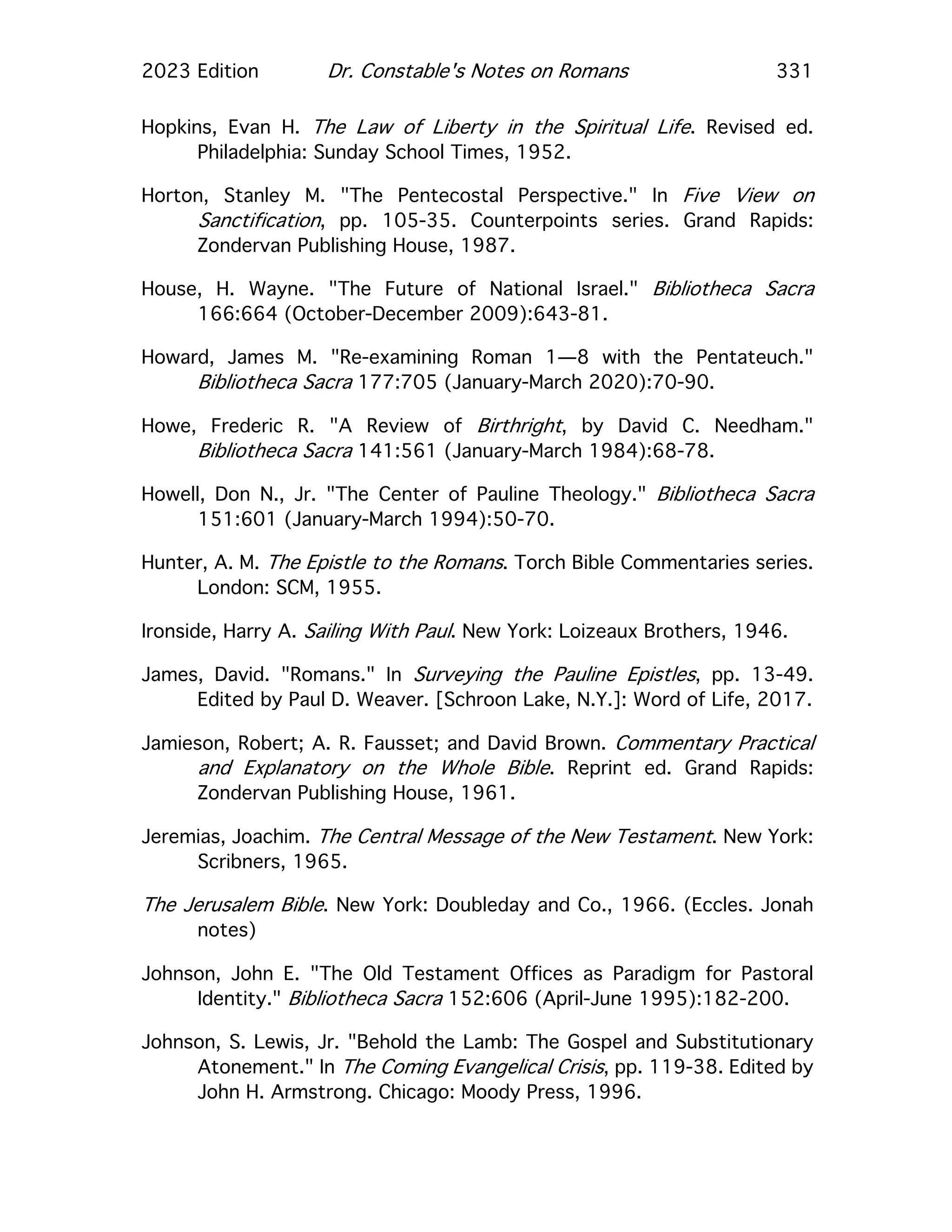 2023 Edition Dr. Constable's Notes on Romans 331
Hopkins, Evan H. The Law of Liberty in the Spiritual Life. Revised ed.
Philadelphia: Sunday School Times, 1952.
Horton, Stanley M. "The Pentecostal Perspective." In Five View on
Sanctification, pp. 105-35. Counterpoints series. Grand Rapids:
Zondervan Publishing House, 1987.
House, H. Wayne. "The Future of National Israel." Bibliotheca Sacra
166:664 (October-December 2009):643-81.
Howard, James M. "Re-examining Roman 1—8 with the Pentateuch."
Bibliotheca Sacra 177:705 (January-March 2020):70-90.
Howe, Frederic R. "A Review of Birthright, by David C. Needham."
Bibliotheca Sacra 141:561 (January-March 1984):68-78.
Howell, Don N., Jr. "The Center of Pauline Theology." Bibliotheca Sacra
151:601 (January-March 1994):50-70.
Hunter, A. M. The Epistle to the Romans. Torch Bible Commentaries series.
London: SCM, 1955.
Ironside, Harry A. Sailing With Paul. New York: Loizeaux Brothers, 1946.
James, David. "Romans." In Surveying the Pauline Epistles, pp. 13-49.
Edited by Paul D. Weaver. [Schroon Lake, N.Y.]: Word of Life, 2017.
Jamieson, Robert; A. R. Fausset; and David Brown. Commentary Practical
and Explanatory on the Whole Bible. Reprint ed. Grand Rapids:
Zondervan Publishing House, 1961.
Jeremias, Joachim. The Central Message of the New Testament. New York:
Scribners, 1965.
The Jerusalem Bible. New York: Doubleday and Co., 1966. (Eccles. Jonah
notes)
Johnson, John E. "The Old Testament Offices as Paradigm for Pastoral
Identity." Bibliotheca Sacra 152:606 (April-June 1995):182-200.
Johnson, S. Lewis, Jr. "Behold the Lamb: The Gospel and Substitutionary
Atonement." In The Coming Evangelical Crisis, pp. 119-38. Edited by
John H. Armstrong. Chicago: Moody Press, 1996.
 