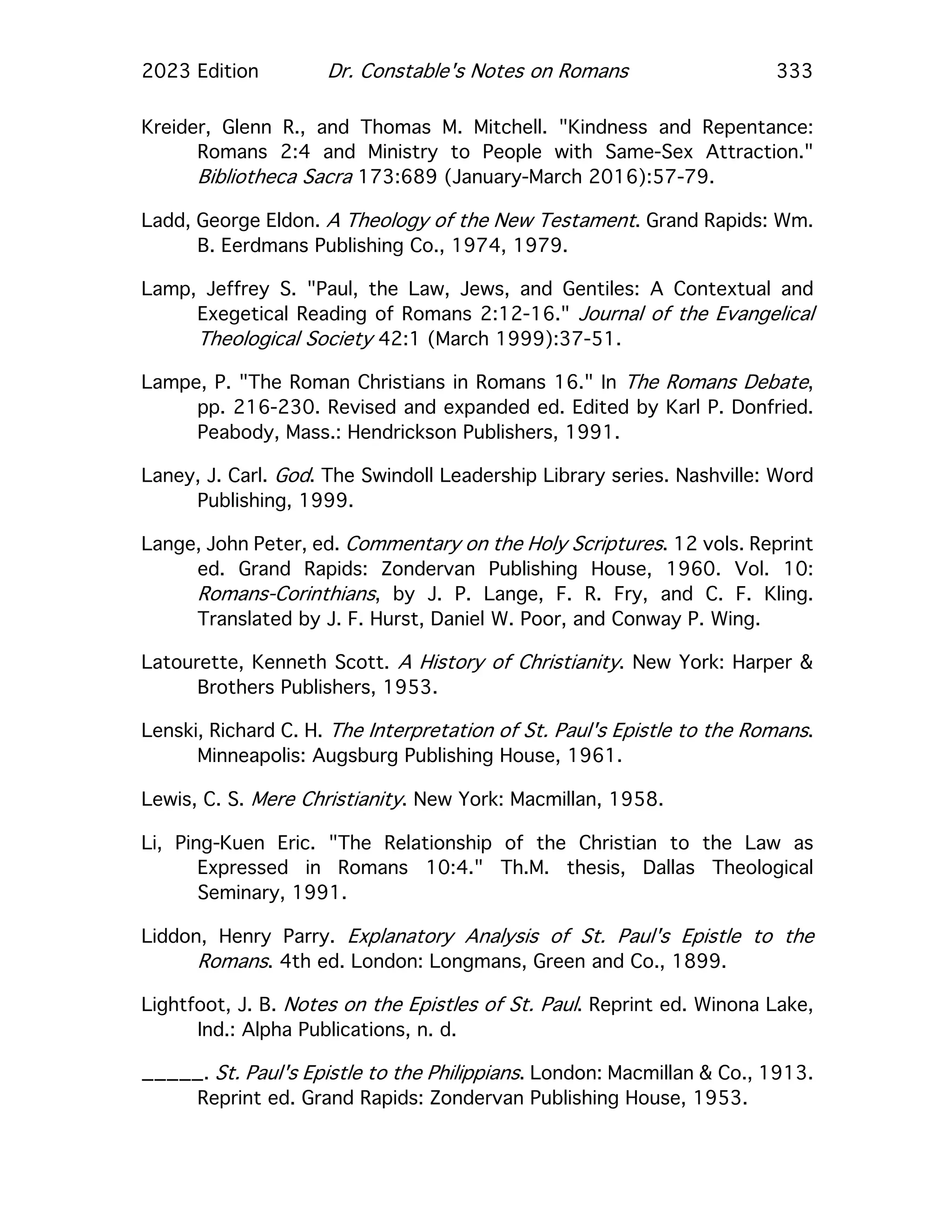 2023 Edition Dr. Constable's Notes on Romans 333
Kreider, Glenn R., and Thomas M. Mitchell. "Kindness and Repentance:
Romans 2:4 and Ministry to People with Same-Sex Attraction."
Bibliotheca Sacra 173:689 (January-March 2016):57-79.
Ladd, George Eldon. A Theology of the New Testament. Grand Rapids: Wm.
B. Eerdmans Publishing Co., 1974, 1979.
Lamp, Jeffrey S. "Paul, the Law, Jews, and Gentiles: A Contextual and
Exegetical Reading of Romans 2:12-16." Journal of the Evangelical
Theological Society 42:1 (March 1999):37-51.
Lampe, P. "The Roman Christians in Romans 16." In The Romans Debate,
pp. 216-230. Revised and expanded ed. Edited by Karl P. Donfried.
Peabody, Mass.: Hendrickson Publishers, 1991.
Laney, J. Carl. God. The Swindoll Leadership Library series. Nashville: Word
Publishing, 1999.
Lange, John Peter, ed. Commentary on the Holy Scriptures. 12 vols. Reprint
ed. Grand Rapids: Zondervan Publishing House, 1960. Vol. 10:
Romans-Corinthians, by J. P. Lange, F. R. Fry, and C. F. Kling.
Translated by J. F. Hurst, Daniel W. Poor, and Conway P. Wing.
Latourette, Kenneth Scott. A History of Christianity. New York: Harper &
Brothers Publishers, 1953.
Lenski, Richard C. H. The Interpretation of St. Paul's Epistle to the Romans.
Minneapolis: Augsburg Publishing House, 1961.
Lewis, C. S. Mere Christianity. New York: Macmillan, 1958.
Li, Ping-Kuen Eric. "The Relationship of the Christian to the Law as
Expressed in Romans 10:4." Th.M. thesis, Dallas Theological
Seminary, 1991.
Liddon, Henry Parry. Explanatory Analysis of St. Paul's Epistle to the
Romans. 4th ed. London: Longmans, Green and Co., 1899.
Lightfoot, J. B. Notes on the Epistles of St. Paul. Reprint ed. Winona Lake,
Ind.: Alpha Publications, n. d.
_____. St. Paul's Epistle to the Philippians. London: Macmillan & Co., 1913.
Reprint ed. Grand Rapids: Zondervan Publishing House, 1953.
 