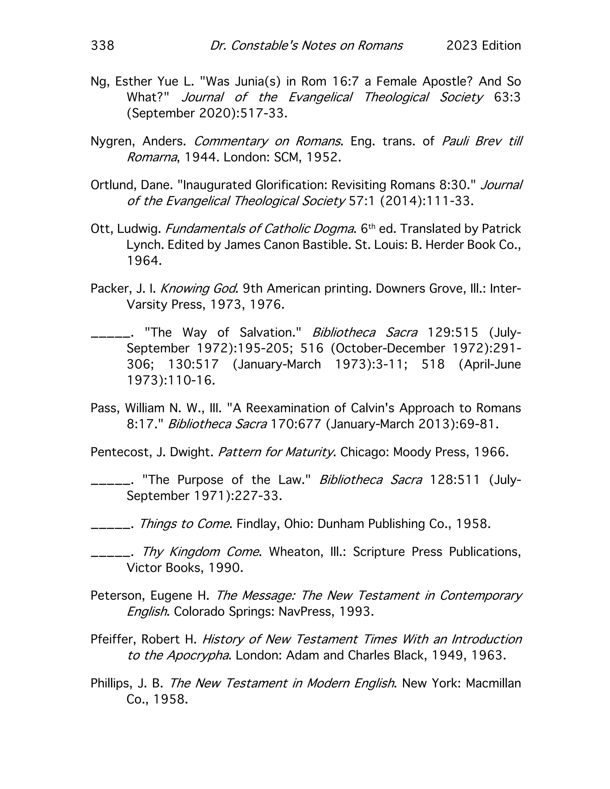 338 Dr. Constable's Notes on Romans 2023 Edition
Ng, Esther Yue L. "Was Junia(s) in Rom 16:7 a Female Apostle? And So
What?" Journal of the Evangelical Theological Society 63:3
(September 2020):517-33.
Nygren, Anders. Commentary on Romans. Eng. trans. of Pauli Brev till
Romarna, 1944. London: SCM, 1952.
Ortlund, Dane. "Inaugurated Glorification: Revisiting Romans 8:30." Journal
of the Evangelical Theological Society 57:1 (2014):111-33.
Ott, Ludwig. Fundamentals of Catholic Dogma. 6th
ed. Translated by Patrick
Lynch. Edited by James Canon Bastible. St. Louis: B. Herder Book Co.,
1964.
Packer, J. I. Knowing God. 9th American printing. Downers Grove, Ill.: Inter-
Varsity Press, 1973, 1976.
_____. "The Way of Salvation." Bibliotheca Sacra 129:515 (July-
September 1972):195-205; 516 (October-December 1972):291-
306; 130:517 (January-March 1973):3-11; 518 (April-June
1973):110-16.
Pass, William N. W., III. "A Reexamination of Calvin's Approach to Romans
8:17." Bibliotheca Sacra 170:677 (January-March 2013):69-81.
Pentecost, J. Dwight. Pattern for Maturity. Chicago: Moody Press, 1966.
_____. "The Purpose of the Law." Bibliotheca Sacra 128:511 (July-
September 1971):227-33.
_____. Things to Come. Findlay, Ohio: Dunham Publishing Co., 1958.
_____. Thy Kingdom Come. Wheaton, Ill.: Scripture Press Publications,
Victor Books, 1990.
Peterson, Eugene H. The Message: The New Testament in Contemporary
English. Colorado Springs: NavPress, 1993.
Pfeiffer, Robert H. History of New Testament Times With an Introduction
to the Apocrypha. London: Adam and Charles Black, 1949, 1963.
Phillips, J. B. The New Testament in Modern English. New York: Macmillan
Co., 1958.
 