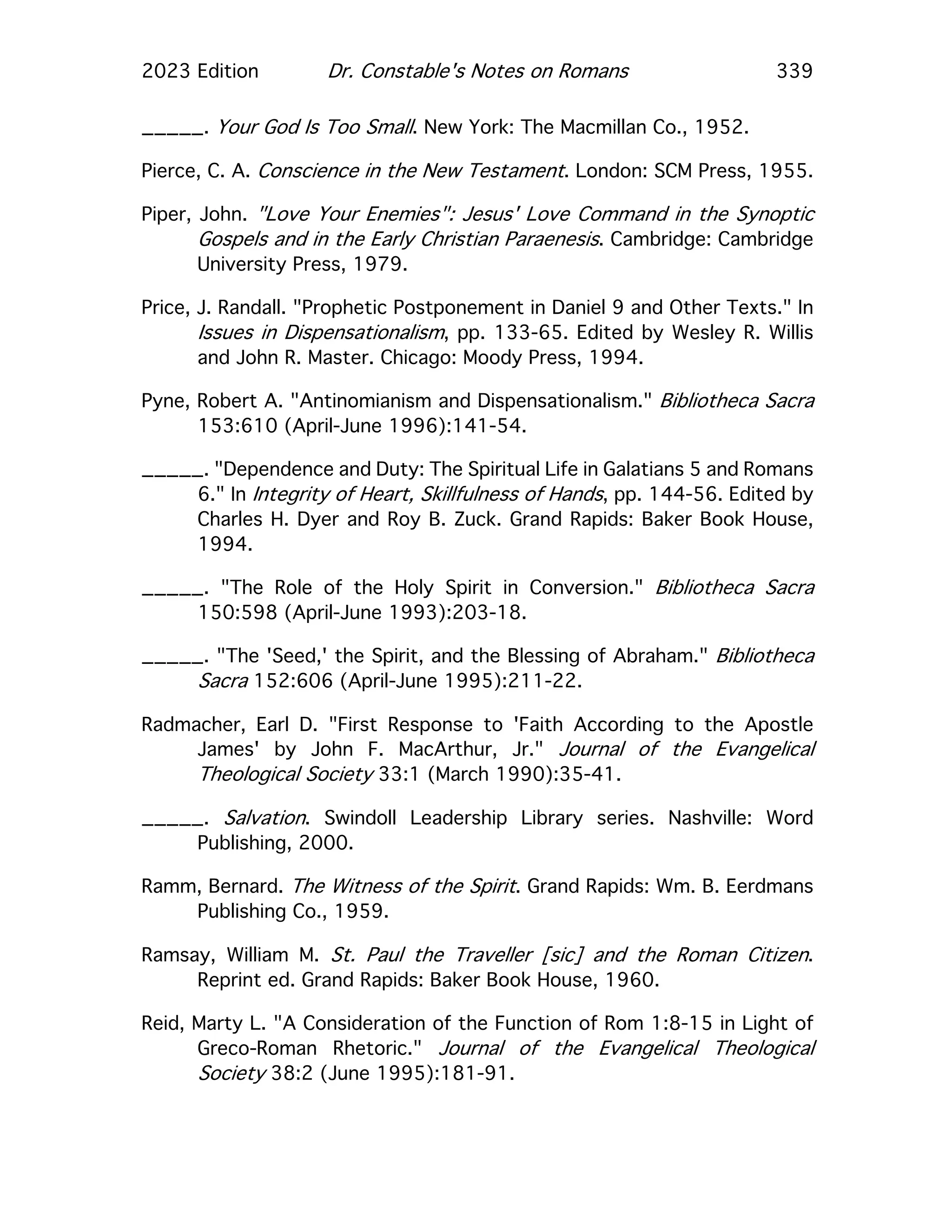 2023 Edition Dr. Constable's Notes on Romans 339
_____. Your God Is Too Small. New York: The Macmillan Co., 1952.
Pierce, C. A. Conscience in the New Testament. London: SCM Press, 1955.
Piper, John. "Love Your Enemies": Jesus' Love Command in the Synoptic
Gospels and in the Early Christian Paraenesis. Cambridge: Cambridge
University Press, 1979.
Price, J. Randall. "Prophetic Postponement in Daniel 9 and Other Texts." In
Issues in Dispensationalism, pp. 133-65. Edited by Wesley R. Willis
and John R. Master. Chicago: Moody Press, 1994.
Pyne, Robert A. "Antinomianism and Dispensationalism." Bibliotheca Sacra
153:610 (April-June 1996):141-54.
_____. "Dependence and Duty: The Spiritual Life in Galatians 5 and Romans
6." In Integrity of Heart, Skillfulness of Hands, pp. 144-56. Edited by
Charles H. Dyer and Roy B. Zuck. Grand Rapids: Baker Book House,
1994.
_____. "The Role of the Holy Spirit in Conversion." Bibliotheca Sacra
150:598 (April-June 1993):203-18.
_____. "The 'Seed,' the Spirit, and the Blessing of Abraham." Bibliotheca
Sacra 152:606 (April-June 1995):211-22.
Radmacher, Earl D. "First Response to 'Faith According to the Apostle
James' by John F. MacArthur, Jr." Journal of the Evangelical
Theological Society 33:1 (March 1990):35-41.
_____. Salvation. Swindoll Leadership Library series. Nashville: Word
Publishing, 2000.
Ramm, Bernard. The Witness of the Spirit. Grand Rapids: Wm. B. Eerdmans
Publishing Co., 1959.
Ramsay, William M. St. Paul the Traveller [sic] and the Roman Citizen.
Reprint ed. Grand Rapids: Baker Book House, 1960.
Reid, Marty L. "A Consideration of the Function of Rom 1:8-15 in Light of
Greco-Roman Rhetoric." Journal of the Evangelical Theological
Society 38:2 (June 1995):181-91.
 