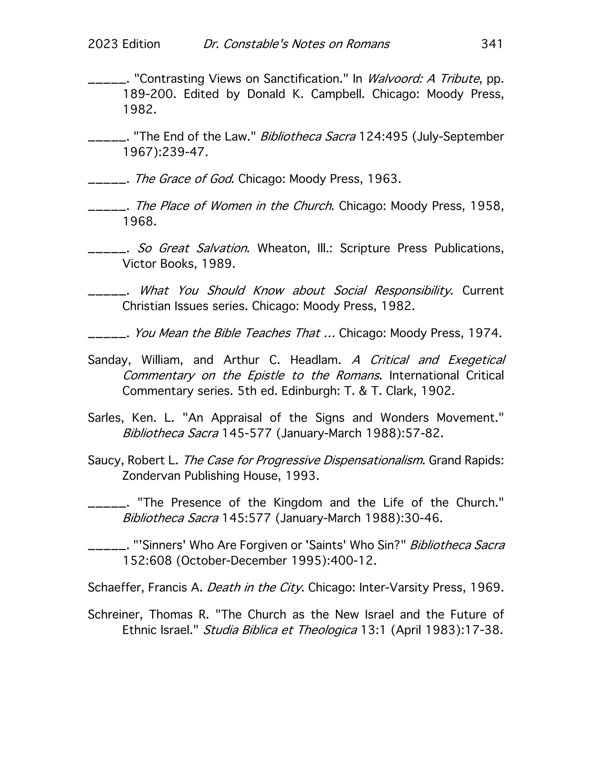 2023 Edition Dr. Constable's Notes on Romans 341
_____. "Contrasting Views on Sanctification." In Walvoord: A Tribute, pp.
189-200. Edited by Donald K. Campbell. Chicago: Moody Press,
1982.
_____. "The End of the Law." Bibliotheca Sacra 124:495 (July-September
1967):239-47.
_____. The Grace of God. Chicago: Moody Press, 1963.
_____. The Place of Women in the Church. Chicago: Moody Press, 1958,
1968.
_____. So Great Salvation. Wheaton, Ill.: Scripture Press Publications,
Victor Books, 1989.
_____. What You Should Know about Social Responsibility. Current
Christian Issues series. Chicago: Moody Press, 1982.
_____. You Mean the Bible Teaches That … Chicago: Moody Press, 1974.
Sanday, William, and Arthur C. Headlam. A Critical and Exegetical
Commentary on the Epistle to the Romans. International Critical
Commentary series. 5th ed. Edinburgh: T. & T. Clark, 1902.
Sarles, Ken. L. "An Appraisal of the Signs and Wonders Movement."
Bibliotheca Sacra 145-577 (January-March 1988):57-82.
Saucy, Robert L. The Case for Progressive Dispensationalism. Grand Rapids:
Zondervan Publishing House, 1993.
_____. "The Presence of the Kingdom and the Life of the Church."
Bibliotheca Sacra 145:577 (January-March 1988):30-46.
_____. "'Sinners' Who Are Forgiven or 'Saints' Who Sin?" Bibliotheca Sacra
152:608 (October-December 1995):400-12.
Schaeffer, Francis A. Death in the City. Chicago: Inter-Varsity Press, 1969.
Schreiner, Thomas R. "The Church as the New Israel and the Future of
Ethnic Israel." Studia Biblica et Theologica 13:1 (April 1983):17-38.
 