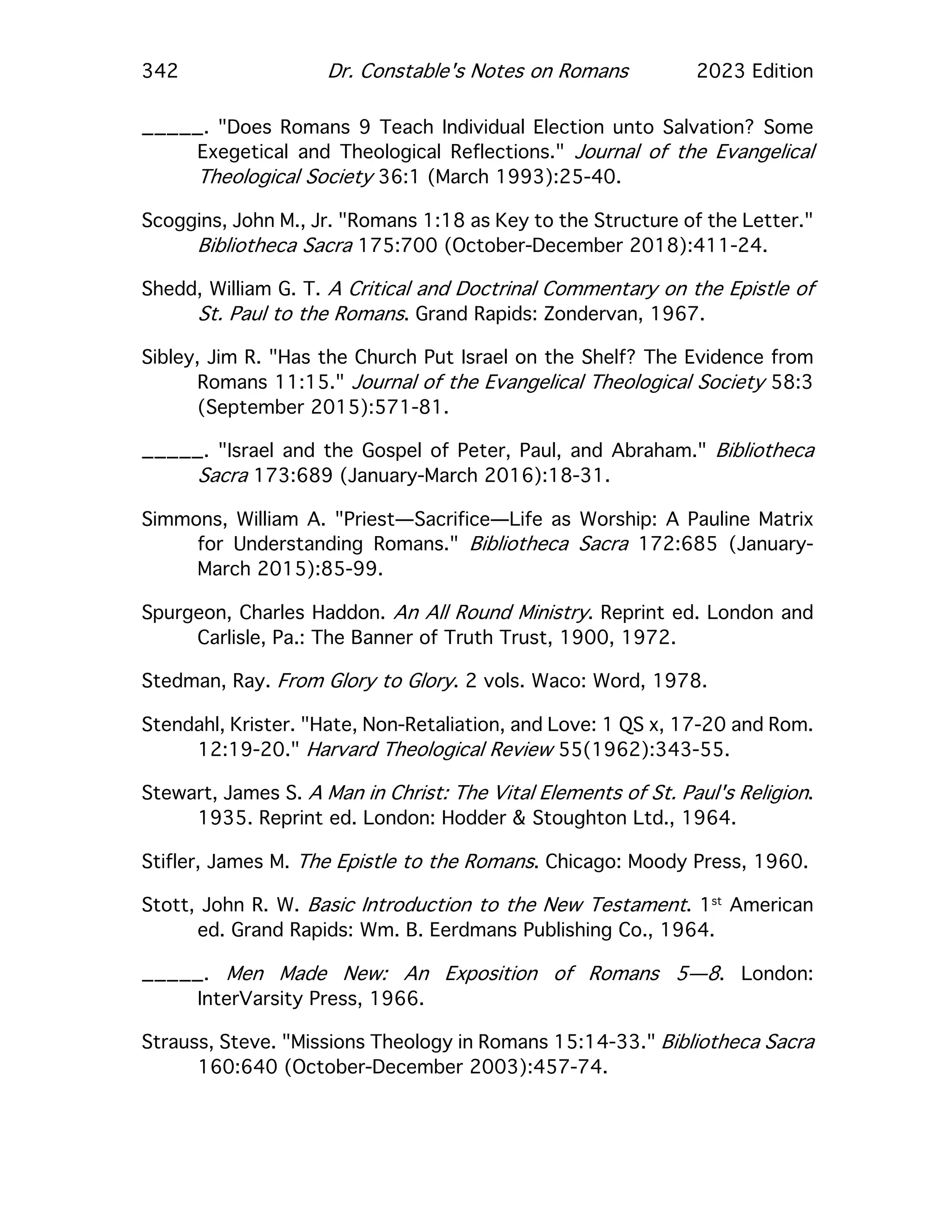 342 Dr. Constable's Notes on Romans 2023 Edition
_____. "Does Romans 9 Teach Individual Election unto Salvation? Some
Exegetical and Theological Reflections." Journal of the Evangelical
Theological Society 36:1 (March 1993):25-40.
Scoggins, John M., Jr. "Romans 1:18 as Key to the Structure of the Letter."
Bibliotheca Sacra 175:700 (October-December 2018):411-24.
Shedd, William G. T. A Critical and Doctrinal Commentary on the Epistle of
St. Paul to the Romans. Grand Rapids: Zondervan, 1967.
Sibley, Jim R. "Has the Church Put Israel on the Shelf? The Evidence from
Romans 11:15." Journal of the Evangelical Theological Society 58:3
(September 2015):571-81.
_____. "Israel and the Gospel of Peter, Paul, and Abraham." Bibliotheca
Sacra 173:689 (January-March 2016):18-31.
Simmons, William A. "Priest—Sacrifice—Life as Worship: A Pauline Matrix
for Understanding Romans." Bibliotheca Sacra 172:685 (January-
March 2015):85-99.
Spurgeon, Charles Haddon. An All Round Ministry. Reprint ed. London and
Carlisle, Pa.: The Banner of Truth Trust, 1900, 1972.
Stedman, Ray. From Glory to Glory. 2 vols. Waco: Word, 1978.
Stendahl, Krister. "Hate, Non-Retaliation, and Love: 1 QS x, 17-20 and Rom.
12:19-20." Harvard Theological Review 55(1962):343-55.
Stewart, James S. A Man in Christ: The Vital Elements of St. Paul's Religion.
1935. Reprint ed. London: Hodder & Stoughton Ltd., 1964.
Stifler, James M. The Epistle to the Romans. Chicago: Moody Press, 1960.
Stott, John R. W. Basic Introduction to the New Testament. 1st
American
ed. Grand Rapids: Wm. B. Eerdmans Publishing Co., 1964.
_____. Men Made New: An Exposition of Romans 5—8. London:
InterVarsity Press, 1966.
Strauss, Steve. "Missions Theology in Romans 15:14-33." Bibliotheca Sacra
160:640 (October-December 2003):457-74.
 