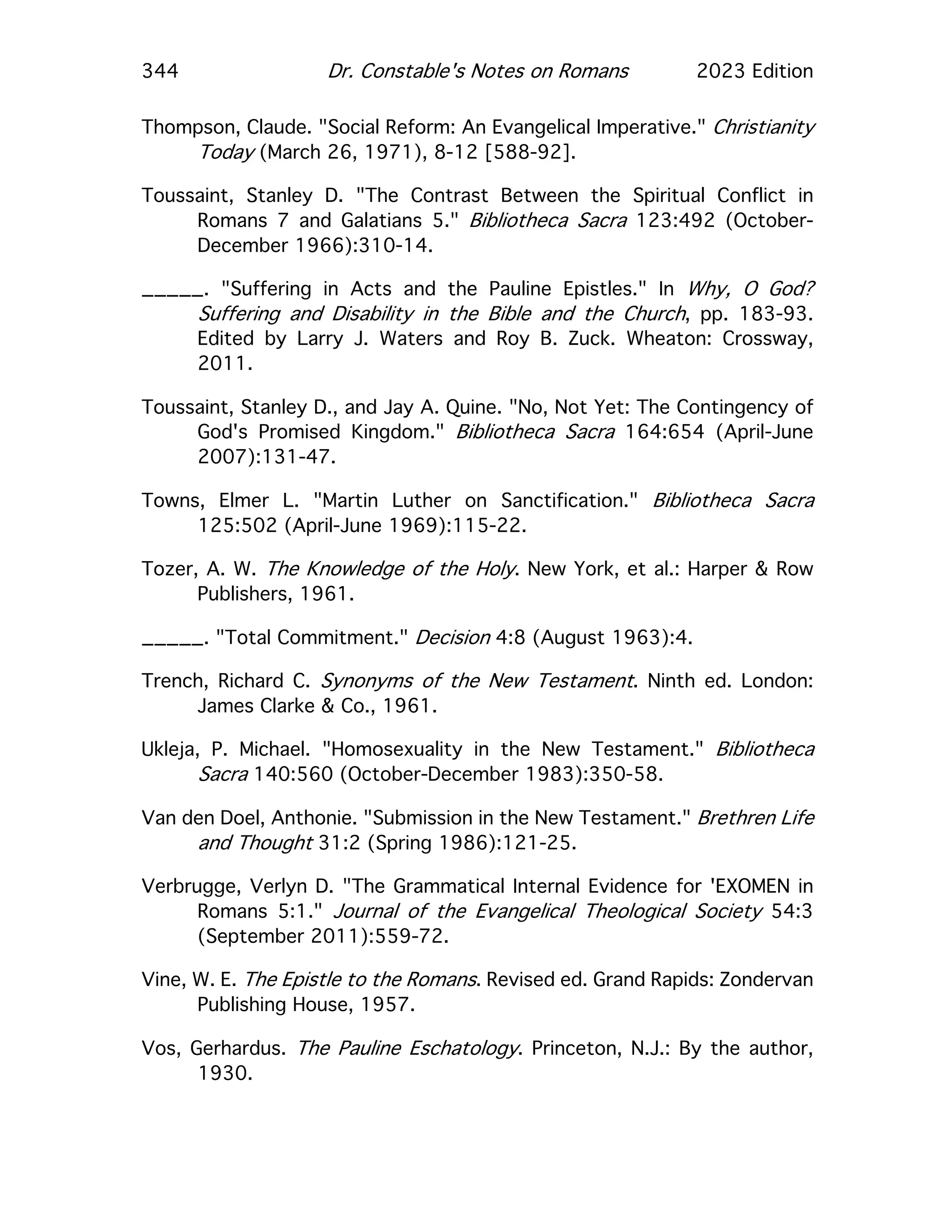 344 Dr. Constable's Notes on Romans 2023 Edition
Thompson, Claude. "Social Reform: An Evangelical Imperative." Christianity
Today (March 26, 1971), 8-12 [588-92].
Toussaint, Stanley D. "The Contrast Between the Spiritual Conflict in
Romans 7 and Galatians 5." Bibliotheca Sacra 123:492 (October-
December 1966):310-14.
_____. "Suffering in Acts and the Pauline Epistles." In Why, O God?
Suffering and Disability in the Bible and the Church, pp. 183-93.
Edited by Larry J. Waters and Roy B. Zuck. Wheaton: Crossway,
2011.
Toussaint, Stanley D., and Jay A. Quine. "No, Not Yet: The Contingency of
God's Promised Kingdom." Bibliotheca Sacra 164:654 (April-June
2007):131-47.
Towns, Elmer L. "Martin Luther on Sanctification." Bibliotheca Sacra
125:502 (April-June 1969):115-22.
Tozer, A. W. The Knowledge of the Holy. New York, et al.: Harper & Row
Publishers, 1961.
_____. "Total Commitment." Decision 4:8 (August 1963):4.
Trench, Richard C. Synonyms of the New Testament. Ninth ed. London:
James Clarke & Co., 1961.
Ukleja, P. Michael. "Homosexuality in the New Testament." Bibliotheca
Sacra 140:560 (October-December 1983):350-58.
Van den Doel, Anthonie. "Submission in the New Testament." Brethren Life
and Thought 31:2 (Spring 1986):121-25.
Verbrugge, Verlyn D. "The Grammatical Internal Evidence for 'EXOMEN in
Romans 5:1." Journal of the Evangelical Theological Society 54:3
(September 2011):559-72.
Vine, W. E. The Epistle to the Romans. Revised ed. Grand Rapids: Zondervan
Publishing House, 1957.
Vos, Gerhardus. The Pauline Eschatology. Princeton, N.J.: By the author,
1930.
 