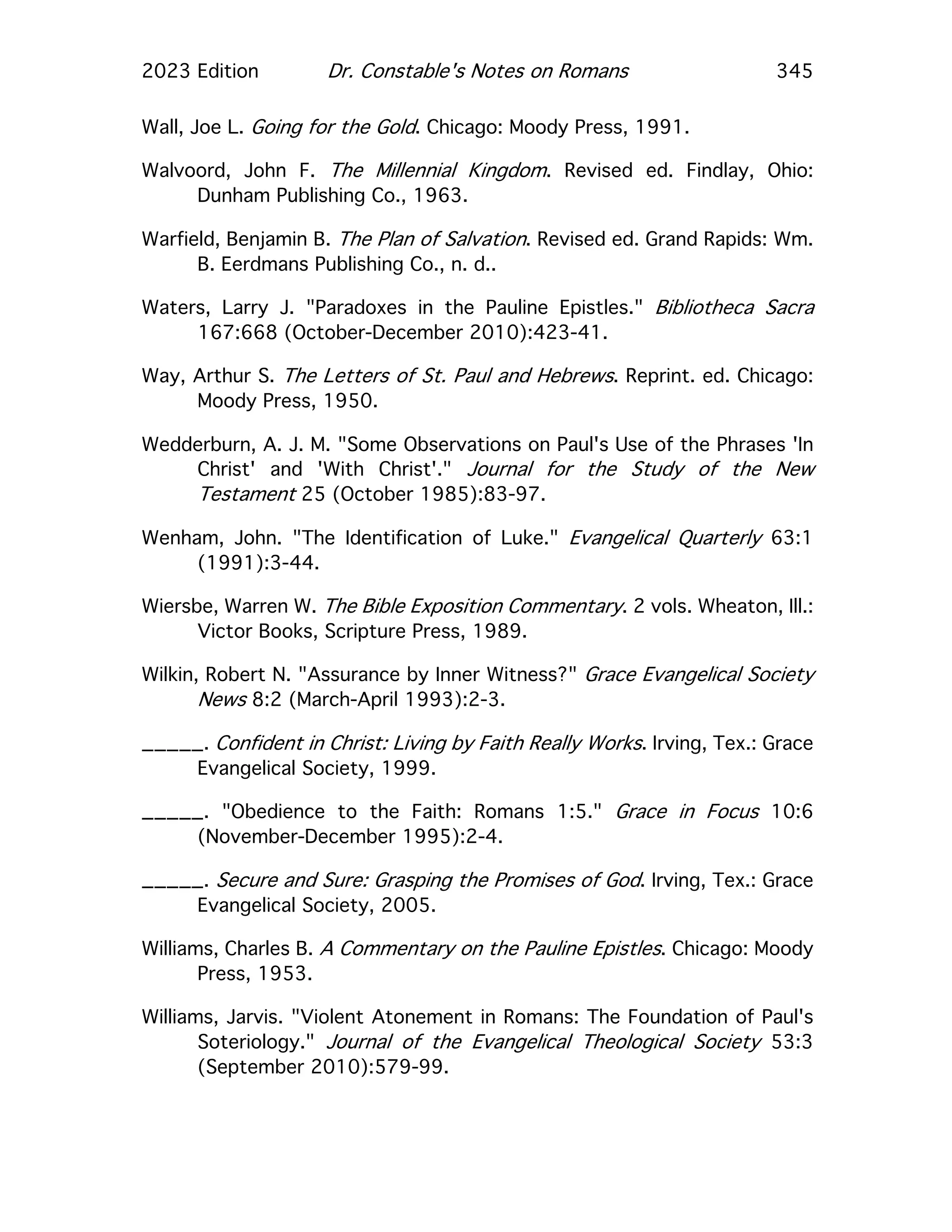 2023 Edition Dr. Constable's Notes on Romans 345
Wall, Joe L. Going for the Gold. Chicago: Moody Press, 1991.
Walvoord, John F. The Millennial Kingdom. Revised ed. Findlay, Ohio:
Dunham Publishing Co., 1963.
Warfield, Benjamin B. The Plan of Salvation. Revised ed. Grand Rapids: Wm.
B. Eerdmans Publishing Co., n. d..
Waters, Larry J. "Paradoxes in the Pauline Epistles." Bibliotheca Sacra
167:668 (October-December 2010):423-41.
Way, Arthur S. The Letters of St. Paul and Hebrews. Reprint. ed. Chicago:
Moody Press, 1950.
Wedderburn, A. J. M. "Some Observations on Paul's Use of the Phrases 'In
Christ' and 'With Christ'." Journal for the Study of the New
Testament 25 (October 1985):83-97.
Wenham, John. "The Identification of Luke." Evangelical Quarterly 63:1
(1991):3-44.
Wiersbe, Warren W. The Bible Exposition Commentary. 2 vols. Wheaton, Ill.:
Victor Books, Scripture Press, 1989.
Wilkin, Robert N. "Assurance by Inner Witness?" Grace Evangelical Society
News 8:2 (March-April 1993):2-3.
_____. Confident in Christ: Living by Faith Really Works. Irving, Tex.: Grace
Evangelical Society, 1999.
_____. "Obedience to the Faith: Romans 1:5." Grace in Focus 10:6
(November-December 1995):2-4.
_____. Secure and Sure: Grasping the Promises of God. Irving, Tex.: Grace
Evangelical Society, 2005.
Williams, Charles B. A Commentary on the Pauline Epistles. Chicago: Moody
Press, 1953.
Williams, Jarvis. "Violent Atonement in Romans: The Foundation of Paul's
Soteriology." Journal of the Evangelical Theological Society 53:3
(September 2010):579-99.
 