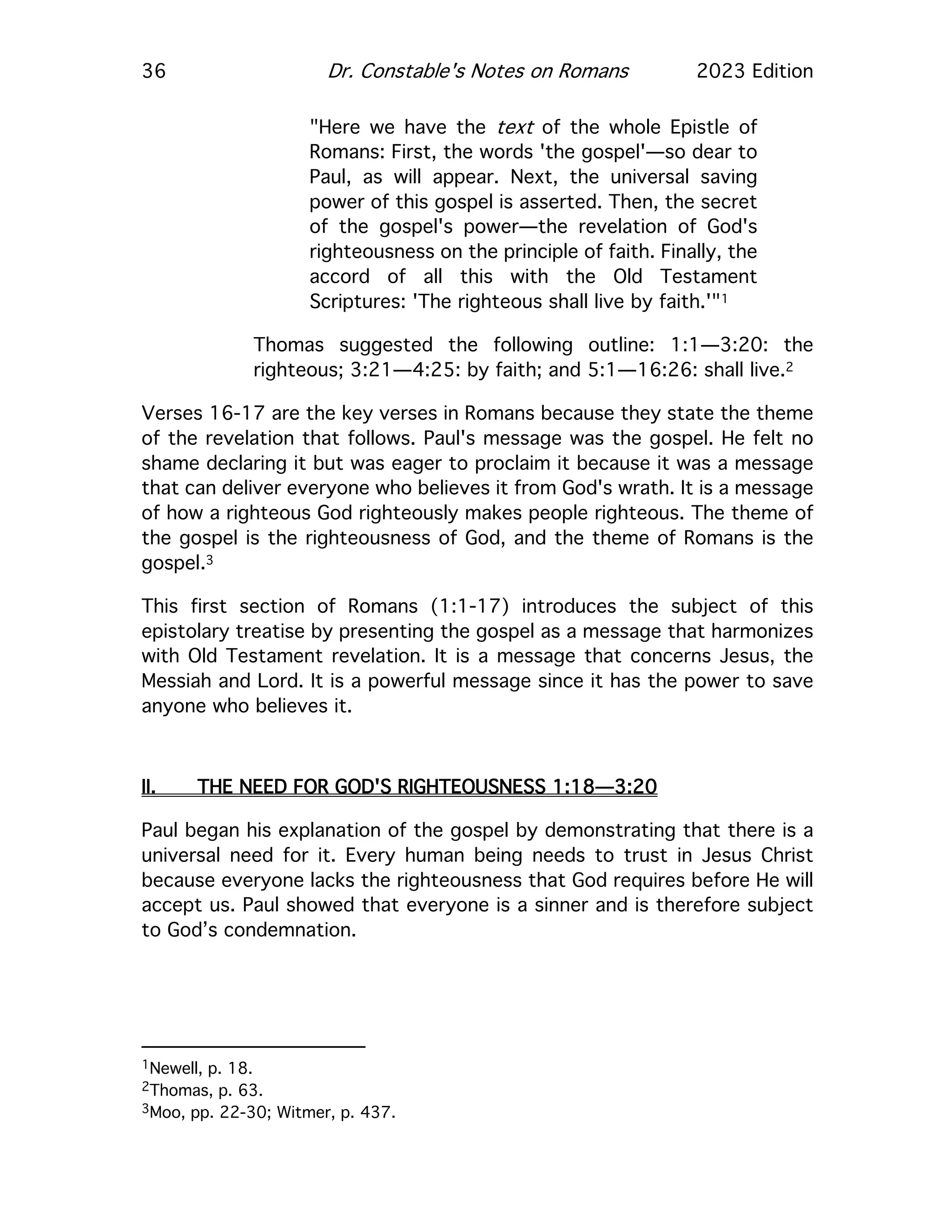 36 Dr. Constable's Notes on Romans 2023 Edition
"Here we have the text of the whole Epistle of
Romans: First, the words 'the gospel'—so dear to
Paul, as will appear. Next, the universal saving
power of this gospel is asserted. Then, the secret
of the gospel's power—the revelation of God's
righteousness on the principle of faith. Finally, the
accord of all this with the Old Testament
Scriptures: 'The righteous shall live by faith.'"1
Thomas suggested the following outline: 1:1—3:20: the
righteous; 3:21—4:25: by faith; and 5:1—16:26: shall live.2
Verses 16-17 are the key verses in Romans because they state the theme
of the revelation that follows. Paul's message was the gospel. He felt no
shame declaring it but was eager to proclaim it because it was a message
that can deliver everyone who believes it from God's wrath. It is a message
of how a righteous God righteously makes people righteous. The theme of
the gospel is the righteousness of God, and the theme of Romans is the
gospel.3
This first section of Romans (1:1-17) introduces the subject of this
epistolary treatise by presenting the gospel as a message that harmonizes
with Old Testament revelation. It is a message that concerns Jesus, the
Messiah and Lord. It is a powerful message since it has the power to save
anyone who believes it.
II. THE NEED FOR GOD'S RIGHTEOUSNESS 1:18—3:20
Paul began his explanation of the gospel by demonstrating that there is a
universal need for it. Every human being needs to trust in Jesus Christ
because everyone lacks the righteousness that God requires before He will
accept us. Paul showed that everyone is a sinner and is therefore subject
to God’s condemnation.
1Newell, p. 18.
2Thomas, p. 63.
3Moo, pp. 22-30; Witmer, p. 437.
 