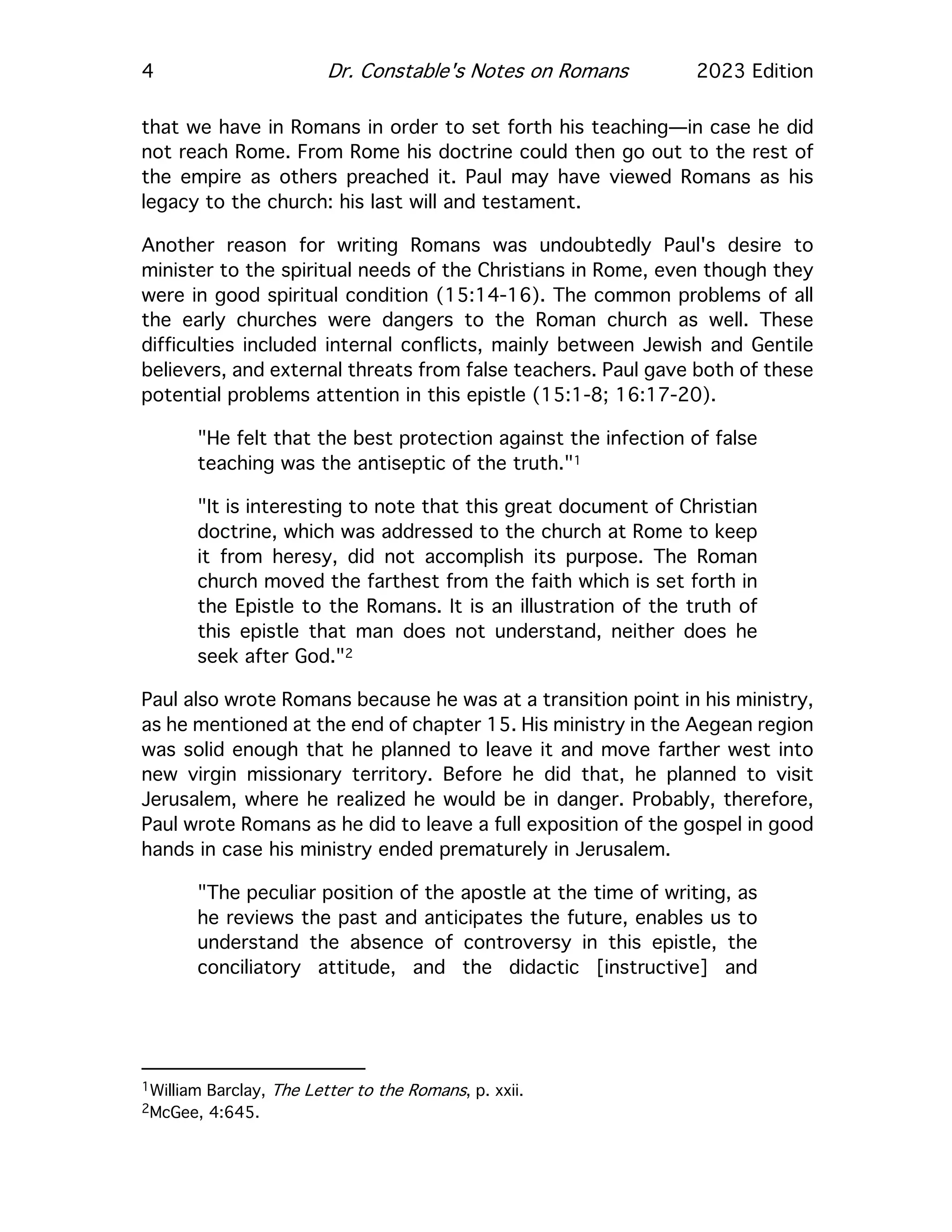 4 Dr. Constable's Notes on Romans 2023 Edition
that we have in Romans in order to set forth his teaching—in case he did
not reach Rome. From Rome his doctrine could then go out to the rest of
the empire as others preached it. Paul may have viewed Romans as his
legacy to the church: his last will and testament.
Another reason for writing Romans was undoubtedly Paul's desire to
minister to the spiritual needs of the Christians in Rome, even though they
were in good spiritual condition (15:14-16). The common problems of all
the early churches were dangers to the Roman church as well. These
difficulties included internal conflicts, mainly between Jewish and Gentile
believers, and external threats from false teachers. Paul gave both of these
potential problems attention in this epistle (15:1-8; 16:17-20).
"He felt that the best protection against the infection of false
teaching was the antiseptic of the truth."1
"It is interesting to note that this great document of Christian
doctrine, which was addressed to the church at Rome to keep
it from heresy, did not accomplish its purpose. The Roman
church moved the farthest from the faith which is set forth in
the Epistle to the Romans. It is an illustration of the truth of
this epistle that man does not understand, neither does he
seek after God."2
Paul also wrote Romans because he was at a transition point in his ministry,
as he mentioned at the end of chapter 15. His ministry in the Aegean region
was solid enough that he planned to leave it and move farther west into
new virgin missionary territory. Before he did that, he planned to visit
Jerusalem, where he realized he would be in danger. Probably, therefore,
Paul wrote Romans as he did to leave a full exposition of the gospel in good
hands in case his ministry ended prematurely in Jerusalem.
"The peculiar position of the apostle at the time of writing, as
he reviews the past and anticipates the future, enables us to
understand the absence of controversy in this epistle, the
conciliatory attitude, and the didactic [instructive] and
1William Barclay, The Letter to the Romans, p. xxii.
2McGee, 4:645.
 