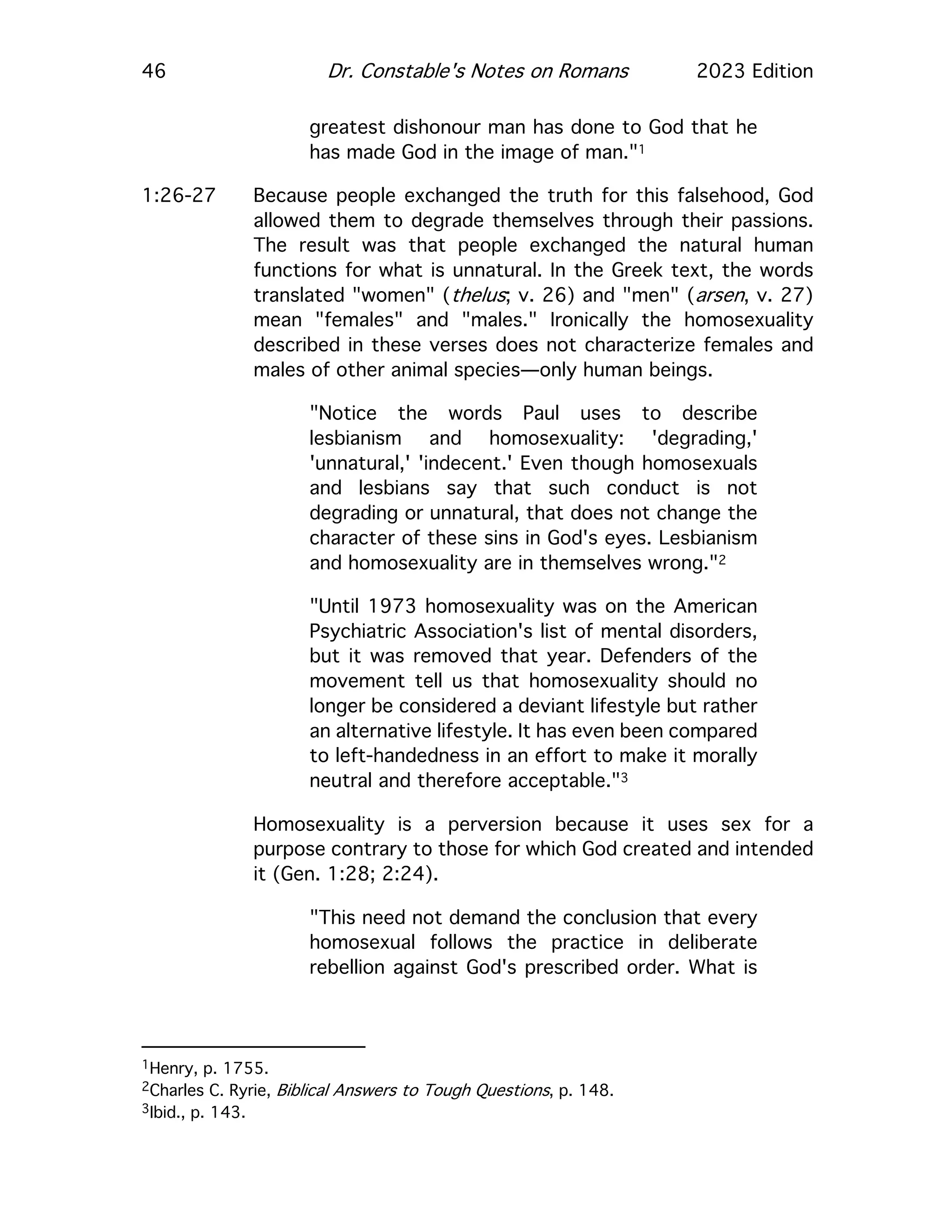 46 Dr. Constable's Notes on Romans 2023 Edition
greatest dishonour man has done to God that he
has made God in the image of man."1
1:26-27 Because people exchanged the truth for this falsehood, God
allowed them to degrade themselves through their passions.
The result was that people exchanged the natural human
functions for what is unnatural. In the Greek text, the words
translated "women" (thelus; v. 26) and "men" (arsen, v. 27)
mean "females" and "males." Ironically the homosexuality
described in these verses does not characterize females and
males of other animal species—only human beings.
"Notice the words Paul uses to describe
lesbianism and homosexuality: 'degrading,'
'unnatural,' 'indecent.' Even though homosexuals
and lesbians say that such conduct is not
degrading or unnatural, that does not change the
character of these sins in God's eyes. Lesbianism
and homosexuality are in themselves wrong."2
"Until 1973 homosexuality was on the American
Psychiatric Association's list of mental disorders,
but it was removed that year. Defenders of the
movement tell us that homosexuality should no
longer be considered a deviant lifestyle but rather
an alternative lifestyle. It has even been compared
to left-handedness in an effort to make it morally
neutral and therefore acceptable."3
Homosexuality is a perversion because it uses sex for a
purpose contrary to those for which God created and intended
it (Gen. 1:28; 2:24).
"This need not demand the conclusion that every
homosexual follows the practice in deliberate
rebellion against God's prescribed order. What is
1Henry, p. 1755.
2Charles C. Ryrie, Biblical Answers to Tough Questions, p. 148.
3Ibid., p. 143.
 