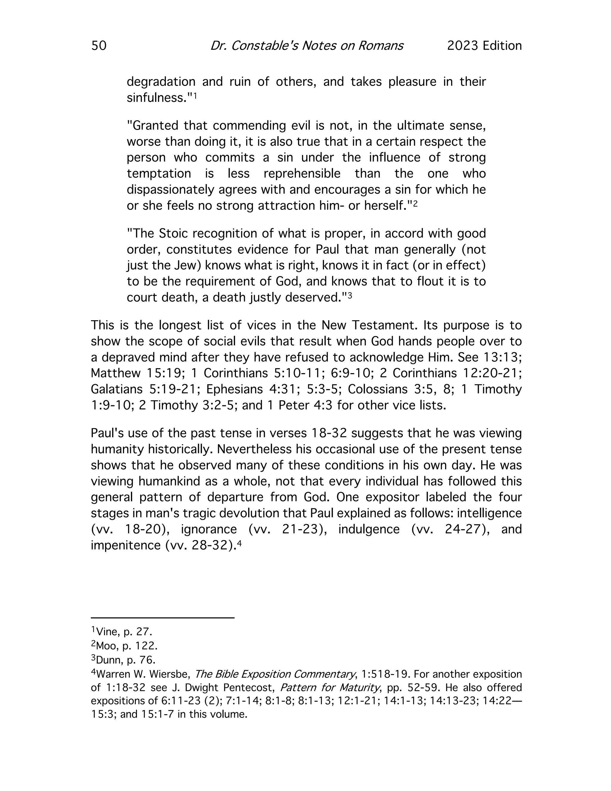 50 Dr. Constable's Notes on Romans 2023 Edition
degradation and ruin of others, and takes pleasure in their
sinfulness."1
"Granted that commending evil is not, in the ultimate sense,
worse than doing it, it is also true that in a certain respect the
person who commits a sin under the influence of strong
temptation is less reprehensible than the one who
dispassionately agrees with and encourages a sin for which he
or she feels no strong attraction him- or herself."2
"The Stoic recognition of what is proper, in accord with good
order, constitutes evidence for Paul that man generally (not
just the Jew) knows what is right, knows it in fact (or in effect)
to be the requirement of God, and knows that to flout it is to
court death, a death justly deserved."3
This is the longest list of vices in the New Testament. Its purpose is to
show the scope of social evils that result when God hands people over to
a depraved mind after they have refused to acknowledge Him. See 13:13;
Matthew 15:19; 1 Corinthians 5:10-11; 6:9-10; 2 Corinthians 12:20-21;
Galatians 5:19-21; Ephesians 4:31; 5:3-5; Colossians 3:5, 8; 1 Timothy
1:9-10; 2 Timothy 3:2-5; and 1 Peter 4:3 for other vice lists.
Paul's use of the past tense in verses 18-32 suggests that he was viewing
humanity historically. Nevertheless his occasional use of the present tense
shows that he observed many of these conditions in his own day. He was
viewing humankind as a whole, not that every individual has followed this
general pattern of departure from God. One expositor labeled the four
stages in man's tragic devolution that Paul explained as follows: intelligence
(vv. 18-20), ignorance (vv. 21-23), indulgence (vv. 24-27), and
impenitence (vv. 28-32).4
1Vine, p. 27.
2Moo, p. 122.
3Dunn, p. 76.
4Warren W. Wiersbe, The Bible Exposition Commentary, 1:518-19. For another exposition
of 1:18-32 see J. Dwight Pentecost, Pattern for Maturity, pp. 52-59. He also offered
expositions of 6:11-23 (2); 7:1-14; 8:1-8; 8:1-13; 12:1-21; 14:1-13; 14:13-23; 14:22—
15:3; and 15:1-7 in this volume.
 