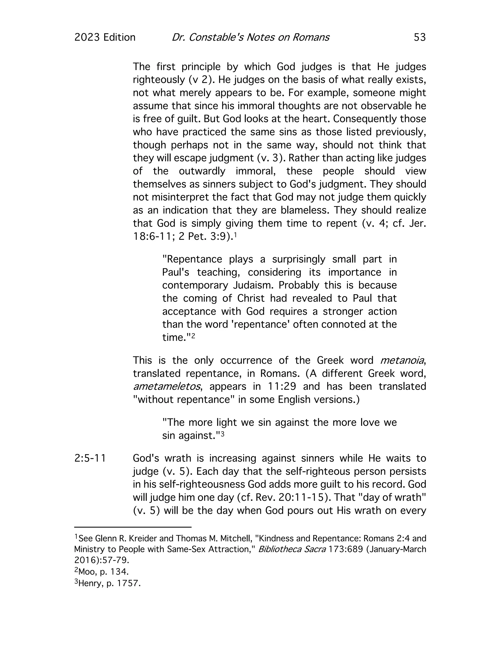 2023 Edition Dr. Constable's Notes on Romans 53
The first principle by which God judges is that He judges
righteously (v 2). He judges on the basis of what really exists,
not what merely appears to be. For example, someone might
assume that since his immoral thoughts are not observable he
is free of guilt. But God looks at the heart. Consequently those
who have practiced the same sins as those listed previously,
though perhaps not in the same way, should not think that
they will escape judgment (v. 3). Rather than acting like judges
of the outwardly immoral, these people should view
themselves as sinners subject to God's judgment. They should
not misinterpret the fact that God may not judge them quickly
as an indication that they are blameless. They should realize
that God is simply giving them time to repent (v. 4; cf. Jer.
18:6-11; 2 Pet. 3:9).1
"Repentance plays a surprisingly small part in
Paul's teaching, considering its importance in
contemporary Judaism. Probably this is because
the coming of Christ had revealed to Paul that
acceptance with God requires a stronger action
than the word 'repentance' often connoted at the
time."2
This is the only occurrence of the Greek word metanoia,
translated repentance, in Romans. (A different Greek word,
ametameletos, appears in 11:29 and has been translated
"without repentance" in some English versions.)
"The more light we sin against the more love we
sin against."3
2:5-11 God's wrath is increasing against sinners while He waits to
judge (v. 5). Each day that the self-righteous person persists
in his self-righteousness God adds more guilt to his record. God
will judge him one day (cf. Rev. 20:11-15). That "day of wrath"
(v. 5) will be the day when God pours out His wrath on every
1See Glenn R. Kreider and Thomas M. Mitchell, "Kindness and Repentance: Romans 2:4 and
Ministry to People with Same-Sex Attraction," Bibliotheca Sacra 173:689 (January-March
2016):57-79.
2Moo, p. 134.
3Henry, p. 1757.
 