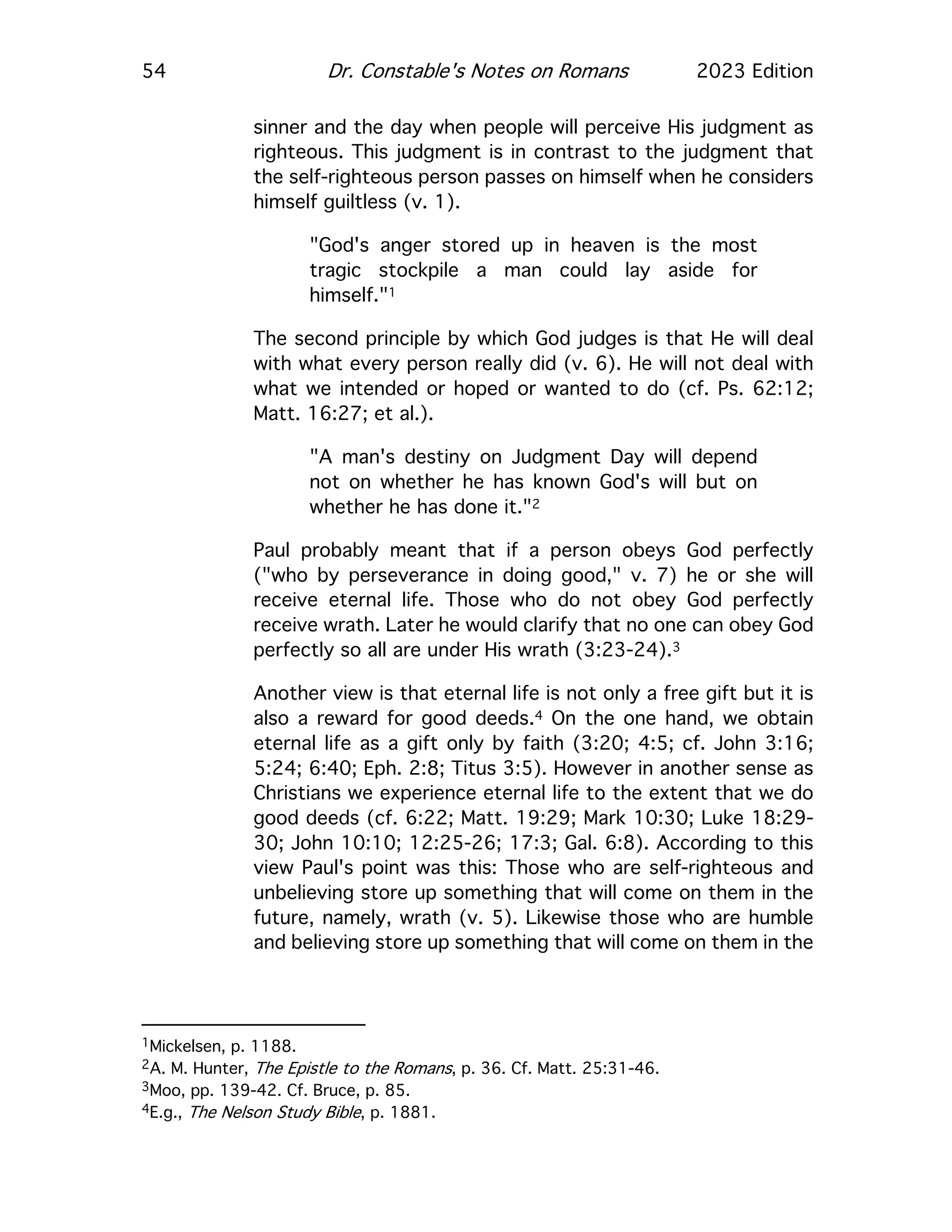 54 Dr. Constable's Notes on Romans 2023 Edition
sinner and the day when people will perceive His judgment as
righteous. This judgment is in contrast to the judgment that
the self-righteous person passes on himself when he considers
himself guiltless (v. 1).
"God's anger stored up in heaven is the most
tragic stockpile a man could lay aside for
himself."1
The second principle by which God judges is that He will deal
with what every person really did (v. 6). He will not deal with
what we intended or hoped or wanted to do (cf. Ps. 62:12;
Matt. 16:27; et al.).
"A man's destiny on Judgment Day will depend
not on whether he has known God's will but on
whether he has done it."2
Paul probably meant that if a person obeys God perfectly
("who by perseverance in doing good," v. 7) he or she will
receive eternal life. Those who do not obey God perfectly
receive wrath. Later he would clarify that no one can obey God
perfectly so all are under His wrath (3:23-24).3
Another view is that eternal life is not only a free gift but it is
also a reward for good deeds.4 On the one hand, we obtain
eternal life as a gift only by faith (3:20; 4:5; cf. John 3:16;
5:24; 6:40; Eph. 2:8; Titus 3:5). However in another sense as
Christians we experience eternal life to the extent that we do
good deeds (cf. 6:22; Matt. 19:29; Mark 10:30; Luke 18:29-
30; John 10:10; 12:25-26; 17:3; Gal. 6:8). According to this
view Paul's point was this: Those who are self-righteous and
unbelieving store up something that will come on them in the
future, namely, wrath (v. 5). Likewise those who are humble
and believing store up something that will come on them in the
1Mickelsen, p. 1188.
2A. M. Hunter, The Epistle to the Romans, p. 36. Cf. Matt. 25:31-46.
3Moo, pp. 139-42. Cf. Bruce, p. 85.
4E.g., The Nelson Study Bible, p. 1881.
 