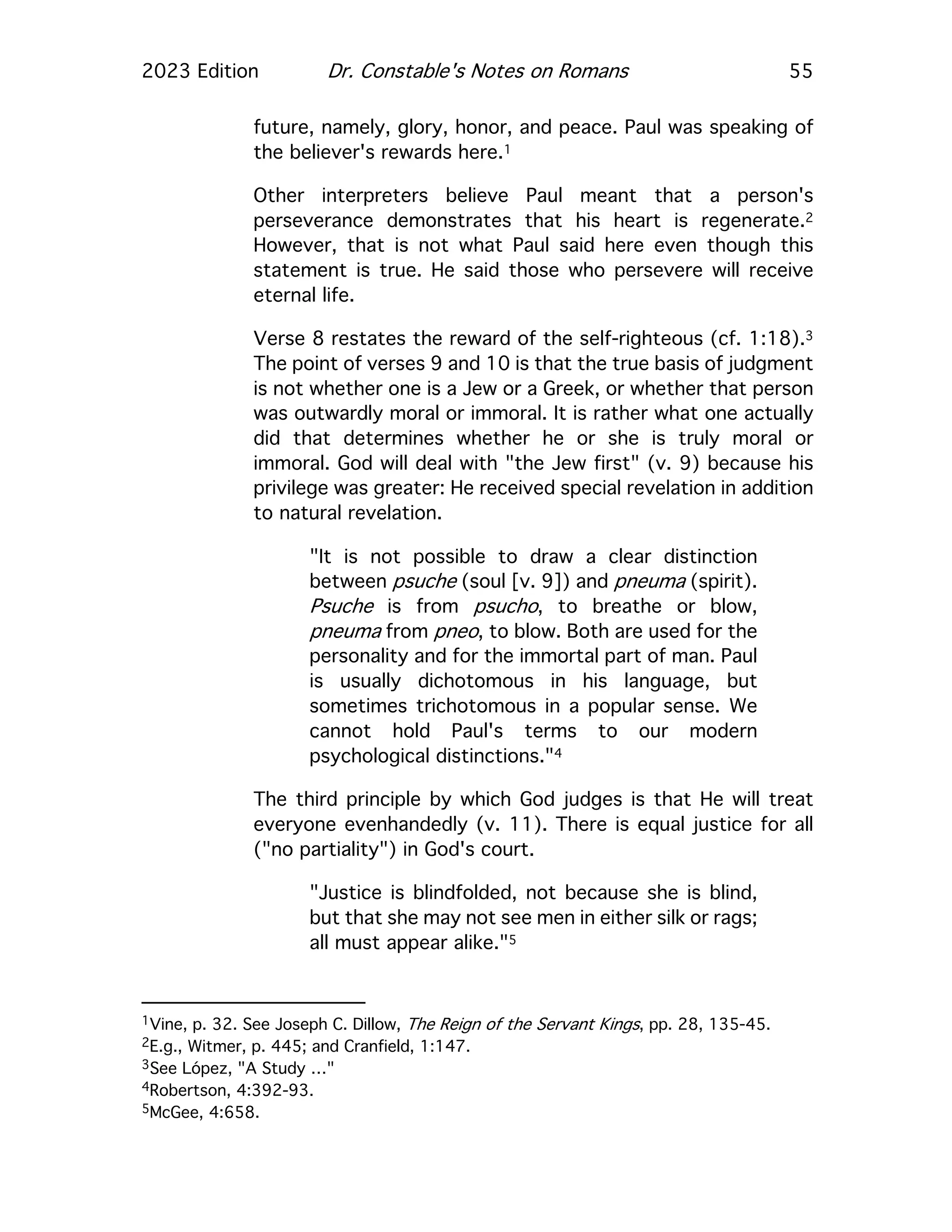 2023 Edition Dr. Constable's Notes on Romans 55
future, namely, glory, honor, and peace. Paul was speaking of
the believer's rewards here.1
Other interpreters believe Paul meant that a person's
perseverance demonstrates that his heart is regenerate.2
However, that is not what Paul said here even though this
statement is true. He said those who persevere will receive
eternal life.
Verse 8 restates the reward of the self-righteous (cf. 1:18).3
The point of verses 9 and 10 is that the true basis of judgment
is not whether one is a Jew or a Greek, or whether that person
was outwardly moral or immoral. It is rather what one actually
did that determines whether he or she is truly moral or
immoral. God will deal with "the Jew first" (v. 9) because his
privilege was greater: He received special revelation in addition
to natural revelation.
"It is not possible to draw a clear distinction
between psuche (soul [v. 9]) and pneuma (spirit).
Psuche is from psucho, to breathe or blow,
pneuma from pneo, to blow. Both are used for the
personality and for the immortal part of man. Paul
is usually dichotomous in his language, but
sometimes trichotomous in a popular sense. We
cannot hold Paul's terms to our modern
psychological distinctions."4
The third principle by which God judges is that He will treat
everyone evenhandedly (v. 11). There is equal justice for all
("no partiality") in God's court.
"Justice is blindfolded, not because she is blind,
but that she may not see men in either silk or rags;
all must appear alike."5
1Vine, p. 32. See Joseph C. Dillow, The Reign of the Servant Kings, pp. 28, 135-45.
2E.g., Witmer, p. 445; and Cranfield, 1:147.
3See López, "A Study …"
4Robertson, 4:392-93.
5McGee, 4:658.
 
