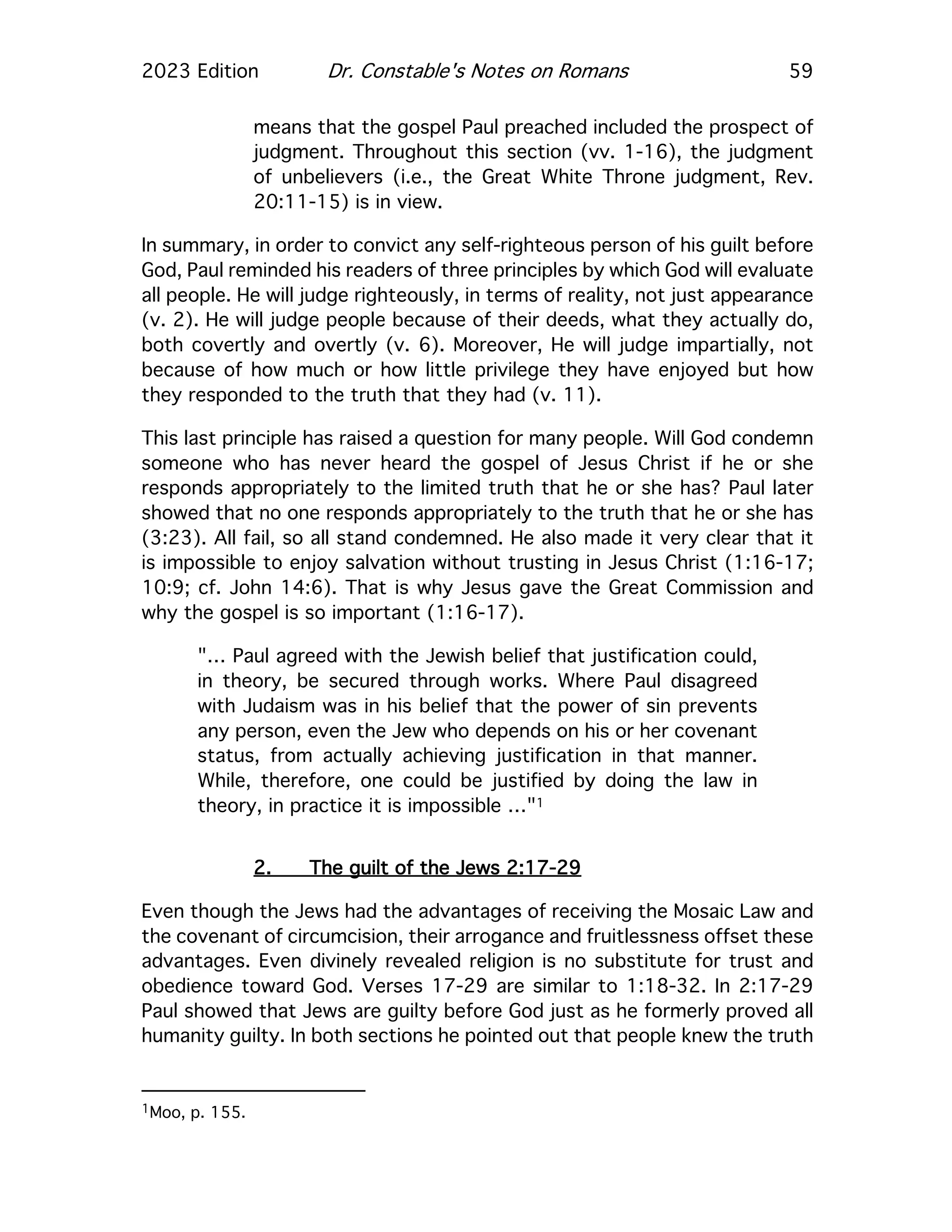 2023 Edition Dr. Constable's Notes on Romans 59
means that the gospel Paul preached included the prospect of
judgment. Throughout this section (vv. 1-16), the judgment
of unbelievers (i.e., the Great White Throne judgment, Rev.
20:11-15) is in view.
In summary, in order to convict any self-righteous person of his guilt before
God, Paul reminded his readers of three principles by which God will evaluate
all people. He will judge righteously, in terms of reality, not just appearance
(v. 2). He will judge people because of their deeds, what they actually do,
both covertly and overtly (v. 6). Moreover, He will judge impartially, not
because of how much or how little privilege they have enjoyed but how
they responded to the truth that they had (v. 11).
This last principle has raised a question for many people. Will God condemn
someone who has never heard the gospel of Jesus Christ if he or she
responds appropriately to the limited truth that he or she has? Paul later
showed that no one responds appropriately to the truth that he or she has
(3:23). All fail, so all stand condemned. He also made it very clear that it
is impossible to enjoy salvation without trusting in Jesus Christ (1:16-17;
10:9; cf. John 14:6). That is why Jesus gave the Great Commission and
why the gospel is so important (1:16-17).
"… Paul agreed with the Jewish belief that justification could,
in theory, be secured through works. Where Paul disagreed
with Judaism was in his belief that the power of sin prevents
any person, even the Jew who depends on his or her covenant
status, from actually achieving justification in that manner.
While, therefore, one could be justified by doing the law in
theory, in practice it is impossible …"1
2. The guilt of the Jews 2:17-29
Even though the Jews had the advantages of receiving the Mosaic Law and
the covenant of circumcision, their arrogance and fruitlessness offset these
advantages. Even divinely revealed religion is no substitute for trust and
obedience toward God. Verses 17-29 are similar to 1:18-32. In 2:17-29
Paul showed that Jews are guilty before God just as he formerly proved all
humanity guilty. In both sections he pointed out that people knew the truth
1Moo, p. 155.
 