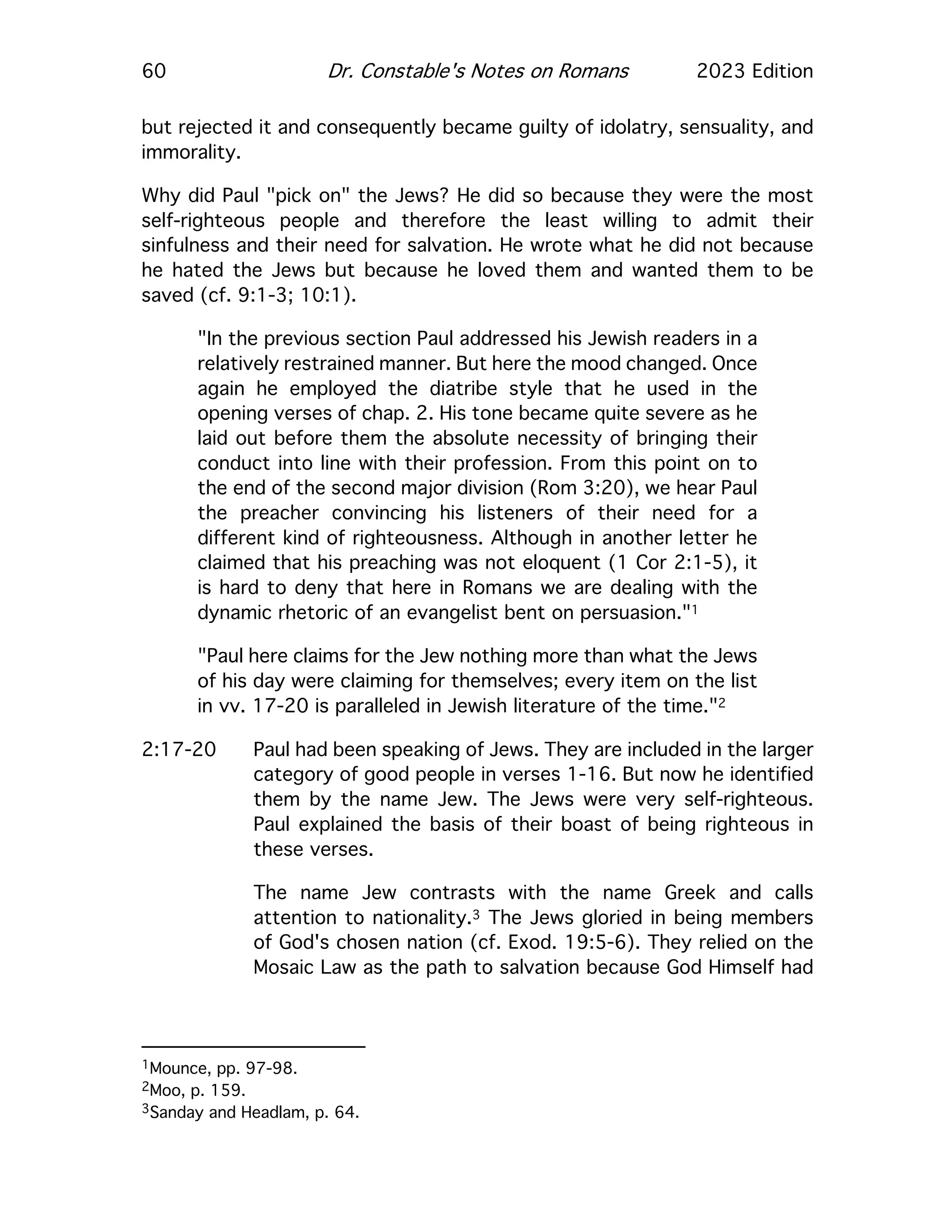 60 Dr. Constable's Notes on Romans 2023 Edition
but rejected it and consequently became guilty of idolatry, sensuality, and
immorality.
Why did Paul "pick on" the Jews? He did so because they were the most
self-righteous people and therefore the least willing to admit their
sinfulness and their need for salvation. He wrote what he did not because
he hated the Jews but because he loved them and wanted them to be
saved (cf. 9:1-3; 10:1).
"In the previous section Paul addressed his Jewish readers in a
relatively restrained manner. But here the mood changed. Once
again he employed the diatribe style that he used in the
opening verses of chap. 2. His tone became quite severe as he
laid out before them the absolute necessity of bringing their
conduct into line with their profession. From this point on to
the end of the second major division (Rom 3:20), we hear Paul
the preacher convincing his listeners of their need for a
different kind of righteousness. Although in another letter he
claimed that his preaching was not eloquent (1 Cor 2:1-5), it
is hard to deny that here in Romans we are dealing with the
dynamic rhetoric of an evangelist bent on persuasion."1
"Paul here claims for the Jew nothing more than what the Jews
of his day were claiming for themselves; every item on the list
in vv. 17-20 is paralleled in Jewish literature of the time."2
2:17-20 Paul had been speaking of Jews. They are included in the larger
category of good people in verses 1-16. But now he identified
them by the name Jew. The Jews were very self-righteous.
Paul explained the basis of their boast of being righteous in
these verses.
The name Jew contrasts with the name Greek and calls
attention to nationality.3 The Jews gloried in being members
of God's chosen nation (cf. Exod. 19:5-6). They relied on the
Mosaic Law as the path to salvation because God Himself had
1Mounce, pp. 97-98.
2Moo, p. 159.
3Sanday and Headlam, p. 64.
 