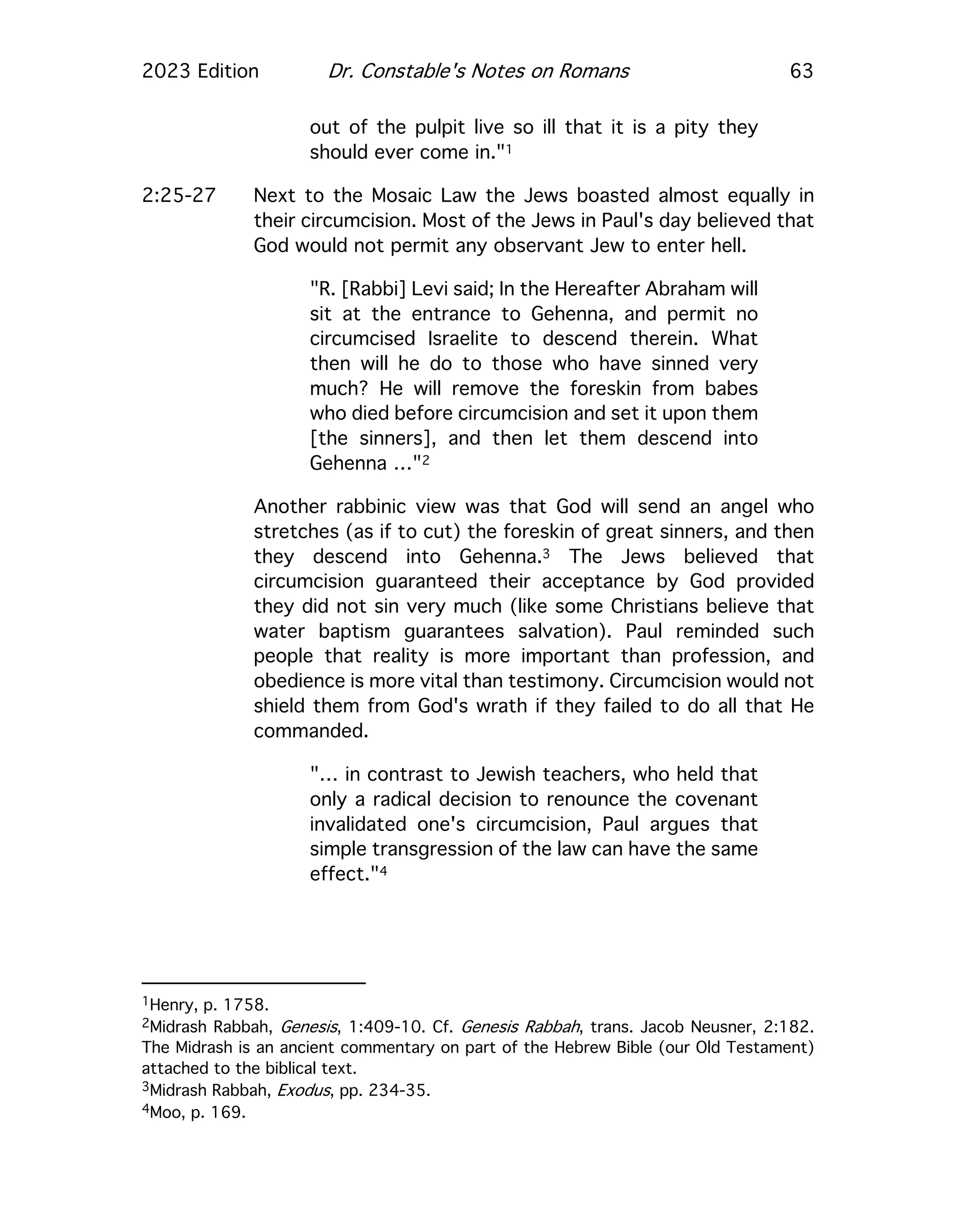 2023 Edition Dr. Constable's Notes on Romans 63
out of the pulpit live so ill that it is a pity they
should ever come in."1
2:25-27 Next to the Mosaic Law the Jews boasted almost equally in
their circumcision. Most of the Jews in Paul's day believed that
God would not permit any observant Jew to enter hell.
"R. [Rabbi] Levi said; In the Hereafter Abraham will
sit at the entrance to Gehenna, and permit no
circumcised Israelite to descend therein. What
then will he do to those who have sinned very
much? He will remove the foreskin from babes
who died before circumcision and set it upon them
[the sinners], and then let them descend into
Gehenna …"2
Another rabbinic view was that God will send an angel who
stretches (as if to cut) the foreskin of great sinners, and then
they descend into Gehenna.3 The Jews believed that
circumcision guaranteed their acceptance by God provided
they did not sin very much (like some Christians believe that
water baptism guarantees salvation). Paul reminded such
people that reality is more important than profession, and
obedience is more vital than testimony. Circumcision would not
shield them from God's wrath if they failed to do all that He
commanded.
"… in contrast to Jewish teachers, who held that
only a radical decision to renounce the covenant
invalidated one's circumcision, Paul argues that
simple transgression of the law can have the same
effect."4
1Henry, p. 1758.
2Midrash Rabbah, Genesis, 1:409-10. Cf. Genesis Rabbah, trans. Jacob Neusner, 2:182.
The Midrash is an ancient commentary on part of the Hebrew Bible (our Old Testament)
attached to the biblical text.
3Midrash Rabbah, Exodus, pp. 234-35.
4Moo, p. 169.
 