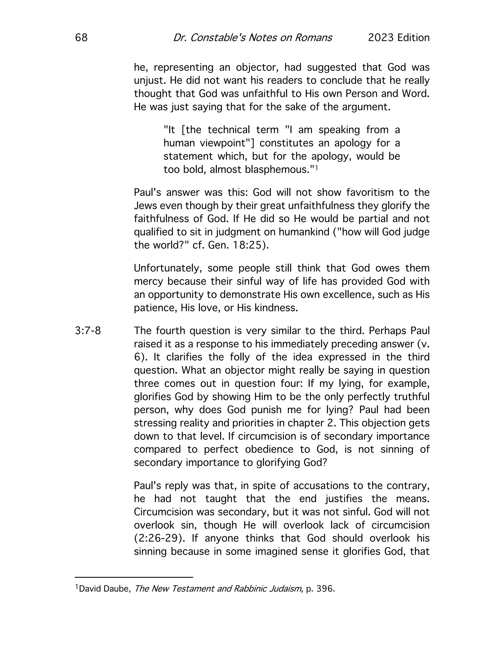 68 Dr. Constable's Notes on Romans 2023 Edition
he, representing an objector, had suggested that God was
unjust. He did not want his readers to conclude that he really
thought that God was unfaithful to His own Person and Word.
He was just saying that for the sake of the argument.
"It [the technical term "I am speaking from a
human viewpoint"] constitutes an apology for a
statement which, but for the apology, would be
too bold, almost blasphemous."1
Paul's answer was this: God will not show favoritism to the
Jews even though by their great unfaithfulness they glorify the
faithfulness of God. If He did so He would be partial and not
qualified to sit in judgment on humankind ("how will God judge
the world?" cf. Gen. 18:25).
Unfortunately, some people still think that God owes them
mercy because their sinful way of life has provided God with
an opportunity to demonstrate His own excellence, such as His
patience, His love, or His kindness.
3:7-8 The fourth question is very similar to the third. Perhaps Paul
raised it as a response to his immediately preceding answer (v.
6). It clarifies the folly of the idea expressed in the third
question. What an objector might really be saying in question
three comes out in question four: If my lying, for example,
glorifies God by showing Him to be the only perfectly truthful
person, why does God punish me for lying? Paul had been
stressing reality and priorities in chapter 2. This objection gets
down to that level. If circumcision is of secondary importance
compared to perfect obedience to God, is not sinning of
secondary importance to glorifying God?
Paul's reply was that, in spite of accusations to the contrary,
he had not taught that the end justifies the means.
Circumcision was secondary, but it was not sinful. God will not
overlook sin, though He will overlook lack of circumcision
(2:26-29). If anyone thinks that God should overlook his
sinning because in some imagined sense it glorifies God, that
1David Daube, The New Testament and Rabbinic Judaism, p. 396.
 