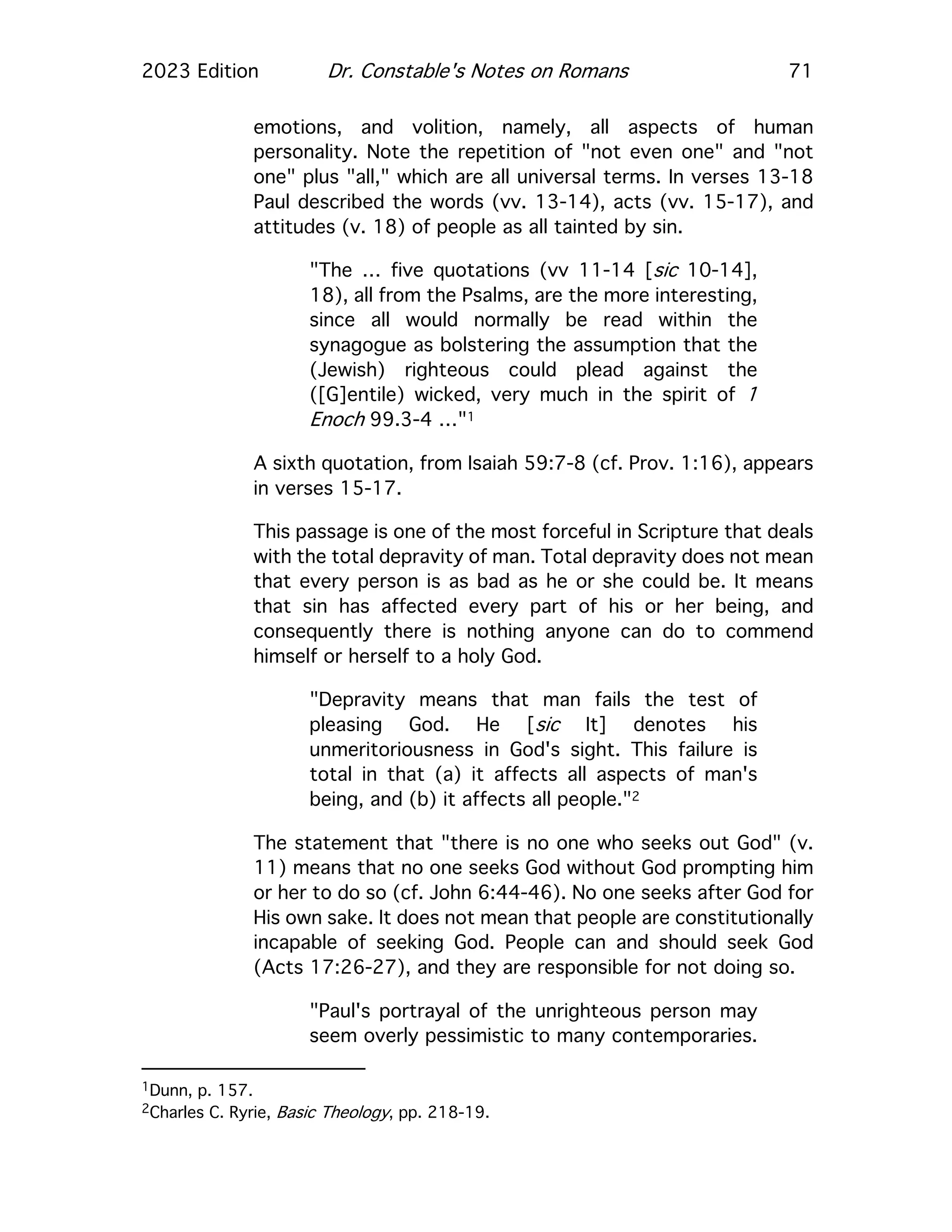 2023 Edition Dr. Constable's Notes on Romans 71
emotions, and volition, namely, all aspects of human
personality. Note the repetition of "not even one" and "not
one" plus "all," which are all universal terms. In verses 13-18
Paul described the words (vv. 13-14), acts (vv. 15-17), and
attitudes (v. 18) of people as all tainted by sin.
"The … five quotations (vv 11-14 [sic 10-14],
18), all from the Psalms, are the more interesting,
since all would normally be read within the
synagogue as bolstering the assumption that the
(Jewish) righteous could plead against the
([G]entile) wicked, very much in the spirit of 1
Enoch 99.3-4 …"1
A sixth quotation, from Isaiah 59:7-8 (cf. Prov. 1:16), appears
in verses 15-17.
This passage is one of the most forceful in Scripture that deals
with the total depravity of man. Total depravity does not mean
that every person is as bad as he or she could be. It means
that sin has affected every part of his or her being, and
consequently there is nothing anyone can do to commend
himself or herself to a holy God.
"Depravity means that man fails the test of
pleasing God. He [sic It] denotes his
unmeritoriousness in God's sight. This failure is
total in that (a) it affects all aspects of man's
being, and (b) it affects all people."2
The statement that "there is no one who seeks out God" (v.
11) means that no one seeks God without God prompting him
or her to do so (cf. John 6:44-46). No one seeks after God for
His own sake. It does not mean that people are constitutionally
incapable of seeking God. People can and should seek God
(Acts 17:26-27), and they are responsible for not doing so.
"Paul's portrayal of the unrighteous person may
seem overly pessimistic to many contemporaries.
1Dunn, p. 157.
2Charles C. Ryrie, Basic Theology, pp. 218-19.
 